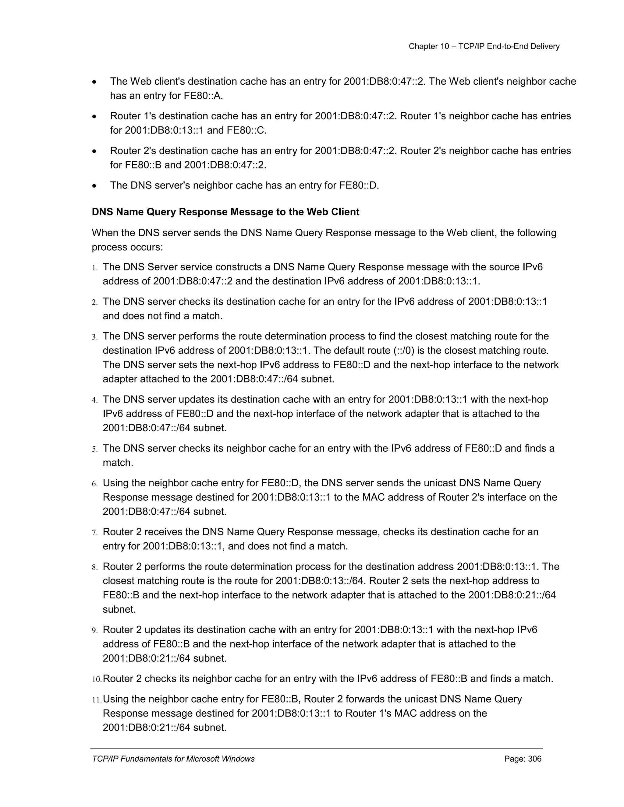 Chapter 10 – TCP/IP End-to-End Delivery
TCP/IP Fundamentals for Microsoft Windows Page: 306
 The Web client's destination cache has an entry for 2001:DB8:0:47::2. The Web client's neighbor cache
has an entry for FE80::A.
 Router 1's destination cache has an entry for 2001:DB8:0:47::2. Router 1's neighbor cache has entries
for 2001:DB8:0:13::1 and FE80::C.
 Router 2's destination cache has an entry for 2001:DB8:0:47::2. Router 2's neighbor cache has entries
for FE80::B and 2001:DB8:0:47::2.
 The DNS server's neighbor cache has an entry for FE80::D.
DNS Name Query Response Message to the Web Client
When the DNS server sends the DNS Name Query Response message to the Web client, the following
process occurs:
1. The DNS Server service constructs a DNS Name Query Response message with the source IPv6
address of 2001:DB8:0:47::2 and the destination IPv6 address of 2001:DB8:0:13::1.
2. The DNS server checks its destination cache for an entry for the IPv6 address of 2001:DB8:0:13::1
and does not find a match.
3. The DNS server performs the route determination process to find the closest matching route for the
destination IPv6 address of 2001:DB8:0:13::1. The default route (::/0) is the closest matching route.
The DNS server sets the next-hop IPv6 address to FE80::D and the next-hop interface to the network
adapter attached to the 2001:DB8:0:47::/64 subnet.
4. The DNS server updates its destination cache with an entry for 2001:DB8:0:13::1 with the next-hop
IPv6 address of FE80::D and the next-hop interface of the network adapter that is attached to the
2001:DB8:0:47::/64 subnet.
5. The DNS server checks its neighbor cache for an entry with the IPv6 address of FE80::D and finds a
match.
6. Using the neighbor cache entry for FE80::D, the DNS server sends the unicast DNS Name Query
Response message destined for 2001:DB8:0:13::1 to the MAC address of Router 2's interface on the
2001:DB8:0:47::/64 subnet.
7. Router 2 receives the DNS Name Query Response message, checks its destination cache for an
entry for 2001:DB8:0:13::1, and does not find a match.
8. Router 2 performs the route determination process for the destination address 2001:DB8:0:13::1. The
closest matching route is the route for 2001:DB8:0:13::/64. Router 2 sets the next-hop address to
FE80::B and the next-hop interface to the network adapter that is attached to the 2001:DB8:0:21::/64
subnet.
9. Router 2 updates its destination cache with an entry for 2001:DB8:0:13::1 with the next-hop IPv6
address of FE80::B and the next-hop interface of the network adapter that is attached to the
2001:DB8:0:21::/64 subnet.
10.Router 2 checks its neighbor cache for an entry with the IPv6 address of FE80::B and finds a match.
11.Using the neighbor cache entry for FE80::B, Router 2 forwards the unicast DNS Name Query
Response message destined for 2001:DB8:0:13::1 to Router 1's MAC address on the
2001:DB8:0:21::/64 subnet.
 
