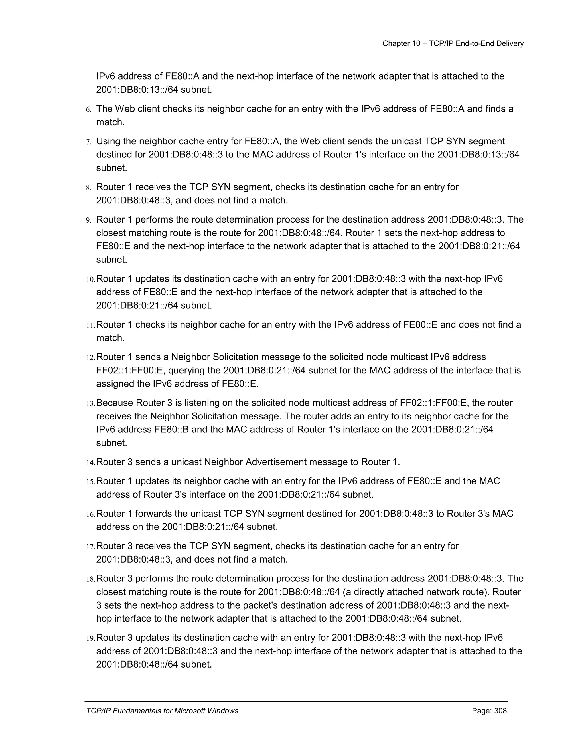 Chapter 10 – TCP/IP End-to-End Delivery
TCP/IP Fundamentals for Microsoft Windows Page: 308
IPv6 address of FE80::A and the next-hop interface of the network adapter that is attached to the
2001:DB8:0:13::/64 subnet.
6. The Web client checks its neighbor cache for an entry with the IPv6 address of FE80::A and finds a
match.
7. Using the neighbor cache entry for FE80::A, the Web client sends the unicast TCP SYN segment
destined for 2001:DB8:0:48::3 to the MAC address of Router 1's interface on the 2001:DB8:0:13::/64
subnet.
8. Router 1 receives the TCP SYN segment, checks its destination cache for an entry for
2001:DB8:0:48::3, and does not find a match.
9. Router 1 performs the route determination process for the destination address 2001:DB8:0:48::3. The
closest matching route is the route for 2001:DB8:0:48::/64. Router 1 sets the next-hop address to
FE80::E and the next-hop interface to the network adapter that is attached to the 2001:DB8:0:21::/64
subnet.
10.Router 1 updates its destination cache with an entry for 2001:DB8:0:48::3 with the next-hop IPv6
address of FE80::E and the next-hop interface of the network adapter that is attached to the
2001:DB8:0:21::/64 subnet.
11.Router 1 checks its neighbor cache for an entry with the IPv6 address of FE80::E and does not find a
match.
12.Router 1 sends a Neighbor Solicitation message to the solicited node multicast IPv6 address
FF02::1:FF00:E, querying the 2001:DB8:0:21::/64 subnet for the MAC address of the interface that is
assigned the IPv6 address of FE80::E.
13.Because Router 3 is listening on the solicited node multicast address of FF02::1:FF00:E, the router
receives the Neighbor Solicitation message. The router adds an entry to its neighbor cache for the
IPv6 address FE80::B and the MAC address of Router 1's interface on the 2001:DB8:0:21::/64
subnet.
14.Router 3 sends a unicast Neighbor Advertisement message to Router 1.
15.Router 1 updates its neighbor cache with an entry for the IPv6 address of FE80::E and the MAC
address of Router 3's interface on the 2001:DB8:0:21::/64 subnet.
16.Router 1 forwards the unicast TCP SYN segment destined for 2001:DB8:0:48::3 to Router 3's MAC
address on the 2001:DB8:0:21::/64 subnet.
17.Router 3 receives the TCP SYN segment, checks its destination cache for an entry for
2001:DB8:0:48::3, and does not find a match.
18.Router 3 performs the route determination process for the destination address 2001:DB8:0:48::3. The
closest matching route is the route for 2001:DB8:0:48::/64 (a directly attached network route). Router
3 sets the next-hop address to the packet's destination address of 2001:DB8:0:48::3 and the next-
hop interface to the network adapter that is attached to the 2001:DB8:0:48::/64 subnet.
19.Router 3 updates its destination cache with an entry for 2001:DB8:0:48::3 with the next-hop IPv6
address of 2001:DB8:0:48::3 and the next-hop interface of the network adapter that is attached to the
2001:DB8:0:48::/64 subnet.
 