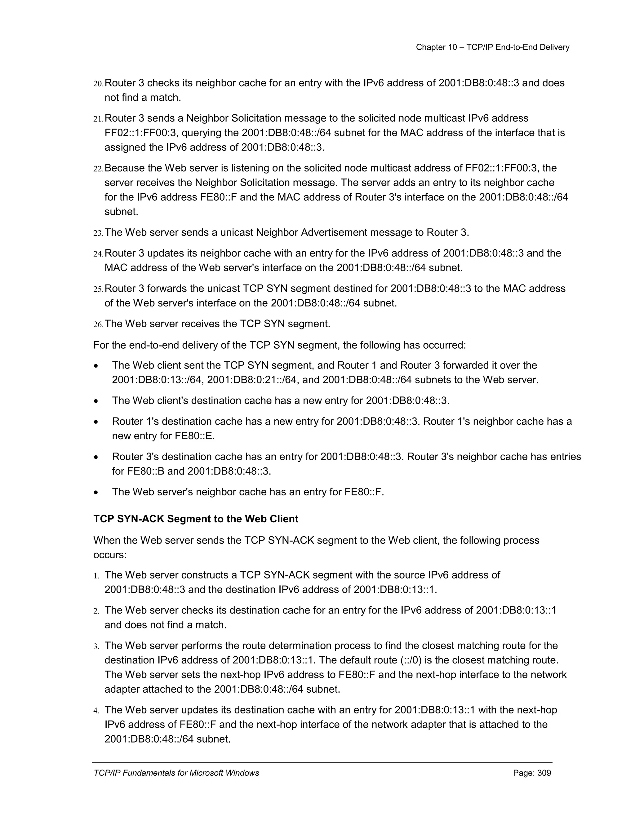 Chapter 10 – TCP/IP End-to-End Delivery
TCP/IP Fundamentals for Microsoft Windows Page: 309
20.Router 3 checks its neighbor cache for an entry with the IPv6 address of 2001:DB8:0:48::3 and does
not find a match.
21.Router 3 sends a Neighbor Solicitation message to the solicited node multicast IPv6 address
FF02::1:FF00:3, querying the 2001:DB8:0:48::/64 subnet for the MAC address of the interface that is
assigned the IPv6 address of 2001:DB8:0:48::3.
22.Because the Web server is listening on the solicited node multicast address of FF02::1:FF00:3, the
server receives the Neighbor Solicitation message. The server adds an entry to its neighbor cache
for the IPv6 address FE80::F and the MAC address of Router 3's interface on the 2001:DB8:0:48::/64
subnet.
23.The Web server sends a unicast Neighbor Advertisement message to Router 3.
24.Router 3 updates its neighbor cache with an entry for the IPv6 address of 2001:DB8:0:48::3 and the
MAC address of the Web server's interface on the 2001:DB8:0:48::/64 subnet.
25.Router 3 forwards the unicast TCP SYN segment destined for 2001:DB8:0:48::3 to the MAC address
of the Web server's interface on the 2001:DB8:0:48::/64 subnet.
26.The Web server receives the TCP SYN segment.
For the end-to-end delivery of the TCP SYN segment, the following has occurred:
 The Web client sent the TCP SYN segment, and Router 1 and Router 3 forwarded it over the
2001:DB8:0:13::/64, 2001:DB8:0:21::/64, and 2001:DB8:0:48::/64 subnets to the Web server.
 The Web client's destination cache has a new entry for 2001:DB8:0:48::3.
 Router 1's destination cache has a new entry for 2001:DB8:0:48::3. Router 1's neighbor cache has a
new entry for FE80::E.
 Router 3's destination cache has an entry for 2001:DB8:0:48::3. Router 3's neighbor cache has entries
for FE80::B and 2001:DB8:0:48::3.
 The Web server's neighbor cache has an entry for FE80::F.
TCP SYN-ACK Segment to the Web Client
When the Web server sends the TCP SYN-ACK segment to the Web client, the following process
occurs:
1. The Web server constructs a TCP SYN-ACK segment with the source IPv6 address of
2001:DB8:0:48::3 and the destination IPv6 address of 2001:DB8:0:13::1.
2. The Web server checks its destination cache for an entry for the IPv6 address of 2001:DB8:0:13::1
and does not find a match.
3. The Web server performs the route determination process to find the closest matching route for the
destination IPv6 address of 2001:DB8:0:13::1. The default route (::/0) is the closest matching route.
The Web server sets the next-hop IPv6 address to FE80::F and the next-hop interface to the network
adapter attached to the 2001:DB8:0:48::/64 subnet.
4. The Web server updates its destination cache with an entry for 2001:DB8:0:13::1 with the next-hop
IPv6 address of FE80::F and the next-hop interface of the network adapter that is attached to the
2001:DB8:0:48::/64 subnet.
 