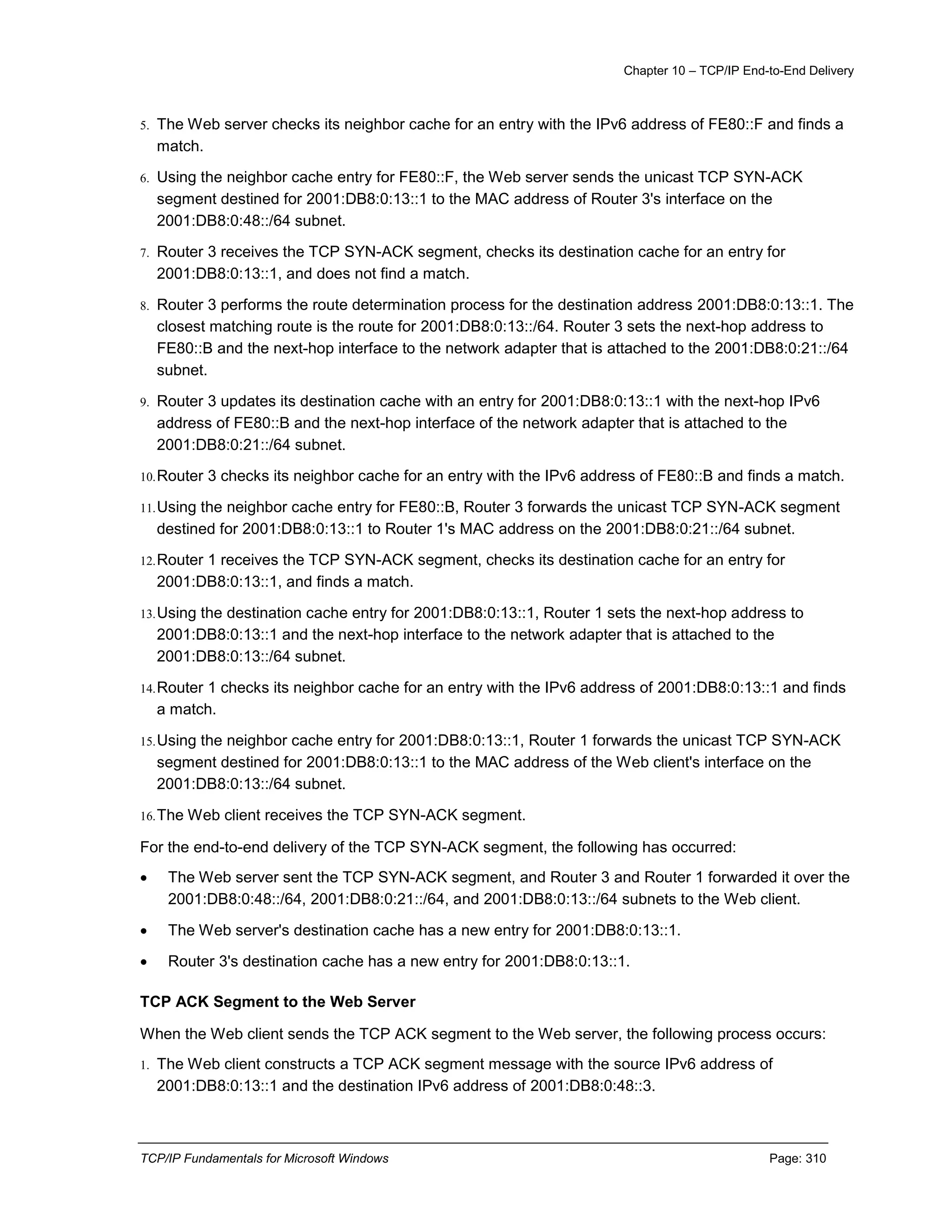 Chapter 10 – TCP/IP End-to-End Delivery
TCP/IP Fundamentals for Microsoft Windows Page: 310
5. The Web server checks its neighbor cache for an entry with the IPv6 address of FE80::F and finds a
match.
6. Using the neighbor cache entry for FE80::F, the Web server sends the unicast TCP SYN-ACK
segment destined for 2001:DB8:0:13::1 to the MAC address of Router 3's interface on the
2001:DB8:0:48::/64 subnet.
7. Router 3 receives the TCP SYN-ACK segment, checks its destination cache for an entry for
2001:DB8:0:13::1, and does not find a match.
8. Router 3 performs the route determination process for the destination address 2001:DB8:0:13::1. The
closest matching route is the route for 2001:DB8:0:13::/64. Router 3 sets the next-hop address to
FE80::B and the next-hop interface to the network adapter that is attached to the 2001:DB8:0:21::/64
subnet.
9. Router 3 updates its destination cache with an entry for 2001:DB8:0:13::1 with the next-hop IPv6
address of FE80::B and the next-hop interface of the network adapter that is attached to the
2001:DB8:0:21::/64 subnet.
10.Router 3 checks its neighbor cache for an entry with the IPv6 address of FE80::B and finds a match.
11.Using the neighbor cache entry for FE80::B, Router 3 forwards the unicast TCP SYN-ACK segment
destined for 2001:DB8:0:13::1 to Router 1's MAC address on the 2001:DB8:0:21::/64 subnet.
12.Router 1 receives the TCP SYN-ACK segment, checks its destination cache for an entry for
2001:DB8:0:13::1, and finds a match.
13.Using the destination cache entry for 2001:DB8:0:13::1, Router 1 sets the next-hop address to
2001:DB8:0:13::1 and the next-hop interface to the network adapter that is attached to the
2001:DB8:0:13::/64 subnet.
14.Router 1 checks its neighbor cache for an entry with the IPv6 address of 2001:DB8:0:13::1 and finds
a match.
15.Using the neighbor cache entry for 2001:DB8:0:13::1, Router 1 forwards the unicast TCP SYN-ACK
segment destined for 2001:DB8:0:13::1 to the MAC address of the Web client's interface on the
2001:DB8:0:13::/64 subnet.
16.The Web client receives the TCP SYN-ACK segment.
For the end-to-end delivery of the TCP SYN-ACK segment, the following has occurred:
 The Web server sent the TCP SYN-ACK segment, and Router 3 and Router 1 forwarded it over the
2001:DB8:0:48::/64, 2001:DB8:0:21::/64, and 2001:DB8:0:13::/64 subnets to the Web client.
 The Web server's destination cache has a new entry for 2001:DB8:0:13::1.
 Router 3's destination cache has a new entry for 2001:DB8:0:13::1.
TCP ACK Segment to the Web Server
When the Web client sends the TCP ACK segment to the Web server, the following process occurs:
1. The Web client constructs a TCP ACK segment message with the source IPv6 address of
2001:DB8:0:13::1 and the destination IPv6 address of 2001:DB8:0:48::3.
 