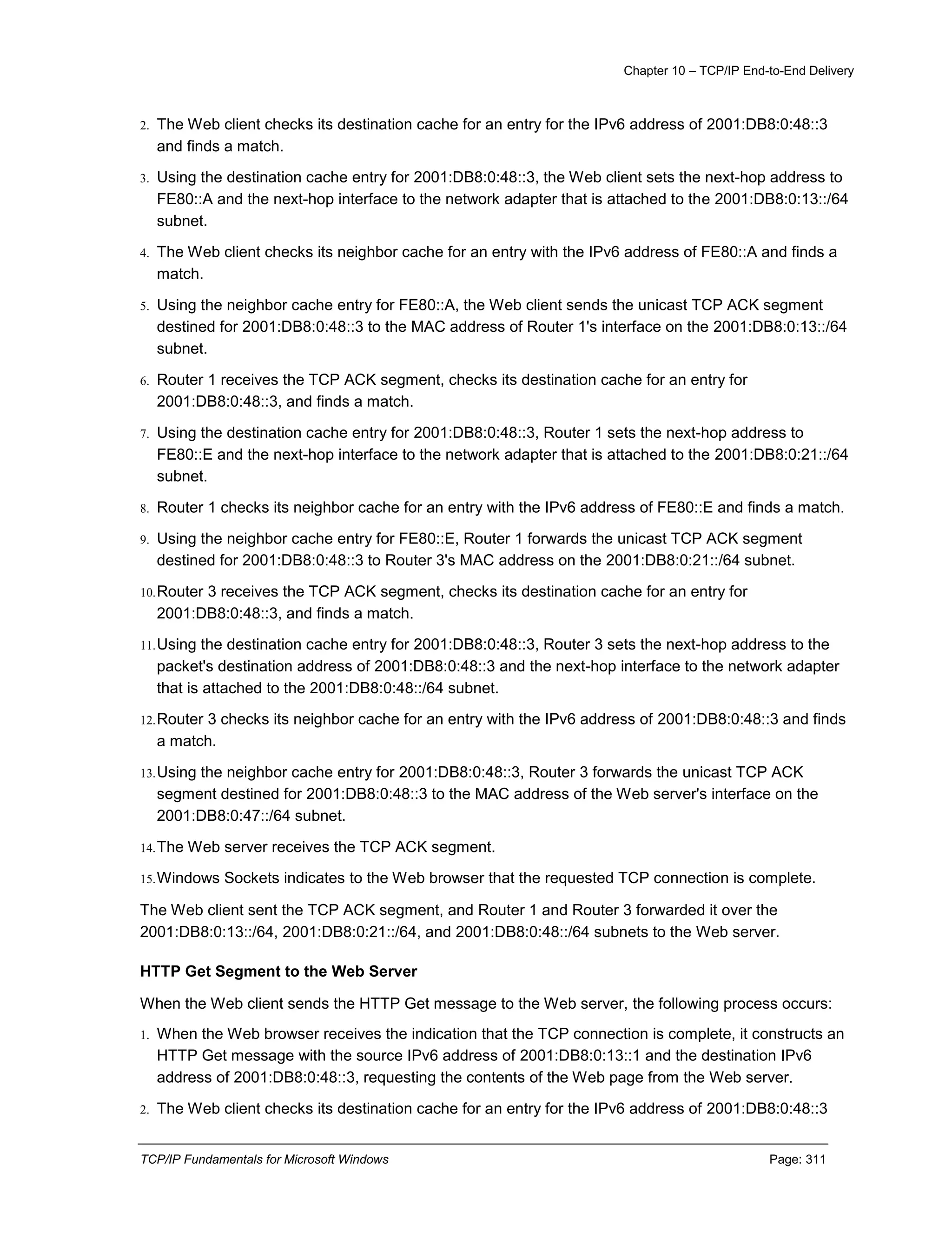 Chapter 10 – TCP/IP End-to-End Delivery
TCP/IP Fundamentals for Microsoft Windows Page: 311
2. The Web client checks its destination cache for an entry for the IPv6 address of 2001:DB8:0:48::3
and finds a match.
3. Using the destination cache entry for 2001:DB8:0:48::3, the Web client sets the next-hop address to
FE80::A and the next-hop interface to the network adapter that is attached to the 2001:DB8:0:13::/64
subnet.
4. The Web client checks its neighbor cache for an entry with the IPv6 address of FE80::A and finds a
match.
5. Using the neighbor cache entry for FE80::A, the Web client sends the unicast TCP ACK segment
destined for 2001:DB8:0:48::3 to the MAC address of Router 1's interface on the 2001:DB8:0:13::/64
subnet.
6. Router 1 receives the TCP ACK segment, checks its destination cache for an entry for
2001:DB8:0:48::3, and finds a match.
7. Using the destination cache entry for 2001:DB8:0:48::3, Router 1 sets the next-hop address to
FE80::E and the next-hop interface to the network adapter that is attached to the 2001:DB8:0:21::/64
subnet.
8. Router 1 checks its neighbor cache for an entry with the IPv6 address of FE80::E and finds a match.
9. Using the neighbor cache entry for FE80::E, Router 1 forwards the unicast TCP ACK segment
destined for 2001:DB8:0:48::3 to Router 3's MAC address on the 2001:DB8:0:21::/64 subnet.
10.Router 3 receives the TCP ACK segment, checks its destination cache for an entry for
2001:DB8:0:48::3, and finds a match.
11.Using the destination cache entry for 2001:DB8:0:48::3, Router 3 sets the next-hop address to the
packet's destination address of 2001:DB8:0:48::3 and the next-hop interface to the network adapter
that is attached to the 2001:DB8:0:48::/64 subnet.
12.Router 3 checks its neighbor cache for an entry with the IPv6 address of 2001:DB8:0:48::3 and finds
a match.
13.Using the neighbor cache entry for 2001:DB8:0:48::3, Router 3 forwards the unicast TCP ACK
segment destined for 2001:DB8:0:48::3 to the MAC address of the Web server's interface on the
2001:DB8:0:47::/64 subnet.
14.The Web server receives the TCP ACK segment.
15.Windows Sockets indicates to the Web browser that the requested TCP connection is complete.
The Web client sent the TCP ACK segment, and Router 1 and Router 3 forwarded it over the
2001:DB8:0:13::/64, 2001:DB8:0:21::/64, and 2001:DB8:0:48::/64 subnets to the Web server.
HTTP Get Segment to the Web Server
When the Web client sends the HTTP Get message to the Web server, the following process occurs:
1. When the Web browser receives the indication that the TCP connection is complete, it constructs an
HTTP Get message with the source IPv6 address of 2001:DB8:0:13::1 and the destination IPv6
address of 2001:DB8:0:48::3, requesting the contents of the Web page from the Web server.
2. The Web client checks its destination cache for an entry for the IPv6 address of 2001:DB8:0:48::3
 