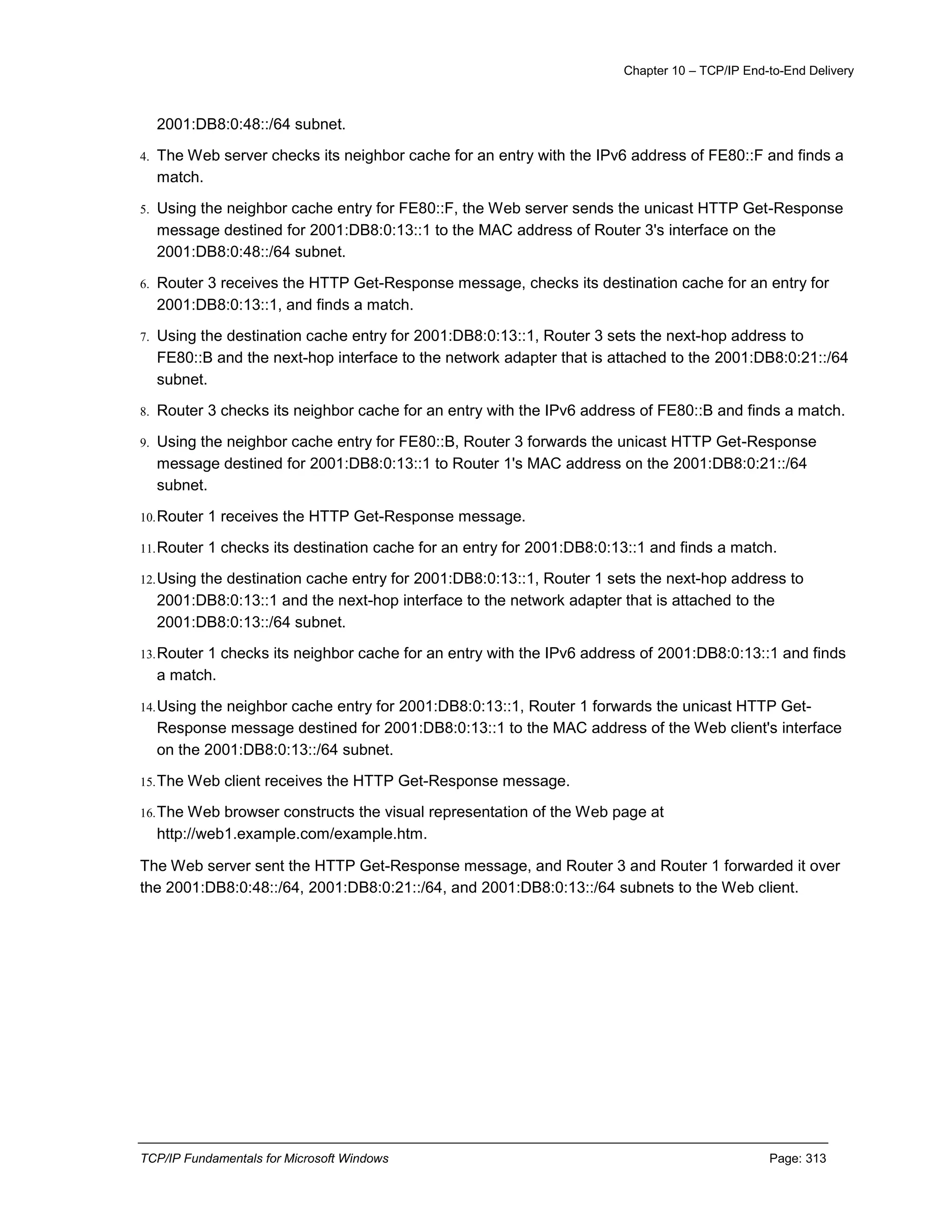 Chapter 10 – TCP/IP End-to-End Delivery
TCP/IP Fundamentals for Microsoft Windows Page: 313
2001:DB8:0:48::/64 subnet.
4. The Web server checks its neighbor cache for an entry with the IPv6 address of FE80::F and finds a
match.
5. Using the neighbor cache entry for FE80::F, the Web server sends the unicast HTTP Get-Response
message destined for 2001:DB8:0:13::1 to the MAC address of Router 3's interface on the
2001:DB8:0:48::/64 subnet.
6. Router 3 receives the HTTP Get-Response message, checks its destination cache for an entry for
2001:DB8:0:13::1, and finds a match.
7. Using the destination cache entry for 2001:DB8:0:13::1, Router 3 sets the next-hop address to
FE80::B and the next-hop interface to the network adapter that is attached to the 2001:DB8:0:21::/64
subnet.
8. Router 3 checks its neighbor cache for an entry with the IPv6 address of FE80::B and finds a match.
9. Using the neighbor cache entry for FE80::B, Router 3 forwards the unicast HTTP Get-Response
message destined for 2001:DB8:0:13::1 to Router 1's MAC address on the 2001:DB8:0:21::/64
subnet.
10.Router 1 receives the HTTP Get-Response message.
11.Router 1 checks its destination cache for an entry for 2001:DB8:0:13::1 and finds a match.
12.Using the destination cache entry for 2001:DB8:0:13::1, Router 1 sets the next-hop address to
2001:DB8:0:13::1 and the next-hop interface to the network adapter that is attached to the
2001:DB8:0:13::/64 subnet.
13.Router 1 checks its neighbor cache for an entry with the IPv6 address of 2001:DB8:0:13::1 and finds
a match.
14.Using the neighbor cache entry for 2001:DB8:0:13::1, Router 1 forwards the unicast HTTP Get-
Response message destined for 2001:DB8:0:13::1 to the MAC address of the Web client's interface
on the 2001:DB8:0:13::/64 subnet.
15.The Web client receives the HTTP Get-Response message.
16.The Web browser constructs the visual representation of the Web page at
http://web1.example.com/example.htm.
The Web server sent the HTTP Get-Response message, and Router 3 and Router 1 forwarded it over
the 2001:DB8:0:48::/64, 2001:DB8:0:21::/64, and 2001:DB8:0:13::/64 subnets to the Web client.
 