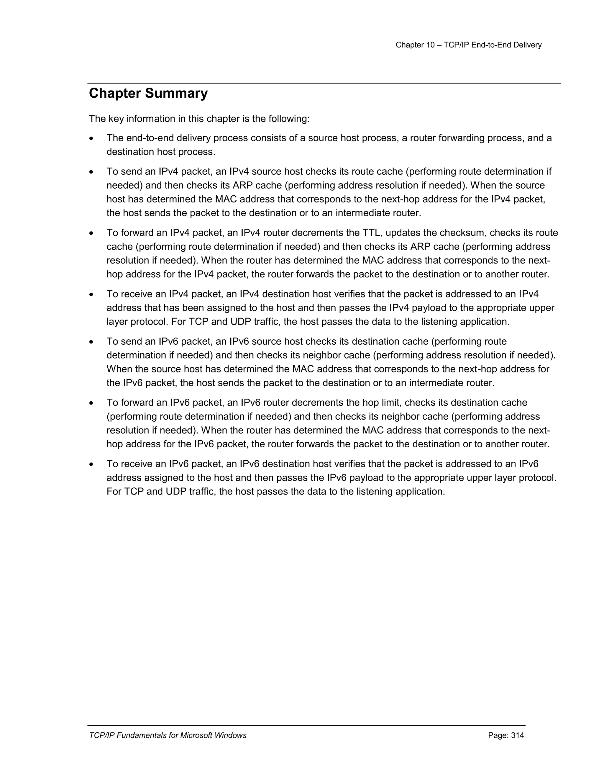 Chapter 10 – TCP/IP End-to-End Delivery
TCP/IP Fundamentals for Microsoft Windows Page: 314
Chapter Summary
The key information in this chapter is the following:
 The end-to-end delivery process consists of a source host process, a router forwarding process, and a
destination host process.
 To send an IPv4 packet, an IPv4 source host checks its route cache (performing route determination if
needed) and then checks its ARP cache (performing address resolution if needed). When the source
host has determined the MAC address that corresponds to the next-hop address for the IPv4 packet,
the host sends the packet to the destination or to an intermediate router.
 To forward an IPv4 packet, an IPv4 router decrements the TTL, updates the checksum, checks its route
cache (performing route determination if needed) and then checks its ARP cache (performing address
resolution if needed). When the router has determined the MAC address that corresponds to the next-
hop address for the IPv4 packet, the router forwards the packet to the destination or to another router.
 To receive an IPv4 packet, an IPv4 destination host verifies that the packet is addressed to an IPv4
address that has been assigned to the host and then passes the IPv4 payload to the appropriate upper
layer protocol. For TCP and UDP traffic, the host passes the data to the listening application.
 To send an IPv6 packet, an IPv6 source host checks its destination cache (performing route
determination if needed) and then checks its neighbor cache (performing address resolution if needed).
When the source host has determined the MAC address that corresponds to the next-hop address for
the IPv6 packet, the host sends the packet to the destination or to an intermediate router.
 To forward an IPv6 packet, an IPv6 router decrements the hop limit, checks its destination cache
(performing route determination if needed) and then checks its neighbor cache (performing address
resolution if needed). When the router has determined the MAC address that corresponds to the next-
hop address for the IPv6 packet, the router forwards the packet to the destination or to another router.
 To receive an IPv6 packet, an IPv6 destination host verifies that the packet is addressed to an IPv6
address assigned to the host and then passes the IPv6 payload to the appropriate upper layer protocol.
For TCP and UDP traffic, the host passes the data to the listening application.
 