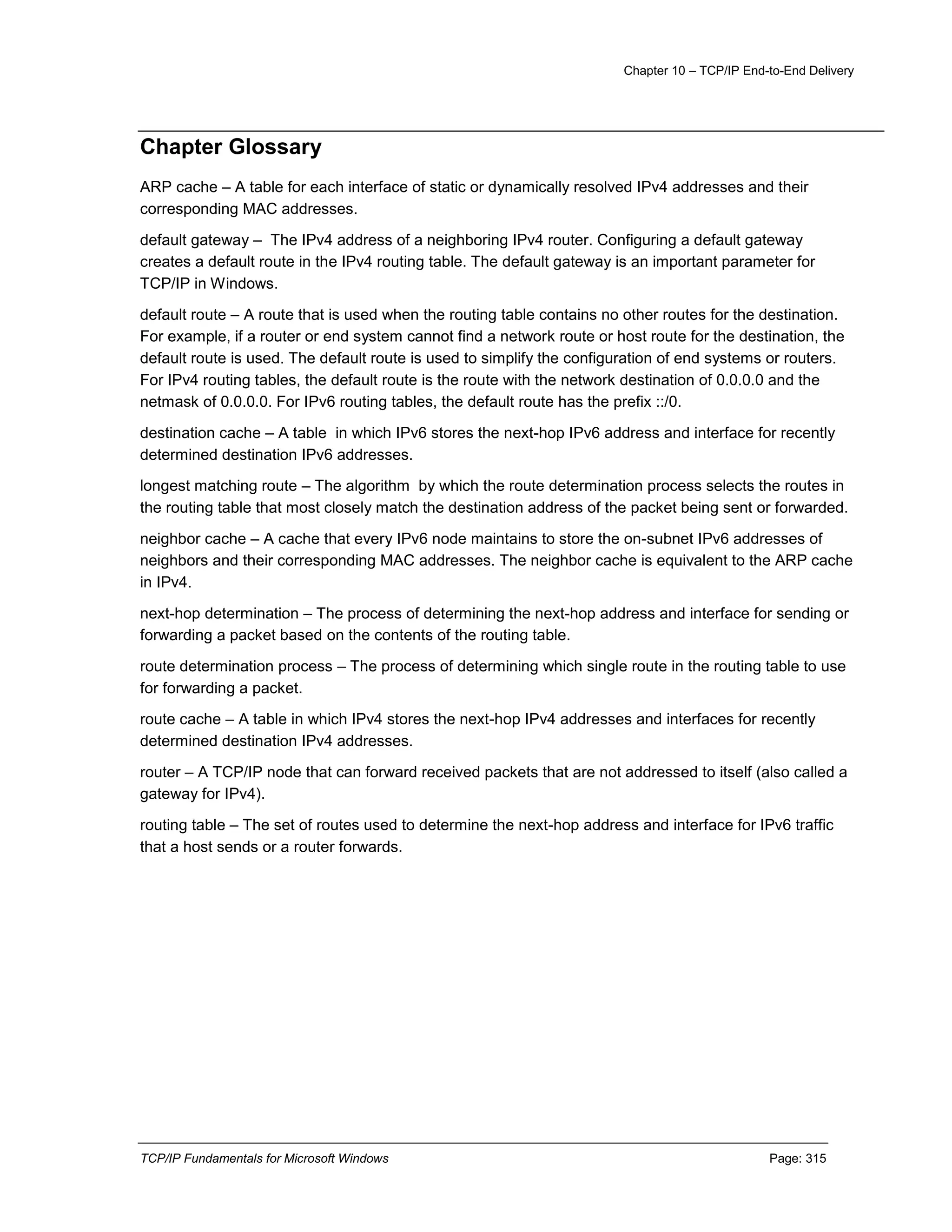 Chapter 10 – TCP/IP End-to-End Delivery
TCP/IP Fundamentals for Microsoft Windows Page: 315
Chapter Glossary
ARP cache – A table for each interface of static or dynamically resolved IPv4 addresses and their
corresponding MAC addresses.
default gateway – The IPv4 address of a neighboring IPv4 router. Configuring a default gateway
creates a default route in the IPv4 routing table. The default gateway is an important parameter for
TCP/IP in Windows.
default route – A route that is used when the routing table contains no other routes for the destination.
For example, if a router or end system cannot find a network route or host route for the destination, the
default route is used. The default route is used to simplify the configuration of end systems or routers.
For IPv4 routing tables, the default route is the route with the network destination of 0.0.0.0 and the
netmask of 0.0.0.0. For IPv6 routing tables, the default route has the prefix ::/0.
destination cache – A table in which IPv6 stores the next-hop IPv6 address and interface for recently
determined destination IPv6 addresses.
longest matching route – The algorithm by which the route determination process selects the routes in
the routing table that most closely match the destination address of the packet being sent or forwarded.
neighbor cache – A cache that every IPv6 node maintains to store the on-subnet IPv6 addresses of
neighbors and their corresponding MAC addresses. The neighbor cache is equivalent to the ARP cache
in IPv4.
next-hop determination – The process of determining the next-hop address and interface for sending or
forwarding a packet based on the contents of the routing table.
route determination process – The process of determining which single route in the routing table to use
for forwarding a packet.
route cache – A table in which IPv4 stores the next-hop IPv4 addresses and interfaces for recently
determined destination IPv4 addresses.
router – A TCP/IP node that can forward received packets that are not addressed to itself (also called a
gateway for IPv4).
routing table – The set of routes used to determine the next-hop address and interface for IPv6 traffic
that a host sends or a router forwards.
 