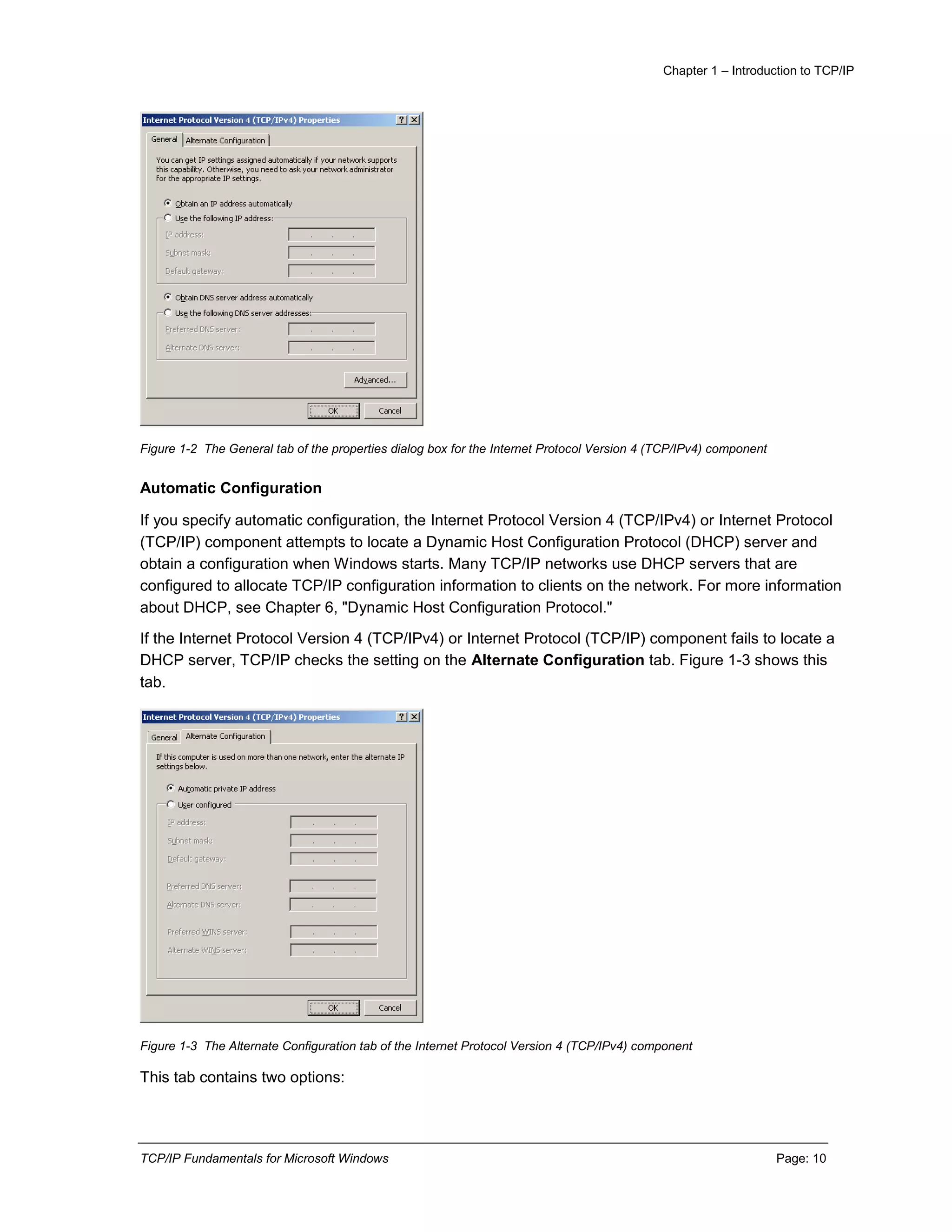Chapter 1 – Introduction to TCP/IP
TCP/IP Fundamentals for Microsoft Windows Page: 10
Figure 1-2 The General tab of the properties dialog box for the Internet Protocol Version 4 (TCP/IPv4) component
Automatic Configuration
If you specify automatic configuration, the Internet Protocol Version 4 (TCP/IPv4) or Internet Protocol
(TCP/IP) component attempts to locate a Dynamic Host Configuration Protocol (DHCP) server and
obtain a configuration when Windows starts. Many TCP/IP networks use DHCP servers that are
configured to allocate TCP/IP configuration information to clients on the network. For more information
about DHCP, see Chapter 6, "Dynamic Host Configuration Protocol."
If the Internet Protocol Version 4 (TCP/IPv4) or Internet Protocol (TCP/IP) component fails to locate a
DHCP server, TCP/IP checks the setting on the Alternate Configuration tab. Figure 1-3 shows this
tab.
Figure 1-3 The Alternate Configuration tab of the Internet Protocol Version 4 (TCP/IPv4) component
This tab contains two options:
 
