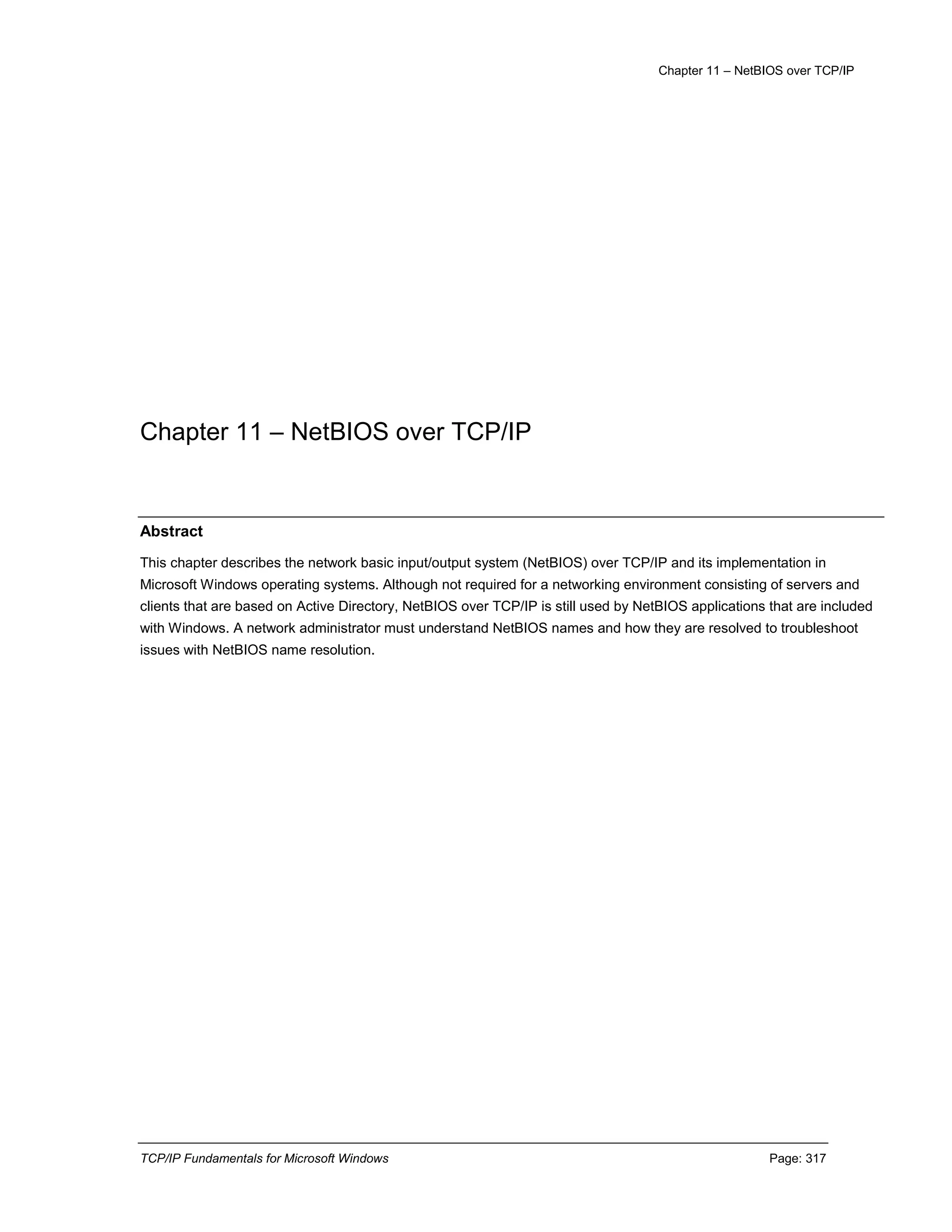 Chapter 11 – NetBIOS over TCP/IP
TCP/IP Fundamentals for Microsoft Windows Page: 317
Chapter 11 – NetBIOS over TCP/IP
Abstract
This chapter describes the network basic input/output system (NetBIOS) over TCP/IP and its implementation in
Microsoft Windows operating systems. Although not required for a networking environment consisting of servers and
clients that are based on Active Directory, NetBIOS over TCP/IP is still used by NetBIOS applications that are included
with Windows. A network administrator must understand NetBIOS names and how they are resolved to troubleshoot
issues with NetBIOS name resolution.
 