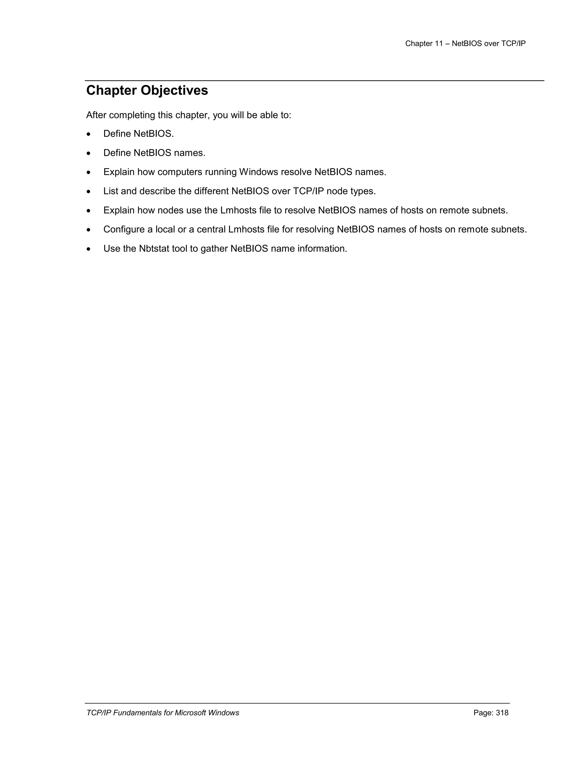 Chapter 11 – NetBIOS over TCP/IP
TCP/IP Fundamentals for Microsoft Windows Page: 318
Chapter Objectives
After completing this chapter, you will be able to:
 Define NetBIOS.
 Define NetBIOS names.
 Explain how computers running Windows resolve NetBIOS names.
 List and describe the different NetBIOS over TCP/IP node types.
 Explain how nodes use the Lmhosts file to resolve NetBIOS names of hosts on remote subnets.
 Configure a local or a central Lmhosts file for resolving NetBIOS names of hosts on remote subnets.
 Use the Nbtstat tool to gather NetBIOS name information.
 
