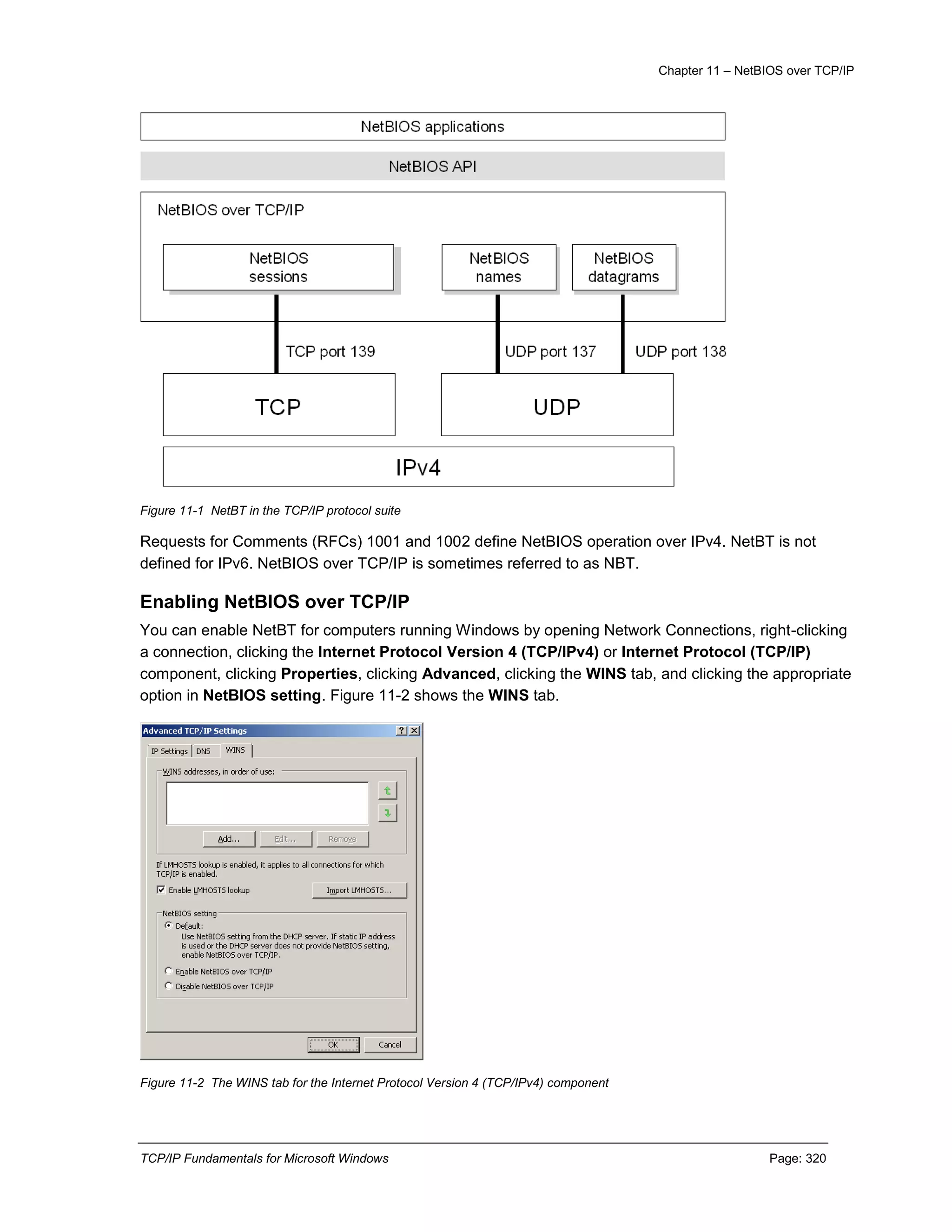 Chapter 11 – NetBIOS over TCP/IP
TCP/IP Fundamentals for Microsoft Windows Page: 320
Figure 11-1 NetBT in the TCP/IP protocol suite
Requests for Comments (RFCs) 1001 and 1002 define NetBIOS operation over IPv4. NetBT is not
defined for IPv6. NetBIOS over TCP/IP is sometimes referred to as NBT.
Enabling NetBIOS over TCP/IP
You can enable NetBT for computers running Windows by opening Network Connections, right-clicking
a connection, clicking the Internet Protocol Version 4 (TCP/IPv4) or Internet Protocol (TCP/IP)
component, clicking Properties, clicking Advanced, clicking the WINS tab, and clicking the appropriate
option in NetBIOS setting. Figure 11-2 shows the WINS tab.
Figure 11-2 The WINS tab for the Internet Protocol Version 4 (TCP/IPv4) component
 
