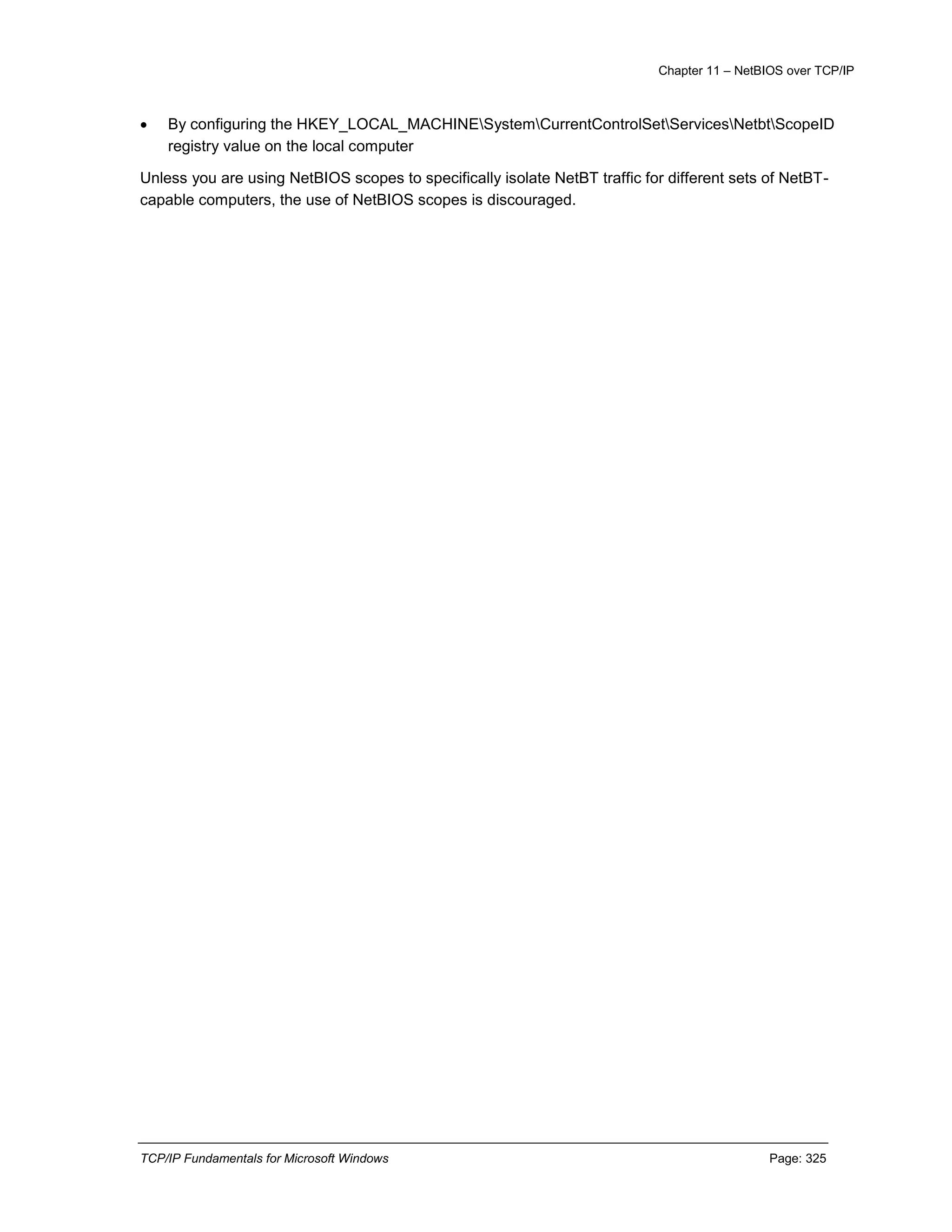 Chapter 11 – NetBIOS over TCP/IP
TCP/IP Fundamentals for Microsoft Windows Page: 325
 By configuring the HKEY_LOCAL_MACHINESystemCurrentControlSetServicesNetbtScopeID
registry value on the local computer
Unless you are using NetBIOS scopes to specifically isolate NetBT traffic for different sets of NetBT-
capable computers, the use of NetBIOS scopes is discouraged.
 