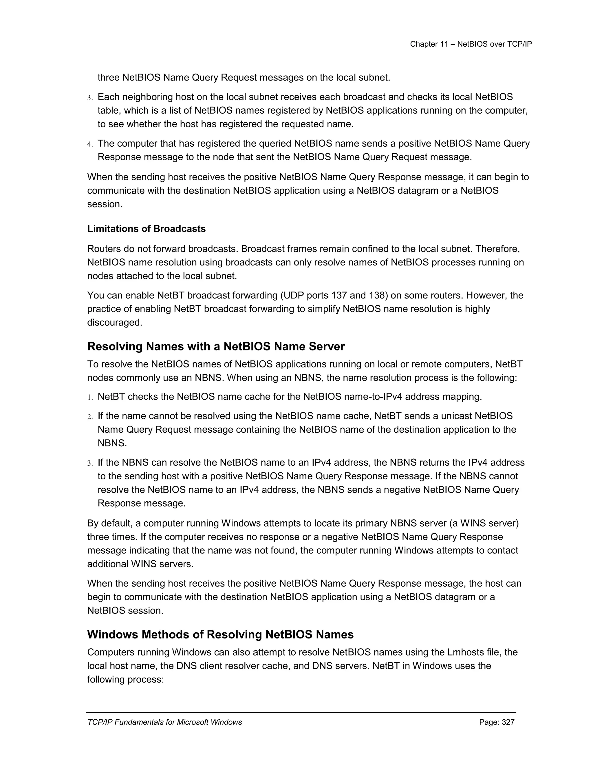Chapter 11 – NetBIOS over TCP/IP
TCP/IP Fundamentals for Microsoft Windows Page: 327
three NetBIOS Name Query Request messages on the local subnet.
3. Each neighboring host on the local subnet receives each broadcast and checks its local NetBIOS
table, which is a list of NetBIOS names registered by NetBIOS applications running on the computer,
to see whether the host has registered the requested name.
4. The computer that has registered the queried NetBIOS name sends a positive NetBIOS Name Query
Response message to the node that sent the NetBIOS Name Query Request message.
When the sending host receives the positive NetBIOS Name Query Response message, it can begin to
communicate with the destination NetBIOS application using a NetBIOS datagram or a NetBIOS
session.
Limitations of Broadcasts
Routers do not forward broadcasts. Broadcast frames remain confined to the local subnet. Therefore,
NetBIOS name resolution using broadcasts can only resolve names of NetBIOS processes running on
nodes attached to the local subnet.
You can enable NetBT broadcast forwarding (UDP ports 137 and 138) on some routers. However, the
practice of enabling NetBT broadcast forwarding to simplify NetBIOS name resolution is highly
discouraged.
Resolving Names with a NetBIOS Name Server
To resolve the NetBIOS names of NetBIOS applications running on local or remote computers, NetBT
nodes commonly use an NBNS. When using an NBNS, the name resolution process is the following:
1. NetBT checks the NetBIOS name cache for the NetBIOS name-to-IPv4 address mapping.
2. If the name cannot be resolved using the NetBIOS name cache, NetBT sends a unicast NetBIOS
Name Query Request message containing the NetBIOS name of the destination application to the
NBNS.
3. If the NBNS can resolve the NetBIOS name to an IPv4 address, the NBNS returns the IPv4 address
to the sending host with a positive NetBIOS Name Query Response message. If the NBNS cannot
resolve the NetBIOS name to an IPv4 address, the NBNS sends a negative NetBIOS Name Query
Response message.
By default, a computer running Windows attempts to locate its primary NBNS server (a WINS server)
three times. If the computer receives no response or a negative NetBIOS Name Query Response
message indicating that the name was not found, the computer running Windows attempts to contact
additional WINS servers.
When the sending host receives the positive NetBIOS Name Query Response message, the host can
begin to communicate with the destination NetBIOS application using a NetBIOS datagram or a
NetBIOS session.
Windows Methods of Resolving NetBIOS Names
Computers running Windows can also attempt to resolve NetBIOS names using the Lmhosts file, the
local host name, the DNS client resolver cache, and DNS servers. NetBT in Windows uses the
following process:
 