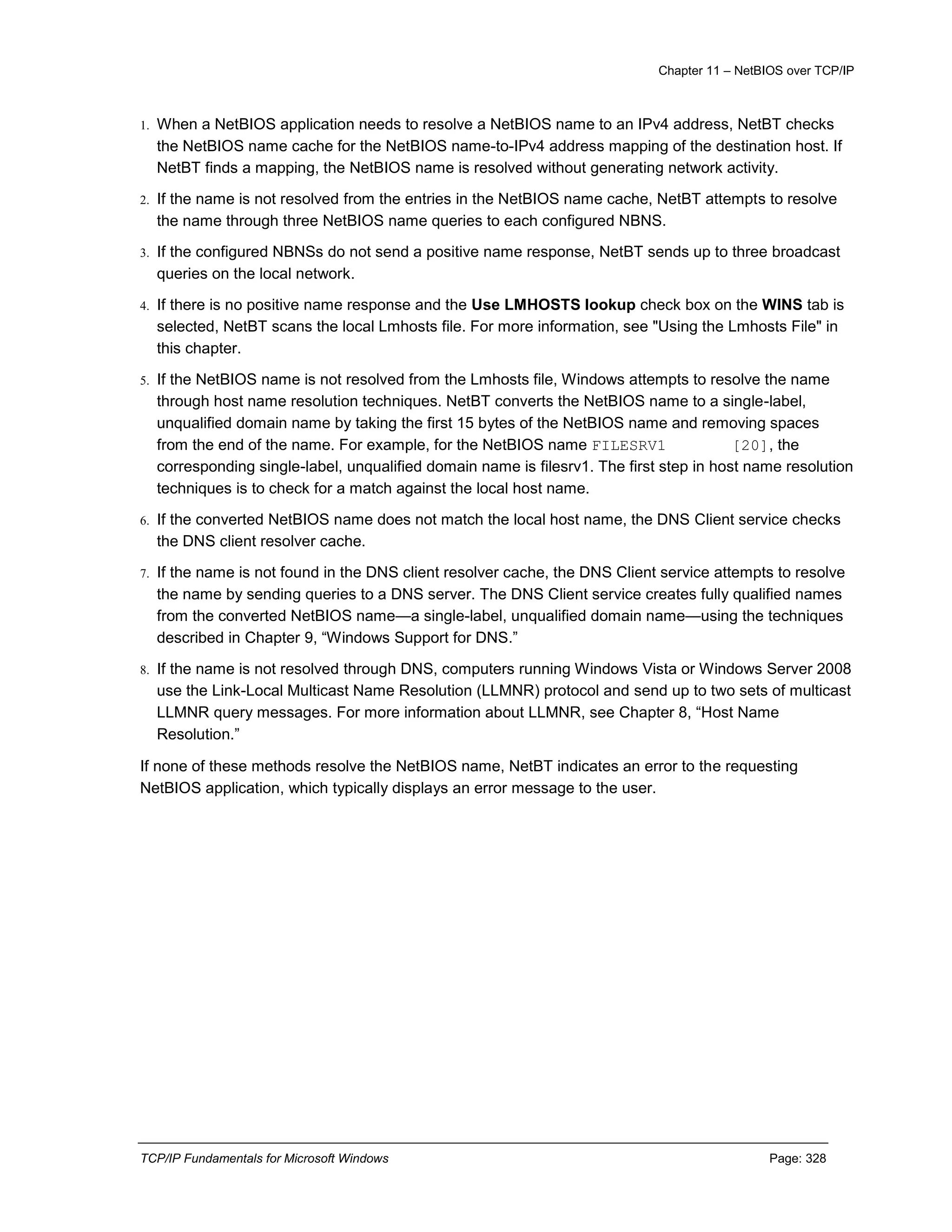 Chapter 11 – NetBIOS over TCP/IP
TCP/IP Fundamentals for Microsoft Windows Page: 328
1. When a NetBIOS application needs to resolve a NetBIOS name to an IPv4 address, NetBT checks
the NetBIOS name cache for the NetBIOS name-to-IPv4 address mapping of the destination host. If
NetBT finds a mapping, the NetBIOS name is resolved without generating network activity.
2. If the name is not resolved from the entries in the NetBIOS name cache, NetBT attempts to resolve
the name through three NetBIOS name queries to each configured NBNS.
3. If the configured NBNSs do not send a positive name response, NetBT sends up to three broadcast
queries on the local network.
4. If there is no positive name response and the Use LMHOSTS lookup check box on the WINS tab is
selected, NetBT scans the local Lmhosts file. For more information, see "Using the Lmhosts File" in
this chapter.
5. If the NetBIOS name is not resolved from the Lmhosts file, Windows attempts to resolve the name
through host name resolution techniques. NetBT converts the NetBIOS name to a single-label,
unqualified domain name by taking the first 15 bytes of the NetBIOS name and removing spaces
from the end of the name. For example, for the NetBIOS name FILESRV1 [20], the
corresponding single-label, unqualified domain name is filesrv1. The first step in host name resolution
techniques is to check for a match against the local host name.
6. If the converted NetBIOS name does not match the local host name, the DNS Client service checks
the DNS client resolver cache.
7. If the name is not found in the DNS client resolver cache, the DNS Client service attempts to resolve
the name by sending queries to a DNS server. The DNS Client service creates fully qualified names
from the converted NetBIOS name—a single-label, unqualified domain name—using the techniques
described in Chapter 9, “Windows Support for DNS.”
8. If the name is not resolved through DNS, computers running Windows Vista or Windows Server 2008
use the Link-Local Multicast Name Resolution (LLMNR) protocol and send up to two sets of multicast
LLMNR query messages. For more information about LLMNR, see Chapter 8, “Host Name
Resolution.”
If none of these methods resolve the NetBIOS name, NetBT indicates an error to the requesting
NetBIOS application, which typically displays an error message to the user.
 