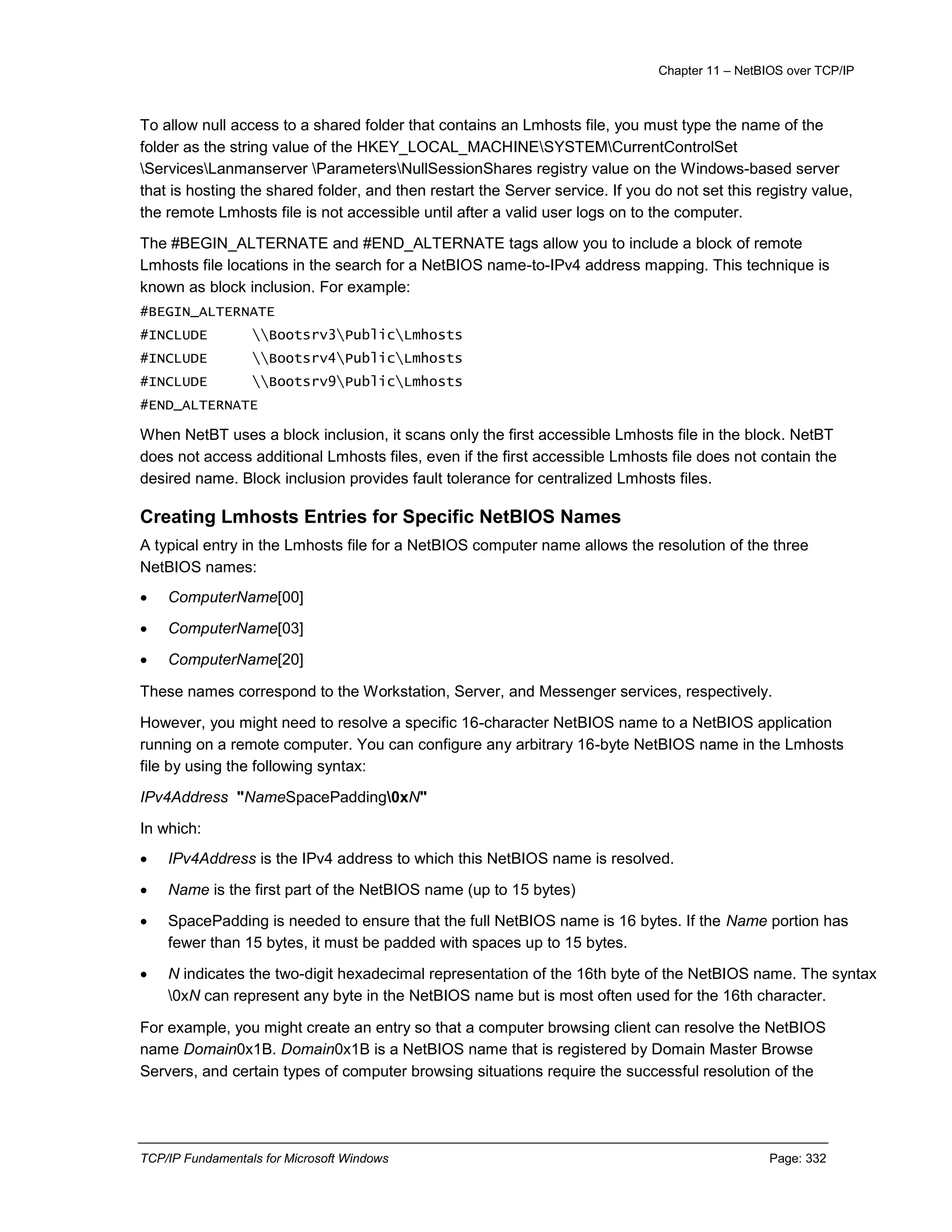 Chapter 11 – NetBIOS over TCP/IP
TCP/IP Fundamentals for Microsoft Windows Page: 332
To allow null access to a shared folder that contains an Lmhosts file, you must type the name of the
folder as the string value of the HKEY_LOCAL_MACHINESYSTEMCurrentControlSet
ServicesLanmanserver ParametersNullSessionShares registry value on the Windows-based server
that is hosting the shared folder, and then restart the Server service. If you do not set this registry value,
the remote Lmhosts file is not accessible until after a valid user logs on to the computer.
The #BEGIN_ALTERNATE and #END_ALTERNATE tags allow you to include a block of remote
Lmhosts file locations in the search for a NetBIOS name-to-IPv4 address mapping. This technique is
known as block inclusion. For example:
#BEGIN_ALTERNATE
#INCLUDE Bootsrv3PublicLmhosts
#INCLUDE Bootsrv4PublicLmhosts
#INCLUDE Bootsrv9PublicLmhosts
#END_ALTERNATE
When NetBT uses a block inclusion, it scans only the first accessible Lmhosts file in the block. NetBT
does not access additional Lmhosts files, even if the first accessible Lmhosts file does not contain the
desired name. Block inclusion provides fault tolerance for centralized Lmhosts files.
Creating Lmhosts Entries for Specific NetBIOS Names
A typical entry in the Lmhosts file for a NetBIOS computer name allows the resolution of the three
NetBIOS names:
 ComputerName[00]
 ComputerName[03]
 ComputerName[20]
These names correspond to the Workstation, Server, and Messenger services, respectively.
However, you might need to resolve a specific 16-character NetBIOS name to a NetBIOS application
running on a remote computer. You can configure any arbitrary 16-byte NetBIOS name in the Lmhosts
file by using the following syntax:
IPv4Address "NameSpacePadding0xN"
In which:
 IPv4Address is the IPv4 address to which this NetBIOS name is resolved.
 Name is the first part of the NetBIOS name (up to 15 bytes)
 SpacePadding is needed to ensure that the full NetBIOS name is 16 bytes. If the Name portion has
fewer than 15 bytes, it must be padded with spaces up to 15 bytes.
 N indicates the two-digit hexadecimal representation of the 16th byte of the NetBIOS name. The syntax
0xN can represent any byte in the NetBIOS name but is most often used for the 16th character.
For example, you might create an entry so that a computer browsing client can resolve the NetBIOS
name Domain0x1B. Domain0x1B is a NetBIOS name that is registered by Domain Master Browse
Servers, and certain types of computer browsing situations require the successful resolution of the
 