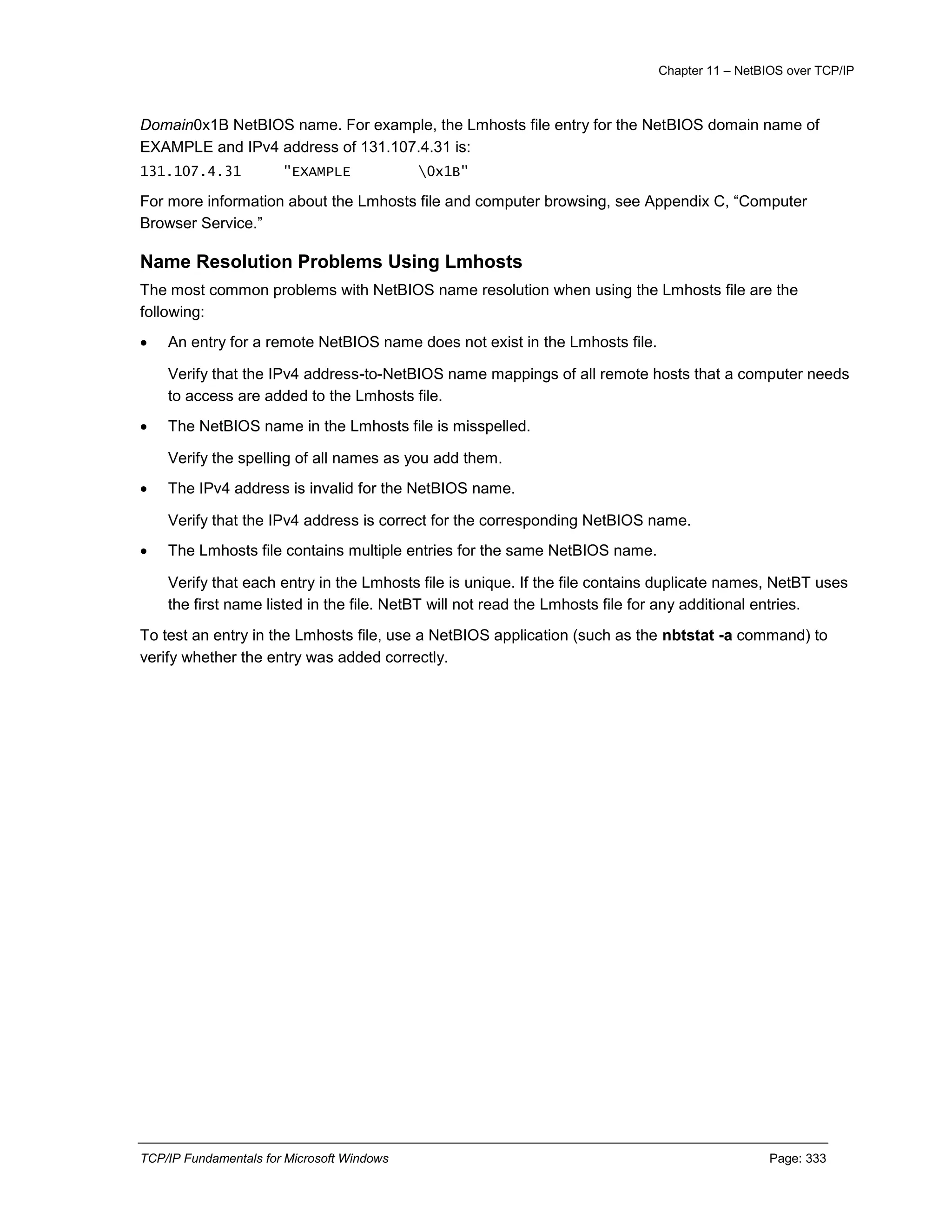 Chapter 11 – NetBIOS over TCP/IP
TCP/IP Fundamentals for Microsoft Windows Page: 333
Domain0x1B NetBIOS name. For example, the Lmhosts file entry for the NetBIOS domain name of
EXAMPLE and IPv4 address of 131.107.4.31 is:
131.107.4.31 "EXAMPLE 0x1B"
For more information about the Lmhosts file and computer browsing, see Appendix C, “Computer
Browser Service.”
Name Resolution Problems Using Lmhosts
The most common problems with NetBIOS name resolution when using the Lmhosts file are the
following:
 An entry for a remote NetBIOS name does not exist in the Lmhosts file.
Verify that the IPv4 address-to-NetBIOS name mappings of all remote hosts that a computer needs
to access are added to the Lmhosts file.
 The NetBIOS name in the Lmhosts file is misspelled.
Verify the spelling of all names as you add them.
 The IPv4 address is invalid for the NetBIOS name.
Verify that the IPv4 address is correct for the corresponding NetBIOS name.
 The Lmhosts file contains multiple entries for the same NetBIOS name.
Verify that each entry in the Lmhosts file is unique. If the file contains duplicate names, NetBT uses
the first name listed in the file. NetBT will not read the Lmhosts file for any additional entries.
To test an entry in the Lmhosts file, use a NetBIOS application (such as the nbtstat -a command) to
verify whether the entry was added correctly.
 