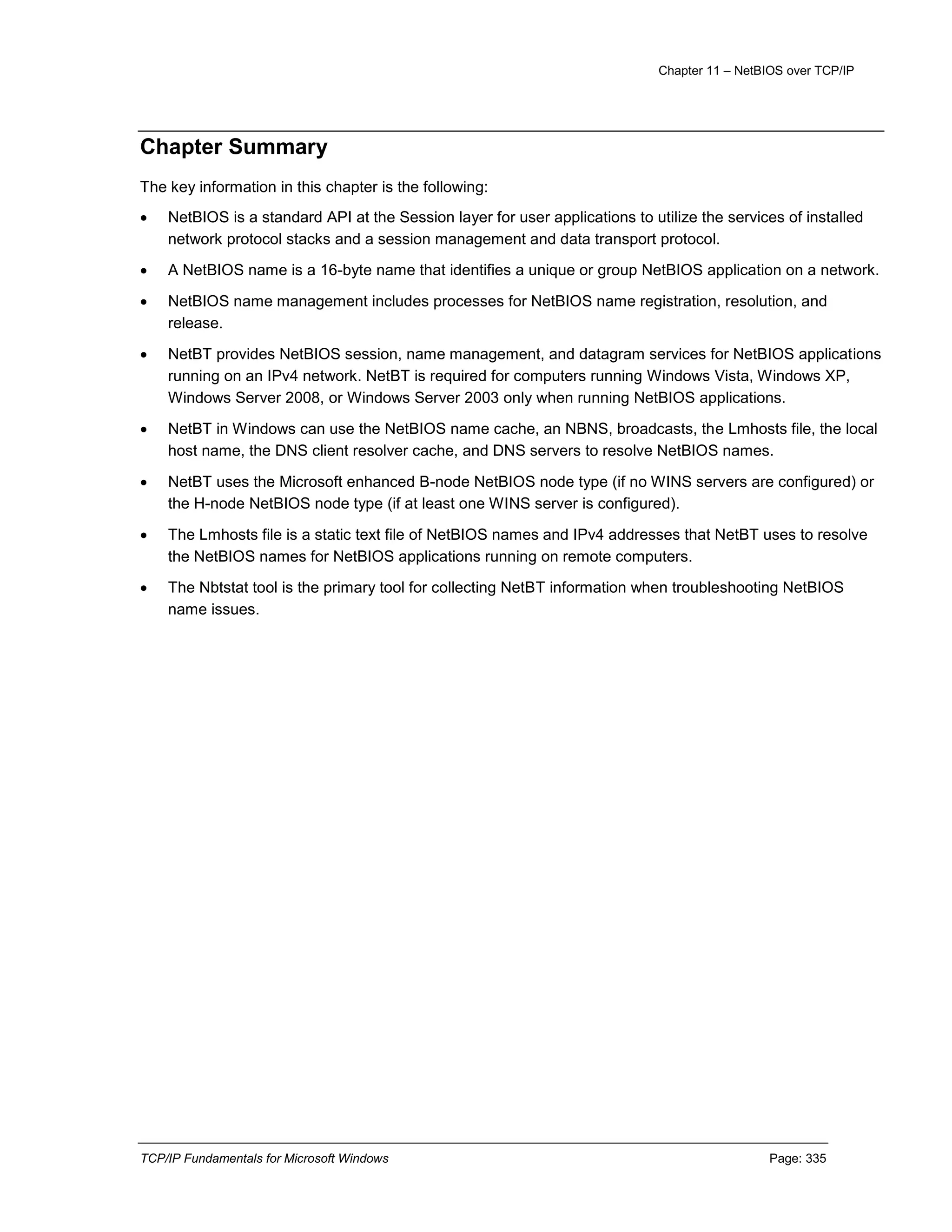Chapter 11 – NetBIOS over TCP/IP
TCP/IP Fundamentals for Microsoft Windows Page: 335
Chapter Summary
The key information in this chapter is the following:
 NetBIOS is a standard API at the Session layer for user applications to utilize the services of installed
network protocol stacks and a session management and data transport protocol.
 A NetBIOS name is a 16-byte name that identifies a unique or group NetBIOS application on a network.
 NetBIOS name management includes processes for NetBIOS name registration, resolution, and
release.
 NetBT provides NetBIOS session, name management, and datagram services for NetBIOS applications
running on an IPv4 network. NetBT is required for computers running Windows Vista, Windows XP,
Windows Server 2008, or Windows Server 2003 only when running NetBIOS applications.
 NetBT in Windows can use the NetBIOS name cache, an NBNS, broadcasts, the Lmhosts file, the local
host name, the DNS client resolver cache, and DNS servers to resolve NetBIOS names.
 NetBT uses the Microsoft enhanced B-node NetBIOS node type (if no WINS servers are configured) or
the H-node NetBIOS node type (if at least one WINS server is configured).
 The Lmhosts file is a static text file of NetBIOS names and IPv4 addresses that NetBT uses to resolve
the NetBIOS names for NetBIOS applications running on remote computers.
 The Nbtstat tool is the primary tool for collecting NetBT information when troubleshooting NetBIOS
name issues.
 