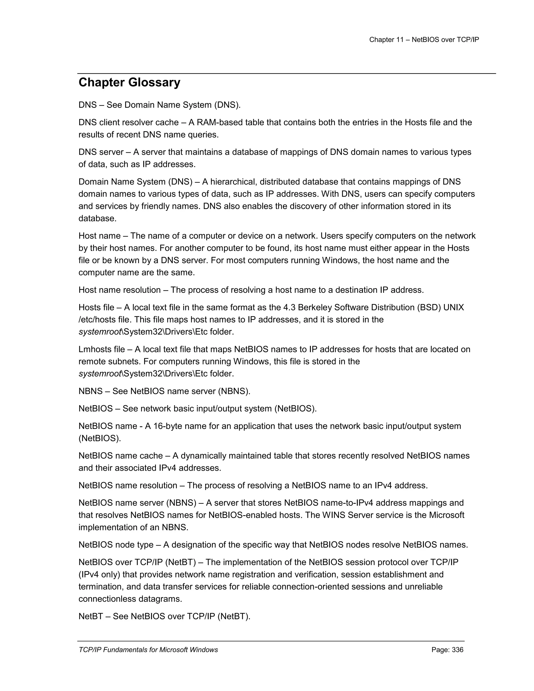 Chapter 11 – NetBIOS over TCP/IP
TCP/IP Fundamentals for Microsoft Windows Page: 336
Chapter Glossary
DNS – See Domain Name System (DNS).
DNS client resolver cache – A RAM-based table that contains both the entries in the Hosts file and the
results of recent DNS name queries.
DNS server – A server that maintains a database of mappings of DNS domain names to various types
of data, such as IP addresses.
Domain Name System (DNS) – A hierarchical, distributed database that contains mappings of DNS
domain names to various types of data, such as IP addresses. With DNS, users can specify computers
and services by friendly names. DNS also enables the discovery of other information stored in its
database.
Host name – The name of a computer or device on a network. Users specify computers on the network
by their host names. For another computer to be found, its host name must either appear in the Hosts
file or be known by a DNS server. For most computers running Windows, the host name and the
computer name are the same.
Host name resolution – The process of resolving a host name to a destination IP address.
Hosts file – A local text file in the same format as the 4.3 Berkeley Software Distribution (BSD) UNIX
/etc/hosts file. This file maps host names to IP addresses, and it is stored in the
systemrootSystem32DriversEtc folder.
Lmhosts file – A local text file that maps NetBIOS names to IP addresses for hosts that are located on
remote subnets. For computers running Windows, this file is stored in the
systemrootSystem32DriversEtc folder.
NBNS – See NetBIOS name server (NBNS).
NetBIOS – See network basic input/output system (NetBIOS).
NetBIOS name - A 16-byte name for an application that uses the network basic input/output system
(NetBIOS).
NetBIOS name cache – A dynamically maintained table that stores recently resolved NetBIOS names
and their associated IPv4 addresses.
NetBIOS name resolution – The process of resolving a NetBIOS name to an IPv4 address.
NetBIOS name server (NBNS) – A server that stores NetBIOS name-to-IPv4 address mappings and
that resolves NetBIOS names for NetBIOS-enabled hosts. The WINS Server service is the Microsoft
implementation of an NBNS.
NetBIOS node type – A designation of the specific way that NetBIOS nodes resolve NetBIOS names.
NetBIOS over TCP/IP (NetBT) – The implementation of the NetBIOS session protocol over TCP/IP
(IPv4 only) that provides network name registration and verification, session establishment and
termination, and data transfer services for reliable connection-oriented sessions and unreliable
connectionless datagrams.
NetBT – See NetBIOS over TCP/IP (NetBT).
 