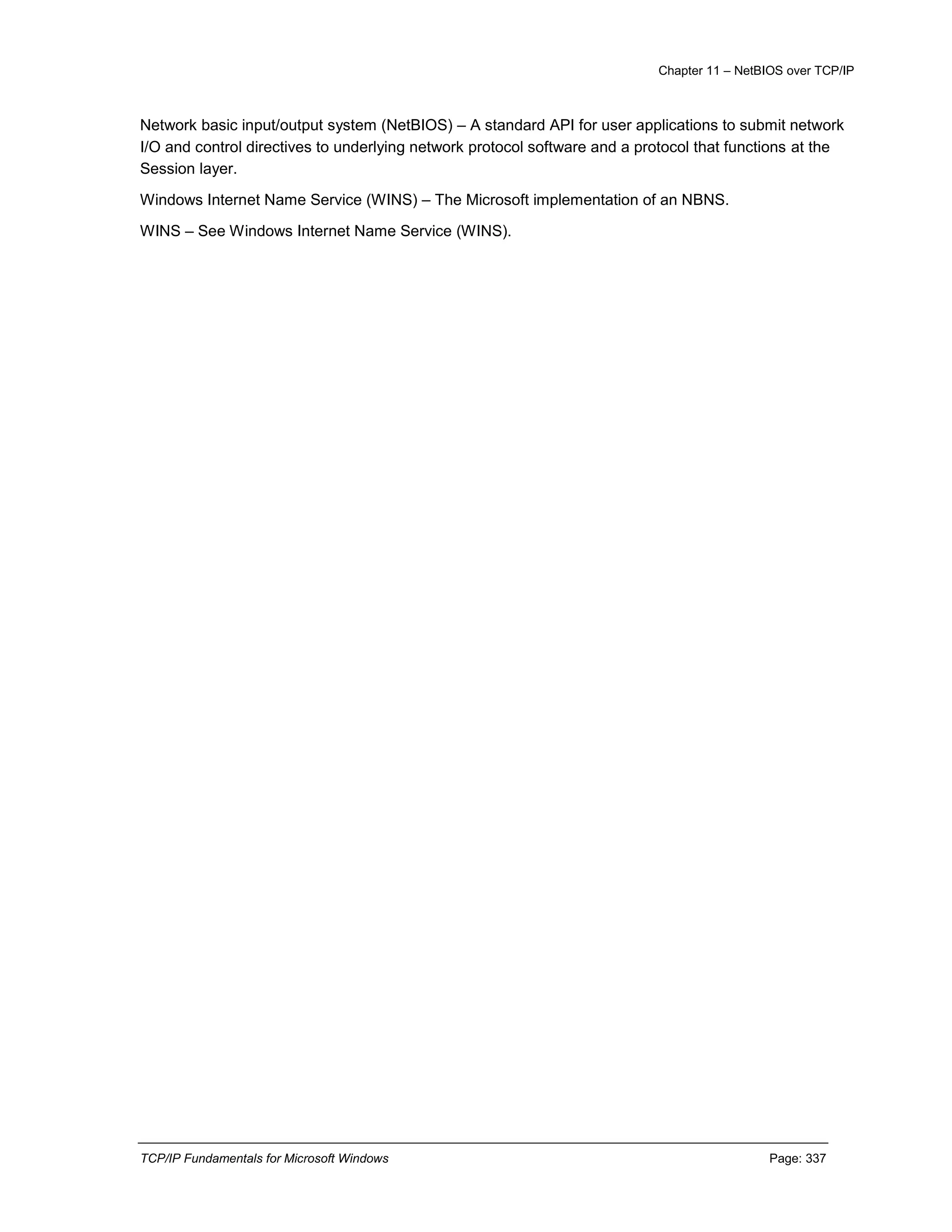 Chapter 11 – NetBIOS over TCP/IP
TCP/IP Fundamentals for Microsoft Windows Page: 337
Network basic input/output system (NetBIOS) – A standard API for user applications to submit network
I/O and control directives to underlying network protocol software and a protocol that functions at the
Session layer.
Windows Internet Name Service (WINS) – The Microsoft implementation of an NBNS.
WINS – See Windows Internet Name Service (WINS).
 