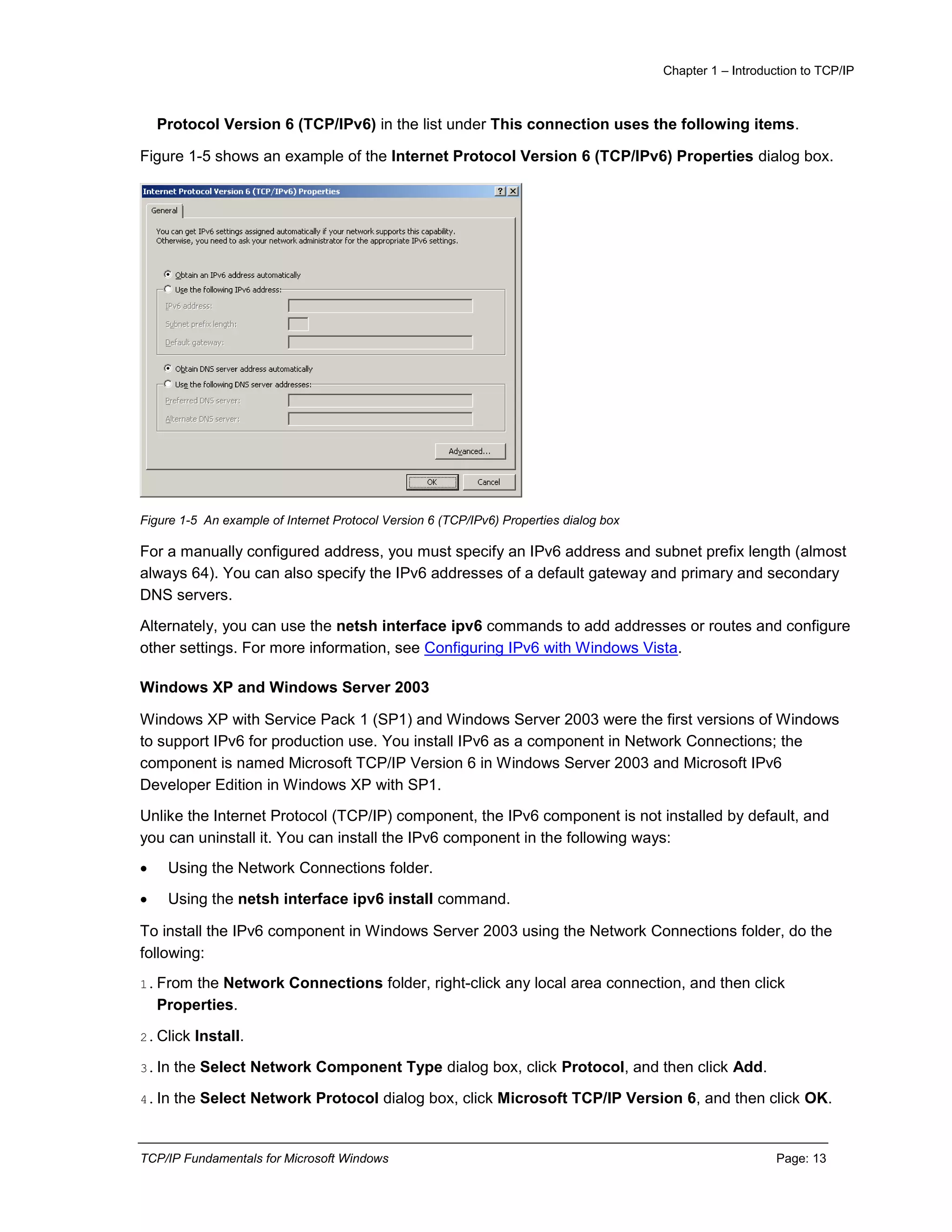 Chapter 1 – Introduction to TCP/IP
TCP/IP Fundamentals for Microsoft Windows Page: 13
Protocol Version 6 (TCP/IPv6) in the list under This connection uses the following items.
Figure 1-5 shows an example of the Internet Protocol Version 6 (TCP/IPv6) Properties dialog box.
Figure 1-5 An example of Internet Protocol Version 6 (TCP/IPv6) Properties dialog box
For a manually configured address, you must specify an IPv6 address and subnet prefix length (almost
always 64). You can also specify the IPv6 addresses of a default gateway and primary and secondary
DNS servers.
Alternately, you can use the netsh interface ipv6 commands to add addresses or routes and configure
other settings. For more information, see Configuring IPv6 with Windows Vista.
Windows XP and Windows Server 2003
Windows XP with Service Pack 1 (SP1) and Windows Server 2003 were the first versions of Windows
to support IPv6 for production use. You install IPv6 as a component in Network Connections; the
component is named Microsoft TCP/IP Version 6 in Windows Server 2003 and Microsoft IPv6
Developer Edition in Windows XP with SP1.
Unlike the Internet Protocol (TCP/IP) component, the IPv6 component is not installed by default, and
you can uninstall it. You can install the IPv6 component in the following ways:
 Using the Network Connections folder.
 Using the netsh interface ipv6 install command.
To install the IPv6 component in Windows Server 2003 using the Network Connections folder, do the
following:
1.From the Network Connections folder, right-click any local area connection, and then click
Properties.
2.Click Install.
3.In the Select Network Component Type dialog box, click Protocol, and then click Add.
4.In the Select Network Protocol dialog box, click Microsoft TCP/IP Version 6, and then click OK.
 