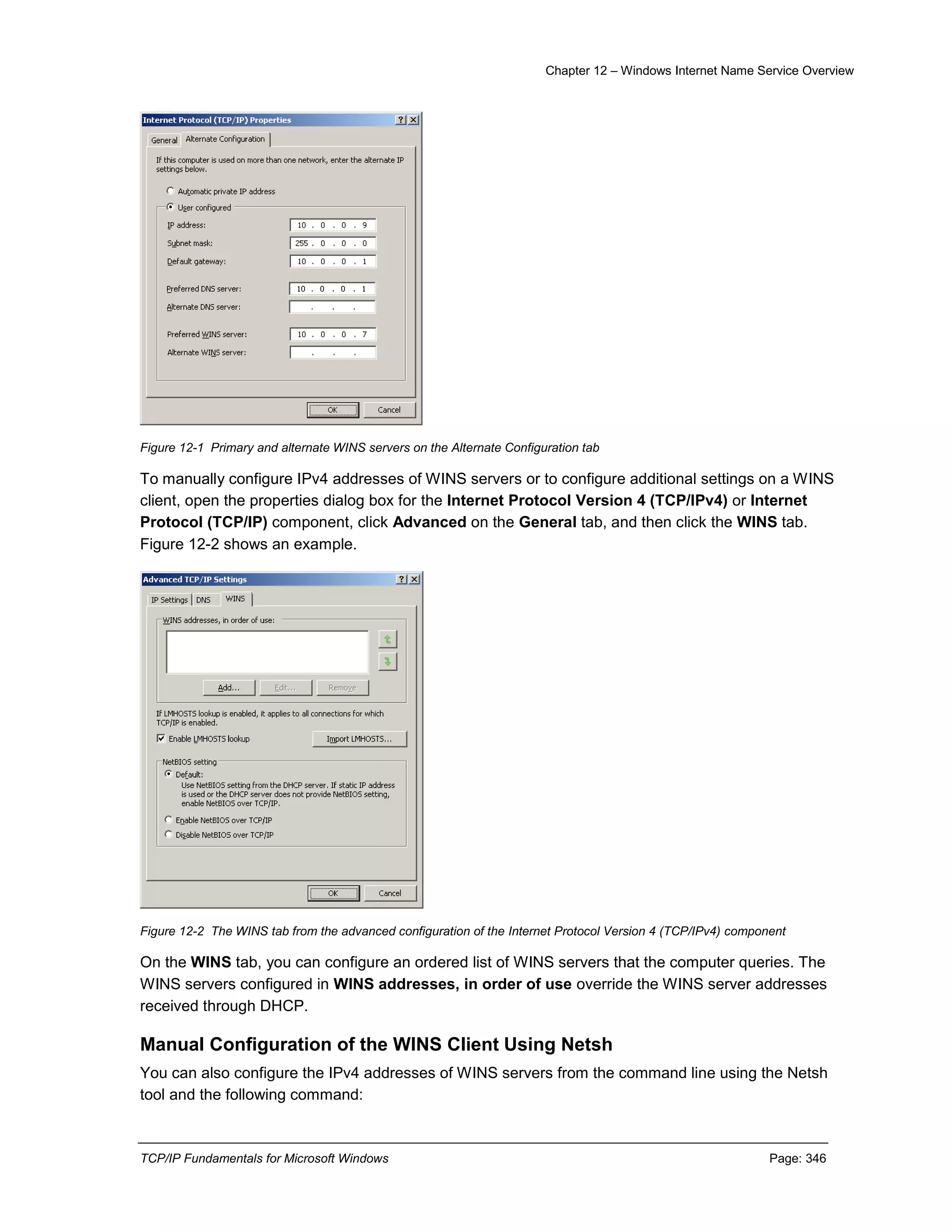 Chapter 12 – Windows Internet Name Service Overview
TCP/IP Fundamentals for Microsoft Windows Page: 346
Figure 12-1 Primary and alternate WINS servers on the Alternate Configuration tab
To manually configure IPv4 addresses of WINS servers or to configure additional settings on a WINS
client, open the properties dialog box for the Internet Protocol Version 4 (TCP/IPv4) or Internet
Protocol (TCP/IP) component, click Advanced on the General tab, and then click the WINS tab.
Figure 12-2 shows an example.
Figure 12-2 The WINS tab from the advanced configuration of the Internet Protocol Version 4 (TCP/IPv4) component
On the WINS tab, you can configure an ordered list of WINS servers that the computer queries. The
WINS servers configured in WINS addresses, in order of use override the WINS server addresses
received through DHCP.
Manual Configuration of the WINS Client Using Netsh
You can also configure the IPv4 addresses of WINS servers from the command line using the Netsh
tool and the following command:
 