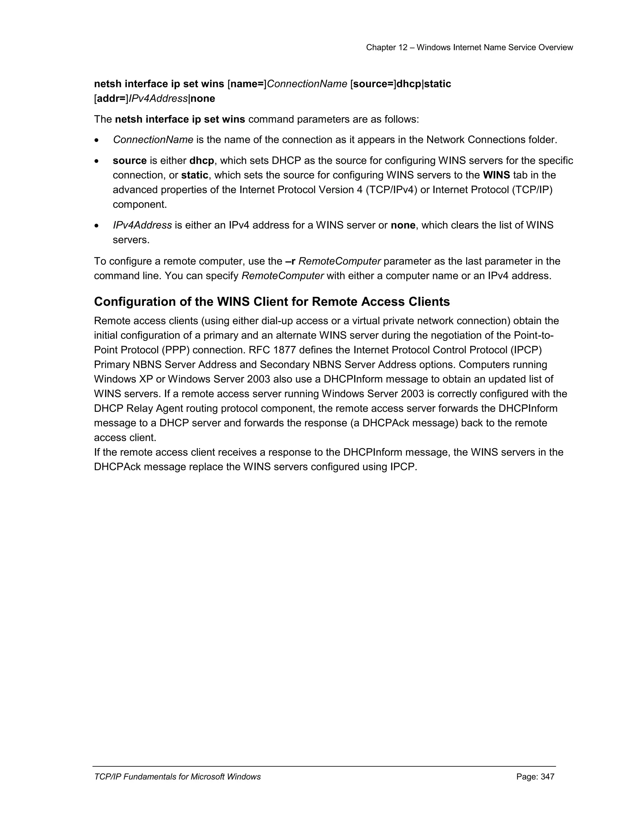 Chapter 12 – Windows Internet Name Service Overview
TCP/IP Fundamentals for Microsoft Windows Page: 347
netsh interface ip set wins [name=]ConnectionName [source=]dhcp|static
[addr=]IPv4Address|none
The netsh interface ip set wins command parameters are as follows:
 ConnectionName is the name of the connection as it appears in the Network Connections folder.
 source is either dhcp, which sets DHCP as the source for configuring WINS servers for the specific
connection, or static, which sets the source for configuring WINS servers to the WINS tab in the
advanced properties of the Internet Protocol Version 4 (TCP/IPv4) or Internet Protocol (TCP/IP)
component.
 IPv4Address is either an IPv4 address for a WINS server or none, which clears the list of WINS
servers.
To configure a remote computer, use the –r RemoteComputer parameter as the last parameter in the
command line. You can specify RemoteComputer with either a computer name or an IPv4 address.
Configuration of the WINS Client for Remote Access Clients
Remote access clients (using either dial-up access or a virtual private network connection) obtain the
initial configuration of a primary and an alternate WINS server during the negotiation of the Point-to-
Point Protocol (PPP) connection. RFC 1877 defines the Internet Protocol Control Protocol (IPCP)
Primary NBNS Server Address and Secondary NBNS Server Address options. Computers running
Windows XP or Windows Server 2003 also use a DHCPInform message to obtain an updated list of
WINS servers. If a remote access server running Windows Server 2003 is correctly configured with the
DHCP Relay Agent routing protocol component, the remote access server forwards the DHCPInform
message to a DHCP server and forwards the response (a DHCPAck message) back to the remote
access client.
If the remote access client receives a response to the DHCPInform message, the WINS servers in the
DHCPAck message replace the WINS servers configured using IPCP.
 
