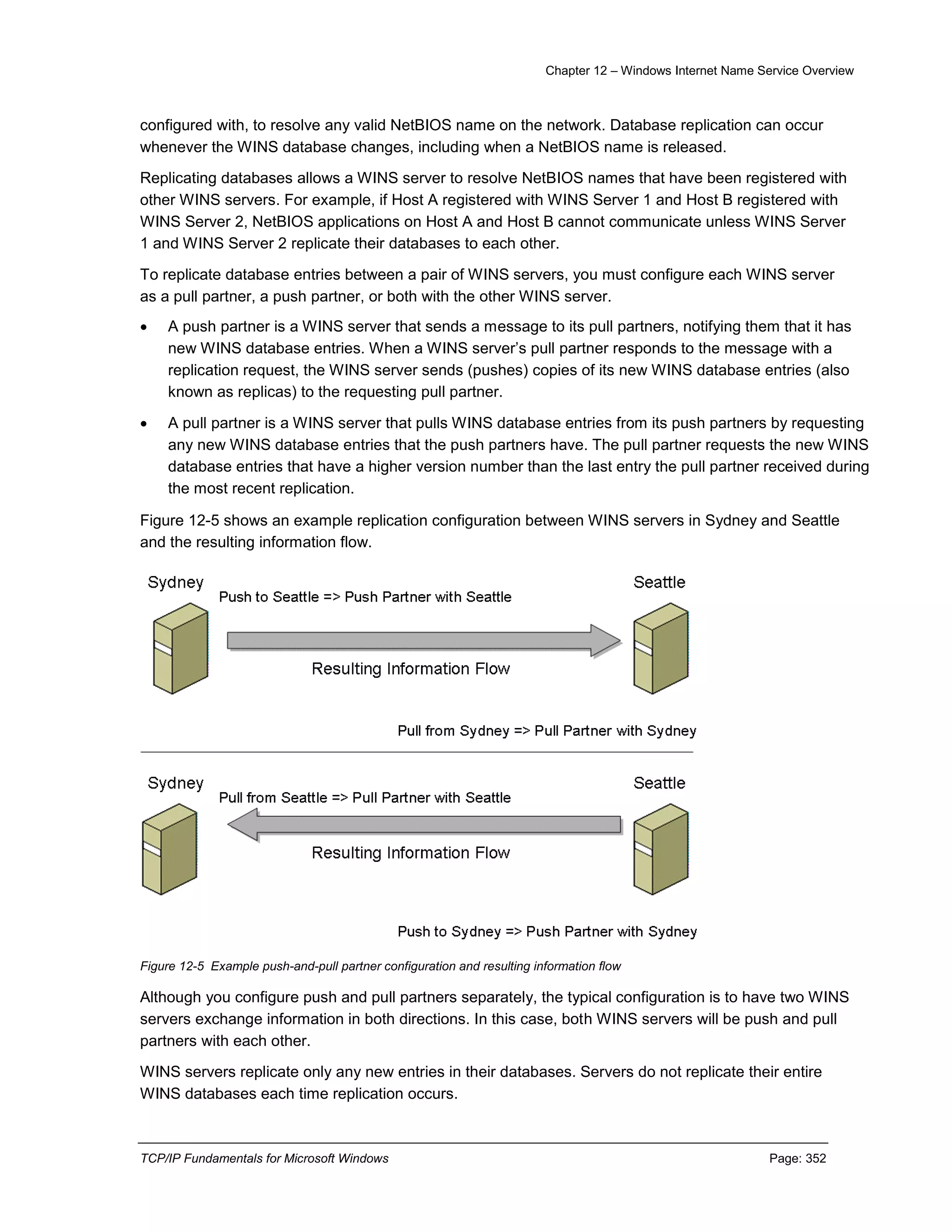 Chapter 12 – Windows Internet Name Service Overview
TCP/IP Fundamentals for Microsoft Windows Page: 352
configured with, to resolve any valid NetBIOS name on the network. Database replication can occur
whenever the WINS database changes, including when a NetBIOS name is released.
Replicating databases allows a WINS server to resolve NetBIOS names that have been registered with
other WINS servers. For example, if Host A registered with WINS Server 1 and Host B registered with
WINS Server 2, NetBIOS applications on Host A and Host B cannot communicate unless WINS Server
1 and WINS Server 2 replicate their databases to each other.
To replicate database entries between a pair of WINS servers, you must configure each WINS server
as a pull partner, a push partner, or both with the other WINS server.
 A push partner is a WINS server that sends a message to its pull partners, notifying them that it has
new WINS database entries. When a WINS server’s pull partner responds to the message with a
replication request, the WINS server sends (pushes) copies of its new WINS database entries (also
known as replicas) to the requesting pull partner.
 A pull partner is a WINS server that pulls WINS database entries from its push partners by requesting
any new WINS database entries that the push partners have. The pull partner requests the new WINS
database entries that have a higher version number than the last entry the pull partner received during
the most recent replication.
Figure 12-5 shows an example replication configuration between WINS servers in Sydney and Seattle
and the resulting information flow.
Figure 12-5 Example push-and-pull partner configuration and resulting information flow
Although you configure push and pull partners separately, the typical configuration is to have two WINS
servers exchange information in both directions. In this case, both WINS servers will be push and pull
partners with each other.
WINS servers replicate only any new entries in their databases. Servers do not replicate their entire
WINS databases each time replication occurs.
 