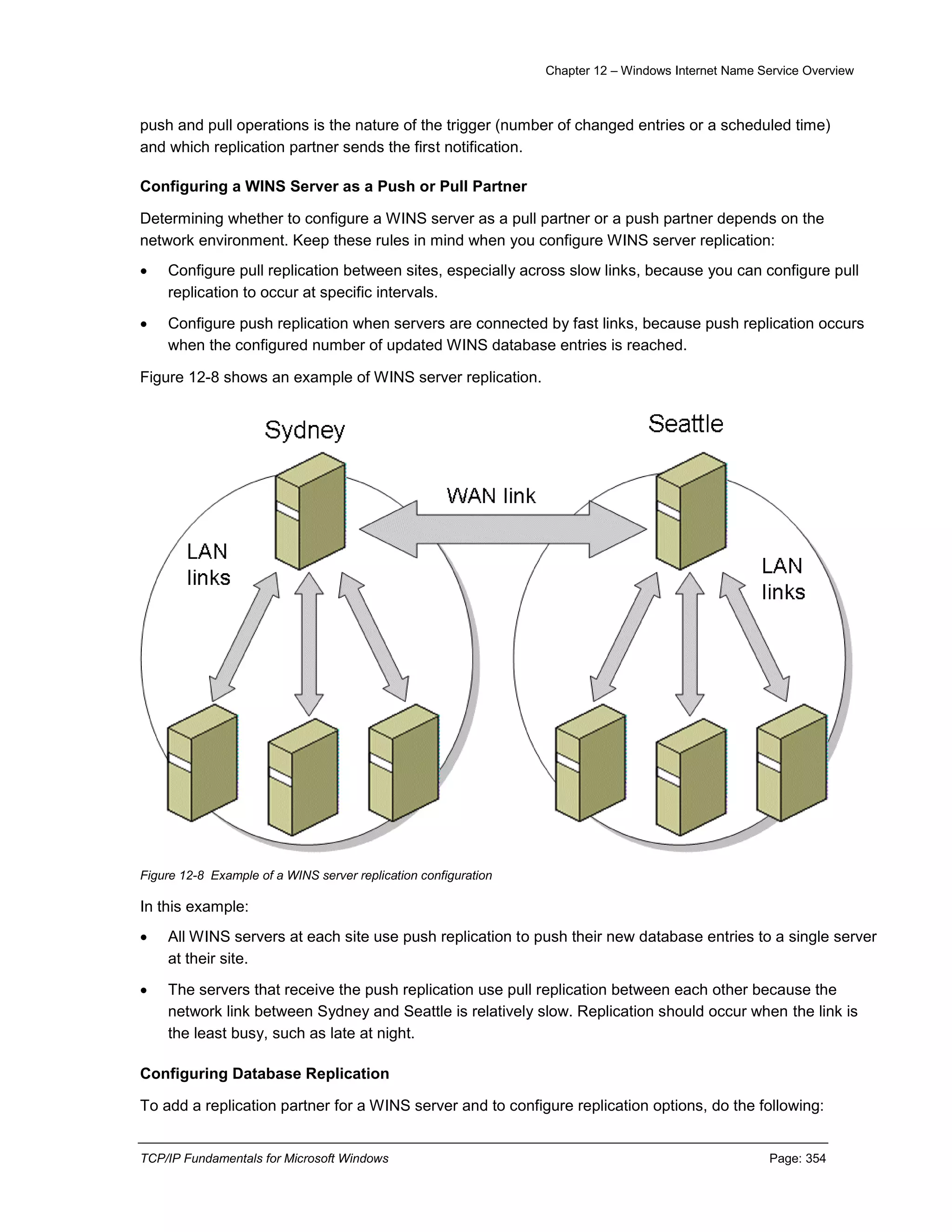 Chapter 12 – Windows Internet Name Service Overview
TCP/IP Fundamentals for Microsoft Windows Page: 354
push and pull operations is the nature of the trigger (number of changed entries or a scheduled time)
and which replication partner sends the first notification.
Configuring a WINS Server as a Push or Pull Partner
Determining whether to configure a WINS server as a pull partner or a push partner depends on the
network environment. Keep these rules in mind when you configure WINS server replication:
 Configure pull replication between sites, especially across slow links, because you can configure pull
replication to occur at specific intervals.
 Configure push replication when servers are connected by fast links, because push replication occurs
when the configured number of updated WINS database entries is reached.
Figure 12-8 shows an example of WINS server replication.
Figure 12-8 Example of a WINS server replication configuration
In this example:
 All WINS servers at each site use push replication to push their new database entries to a single server
at their site.
 The servers that receive the push replication use pull replication between each other because the
network link between Sydney and Seattle is relatively slow. Replication should occur when the link is
the least busy, such as late at night.
Configuring Database Replication
To add a replication partner for a WINS server and to configure replication options, do the following:
 