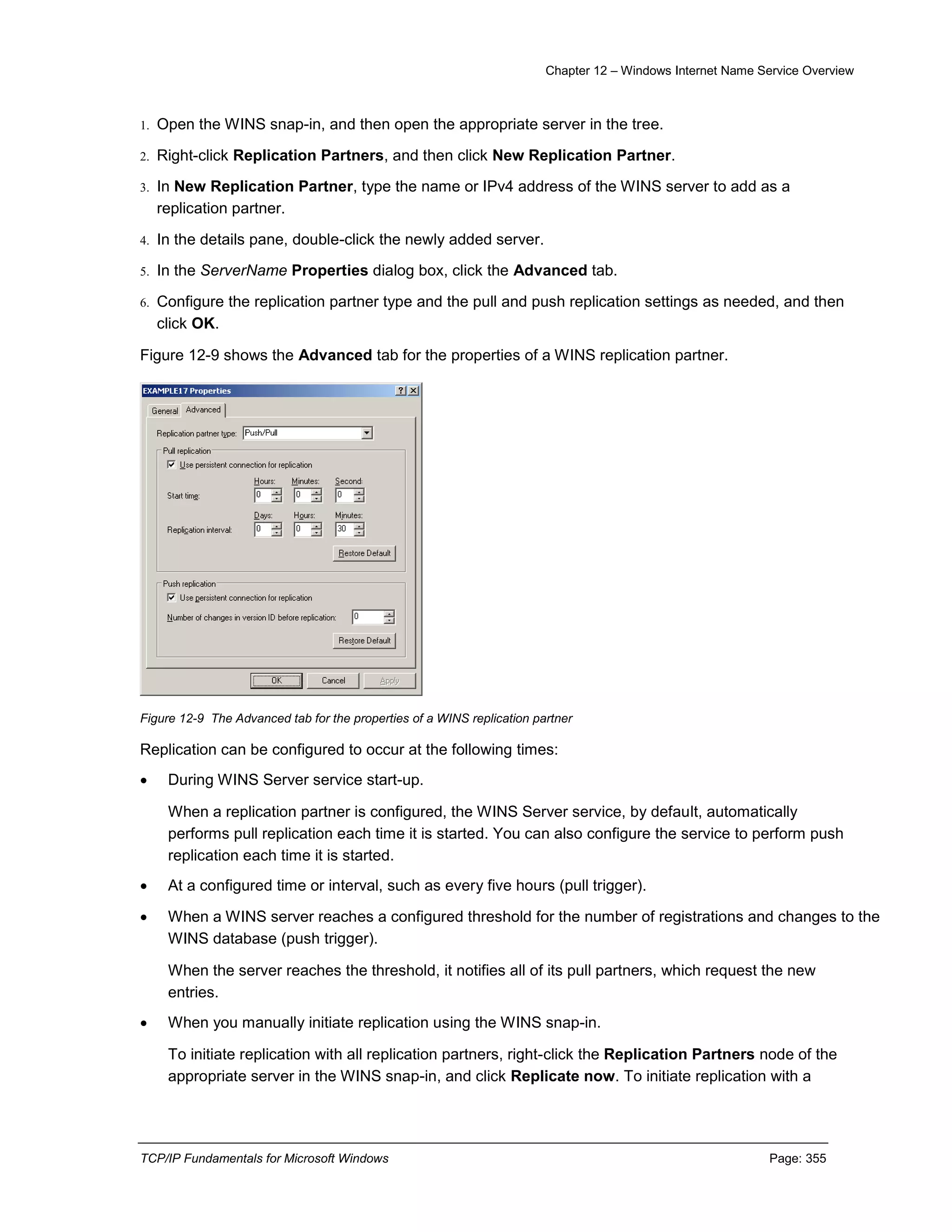 Chapter 12 – Windows Internet Name Service Overview
TCP/IP Fundamentals for Microsoft Windows Page: 355
1. Open the WINS snap-in, and then open the appropriate server in the tree.
2. Right-click Replication Partners, and then click New Replication Partner.
3. In New Replication Partner, type the name or IPv4 address of the WINS server to add as a
replication partner.
4. In the details pane, double-click the newly added server.
5. In the ServerName Properties dialog box, click the Advanced tab.
6. Configure the replication partner type and the pull and push replication settings as needed, and then
click OK.
Figure 12-9 shows the Advanced tab for the properties of a WINS replication partner.
Figure 12-9 The Advanced tab for the properties of a WINS replication partner
Replication can be configured to occur at the following times:
 During WINS Server service start-up.
When a replication partner is configured, the WINS Server service, by default, automatically
performs pull replication each time it is started. You can also configure the service to perform push
replication each time it is started.
 At a configured time or interval, such as every five hours (pull trigger).
 When a WINS server reaches a configured threshold for the number of registrations and changes to the
WINS database (push trigger).
When the server reaches the threshold, it notifies all of its pull partners, which request the new
entries.
 When you manually initiate replication using the WINS snap-in.
To initiate replication with all replication partners, right-click the Replication Partners node of the
appropriate server in the WINS snap-in, and click Replicate now. To initiate replication with a
 