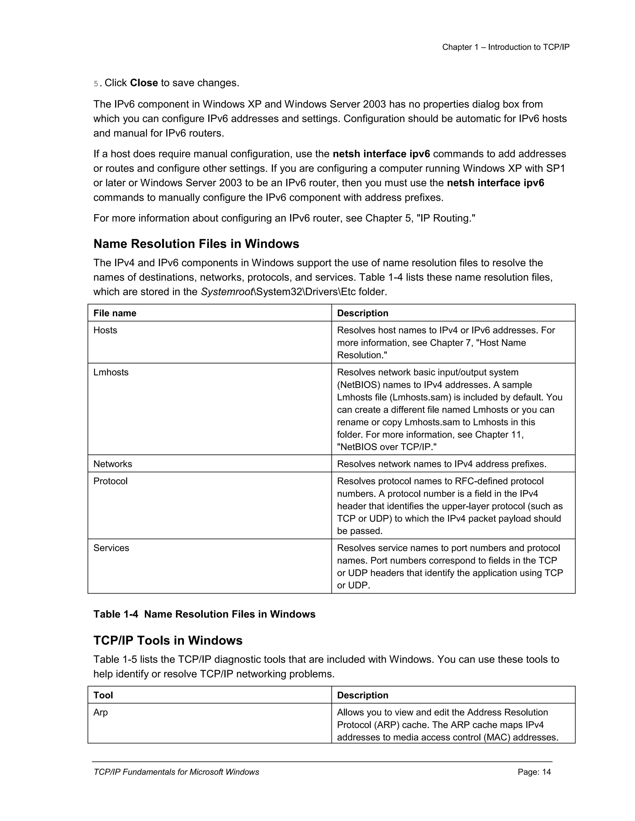 Chapter 1 – Introduction to TCP/IP
TCP/IP Fundamentals for Microsoft Windows Page: 14
5.Click Close to save changes.
The IPv6 component in Windows XP and Windows Server 2003 has no properties dialog box from
which you can configure IPv6 addresses and settings. Configuration should be automatic for IPv6 hosts
and manual for IPv6 routers.
If a host does require manual configuration, use the netsh interface ipv6 commands to add addresses
or routes and configure other settings. If you are configuring a computer running Windows XP with SP1
or later or Windows Server 2003 to be an IPv6 router, then you must use the netsh interface ipv6
commands to manually configure the IPv6 component with address prefixes.
For more information about configuring an IPv6 router, see Chapter 5, "IP Routing."
Name Resolution Files in Windows
The IPv4 and IPv6 components in Windows support the use of name resolution files to resolve the
names of destinations, networks, protocols, and services. Table 1-4 lists these name resolution files,
which are stored in the SystemrootSystem32DriversEtc folder.
File name Description
Hosts Resolves host names to IPv4 or IPv6 addresses. For
more information, see Chapter 7, "Host Name
Resolution."
Lmhosts Resolves network basic input/output system
(NetBIOS) names to IPv4 addresses. A sample
Lmhosts file (Lmhosts.sam) is included by default. You
can create a different file named Lmhosts or you can
rename or copy Lmhosts.sam to Lmhosts in this
folder. For more information, see Chapter 11,
"NetBIOS over TCP/IP."
Networks Resolves network names to IPv4 address prefixes.
Protocol Resolves protocol names to RFC-defined protocol
numbers. A protocol number is a field in the IPv4
header that identifies the upper-layer protocol (such as
TCP or UDP) to which the IPv4 packet payload should
be passed.
Services Resolves service names to port numbers and protocol
names. Port numbers correspond to fields in the TCP
or UDP headers that identify the application using TCP
or UDP.
Table 1-4 Name Resolution Files in Windows
TCP/IP Tools in Windows
Table 1-5 lists the TCP/IP diagnostic tools that are included with Windows. You can use these tools to
help identify or resolve TCP/IP networking problems.
Tool Description
Arp Allows you to view and edit the Address Resolution
Protocol (ARP) cache. The ARP cache maps IPv4
addresses to media access control (MAC) addresses.
 