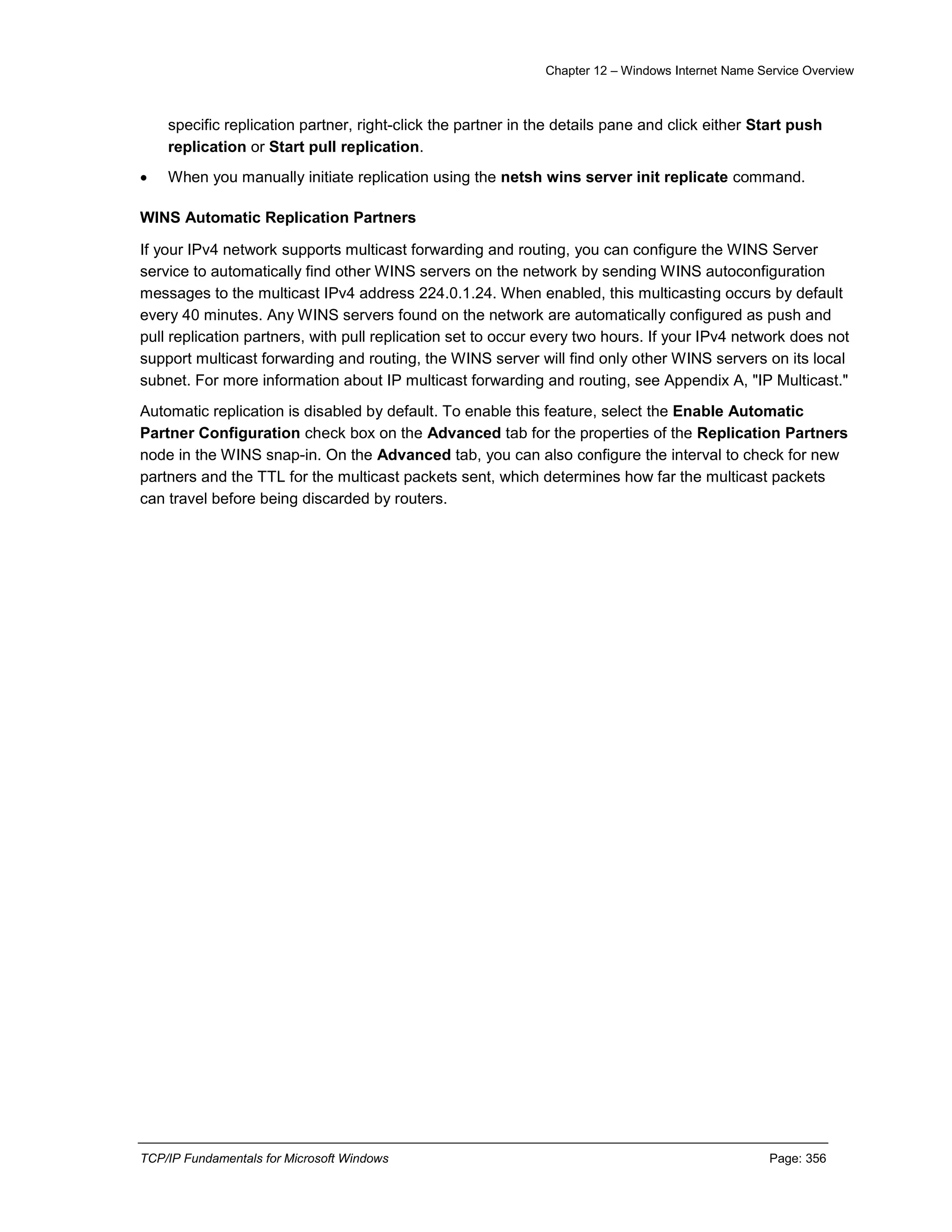 Chapter 12 – Windows Internet Name Service Overview
TCP/IP Fundamentals for Microsoft Windows Page: 356
specific replication partner, right-click the partner in the details pane and click either Start push
replication or Start pull replication.
 When you manually initiate replication using the netsh wins server init replicate command.
WINS Automatic Replication Partners
If your IPv4 network supports multicast forwarding and routing, you can configure the WINS Server
service to automatically find other WINS servers on the network by sending WINS autoconfiguration
messages to the multicast IPv4 address 224.0.1.24. When enabled, this multicasting occurs by default
every 40 minutes. Any WINS servers found on the network are automatically configured as push and
pull replication partners, with pull replication set to occur every two hours. If your IPv4 network does not
support multicast forwarding and routing, the WINS server will find only other WINS servers on its local
subnet. For more information about IP multicast forwarding and routing, see Appendix A, "IP Multicast."
Automatic replication is disabled by default. To enable this feature, select the Enable Automatic
Partner Configuration check box on the Advanced tab for the properties of the Replication Partners
node in the WINS snap-in. On the Advanced tab, you can also configure the interval to check for new
partners and the TTL for the multicast packets sent, which determines how far the multicast packets
can travel before being discarded by routers.
 
