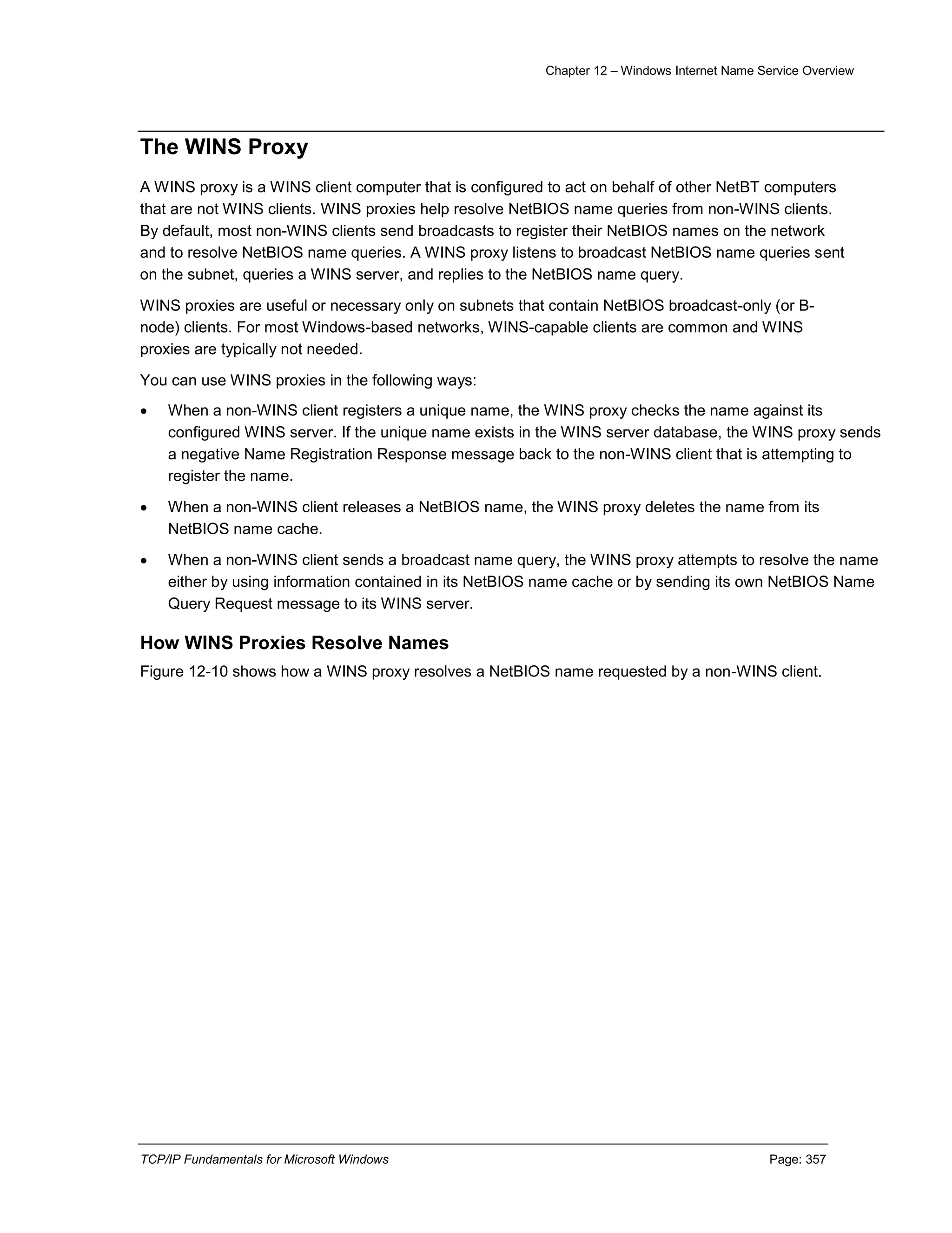 Chapter 12 – Windows Internet Name Service Overview
TCP/IP Fundamentals for Microsoft Windows Page: 357
The WINS Proxy
A WINS proxy is a WINS client computer that is configured to act on behalf of other NetBT computers
that are not WINS clients. WINS proxies help resolve NetBIOS name queries from non-WINS clients.
By default, most non-WINS clients send broadcasts to register their NetBIOS names on the network
and to resolve NetBIOS name queries. A WINS proxy listens to broadcast NetBIOS name queries sent
on the subnet, queries a WINS server, and replies to the NetBIOS name query.
WINS proxies are useful or necessary only on subnets that contain NetBIOS broadcast-only (or B-
node) clients. For most Windows-based networks, WINS-capable clients are common and WINS
proxies are typically not needed.
You can use WINS proxies in the following ways:
 When a non-WINS client registers a unique name, the WINS proxy checks the name against its
configured WINS server. If the unique name exists in the WINS server database, the WINS proxy sends
a negative Name Registration Response message back to the non-WINS client that is attempting to
register the name.
 When a non-WINS client releases a NetBIOS name, the WINS proxy deletes the name from its
NetBIOS name cache.
 When a non-WINS client sends a broadcast name query, the WINS proxy attempts to resolve the name
either by using information contained in its NetBIOS name cache or by sending its own NetBIOS Name
Query Request message to its WINS server.
How WINS Proxies Resolve Names
Figure 12-10 shows how a WINS proxy resolves a NetBIOS name requested by a non-WINS client.
 