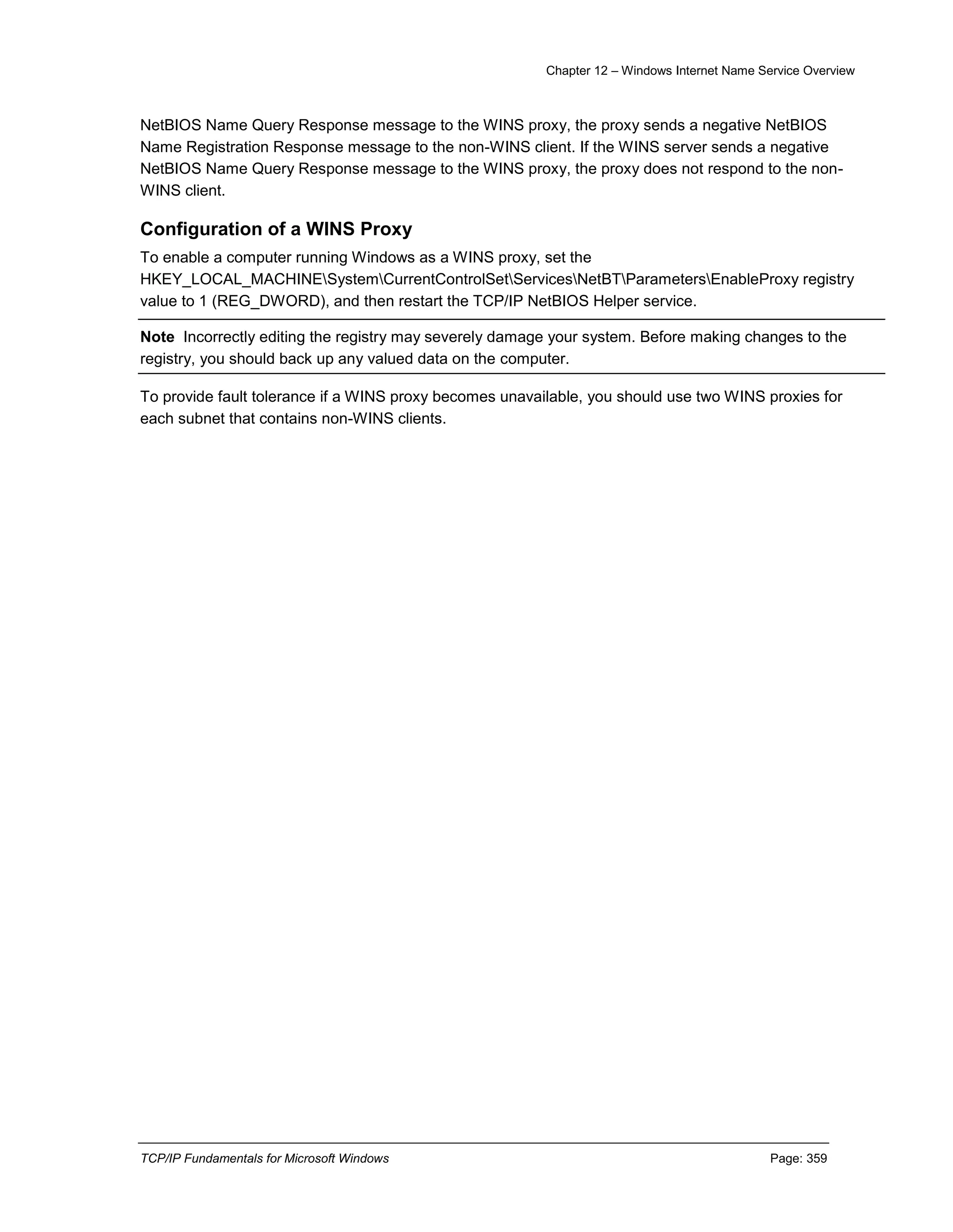 Chapter 12 – Windows Internet Name Service Overview
TCP/IP Fundamentals for Microsoft Windows Page: 359
NetBIOS Name Query Response message to the WINS proxy, the proxy sends a negative NetBIOS
Name Registration Response message to the non-WINS client. If the WINS server sends a negative
NetBIOS Name Query Response message to the WINS proxy, the proxy does not respond to the non-
WINS client.
Configuration of a WINS Proxy
To enable a computer running Windows as a WINS proxy, set the
HKEY_LOCAL_MACHINESystemCurrentControlSetServicesNetBTParametersEnableProxy registry
value to 1 (REG_DWORD), and then restart the TCP/IP NetBIOS Helper service.
Note Incorrectly editing the registry may severely damage your system. Before making changes to the
registry, you should back up any valued data on the computer.
To provide fault tolerance if a WINS proxy becomes unavailable, you should use two WINS proxies for
each subnet that contains non-WINS clients.
 