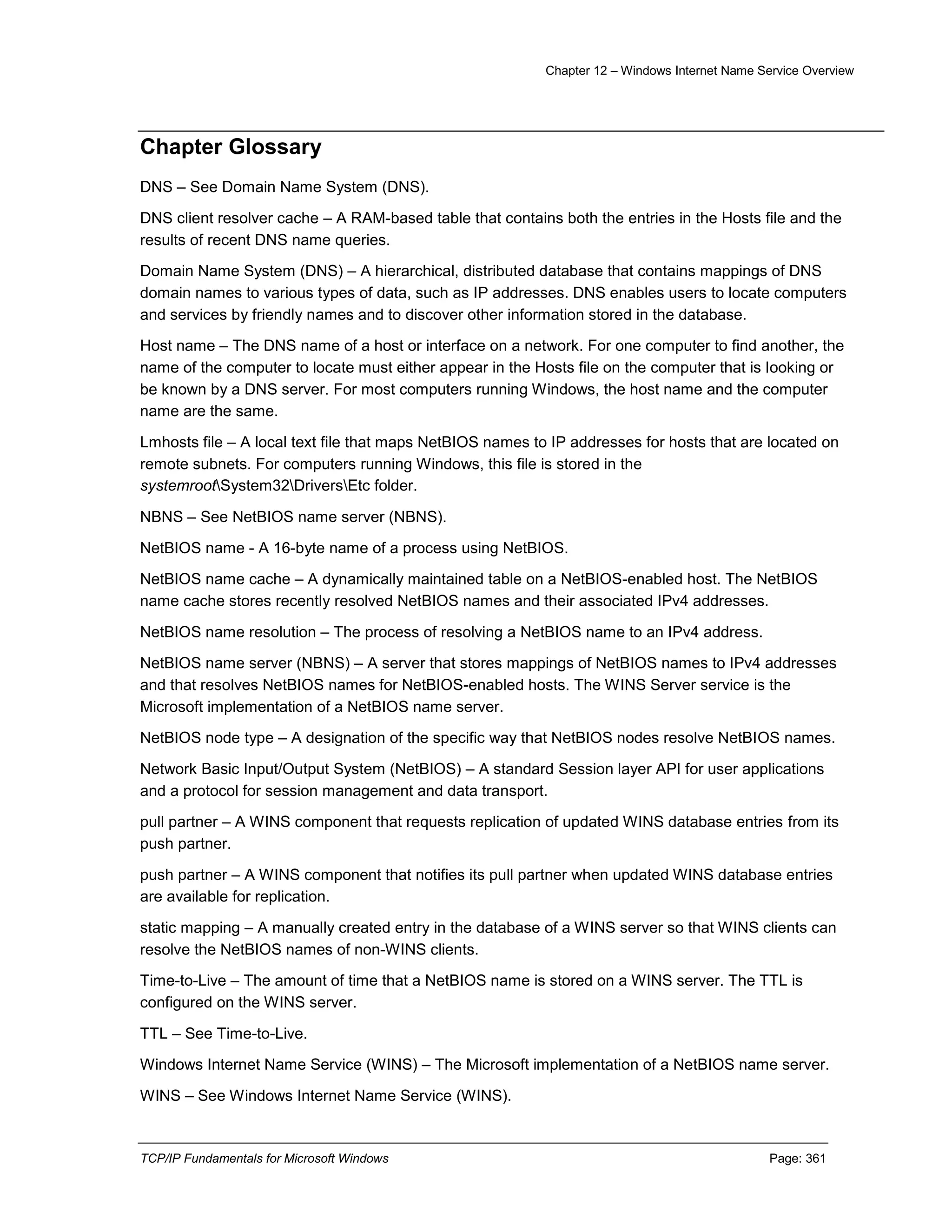 Chapter 12 – Windows Internet Name Service Overview
TCP/IP Fundamentals for Microsoft Windows Page: 361
Chapter Glossary
DNS – See Domain Name System (DNS).
DNS client resolver cache – A RAM-based table that contains both the entries in the Hosts file and the
results of recent DNS name queries.
Domain Name System (DNS) – A hierarchical, distributed database that contains mappings of DNS
domain names to various types of data, such as IP addresses. DNS enables users to locate computers
and services by friendly names and to discover other information stored in the database.
Host name – The DNS name of a host or interface on a network. For one computer to find another, the
name of the computer to locate must either appear in the Hosts file on the computer that is looking or
be known by a DNS server. For most computers running Windows, the host name and the computer
name are the same.
Lmhosts file – A local text file that maps NetBIOS names to IP addresses for hosts that are located on
remote subnets. For computers running Windows, this file is stored in the
systemrootSystem32DriversEtc folder.
NBNS – See NetBIOS name server (NBNS).
NetBIOS name - A 16-byte name of a process using NetBIOS.
NetBIOS name cache – A dynamically maintained table on a NetBIOS-enabled host. The NetBIOS
name cache stores recently resolved NetBIOS names and their associated IPv4 addresses.
NetBIOS name resolution – The process of resolving a NetBIOS name to an IPv4 address.
NetBIOS name server (NBNS) – A server that stores mappings of NetBIOS names to IPv4 addresses
and that resolves NetBIOS names for NetBIOS-enabled hosts. The WINS Server service is the
Microsoft implementation of a NetBIOS name server.
NetBIOS node type – A designation of the specific way that NetBIOS nodes resolve NetBIOS names.
Network Basic Input/Output System (NetBIOS) – A standard Session layer API for user applications
and a protocol for session management and data transport.
pull partner – A WINS component that requests replication of updated WINS database entries from its
push partner.
push partner – A WINS component that notifies its pull partner when updated WINS database entries
are available for replication.
static mapping – A manually created entry in the database of a WINS server so that WINS clients can
resolve the NetBIOS names of non-WINS clients.
Time-to-Live – The amount of time that a NetBIOS name is stored on a WINS server. The TTL is
configured on the WINS server.
TTL – See Time-to-Live.
Windows Internet Name Service (WINS) – The Microsoft implementation of a NetBIOS name server.
WINS – See Windows Internet Name Service (WINS).
 