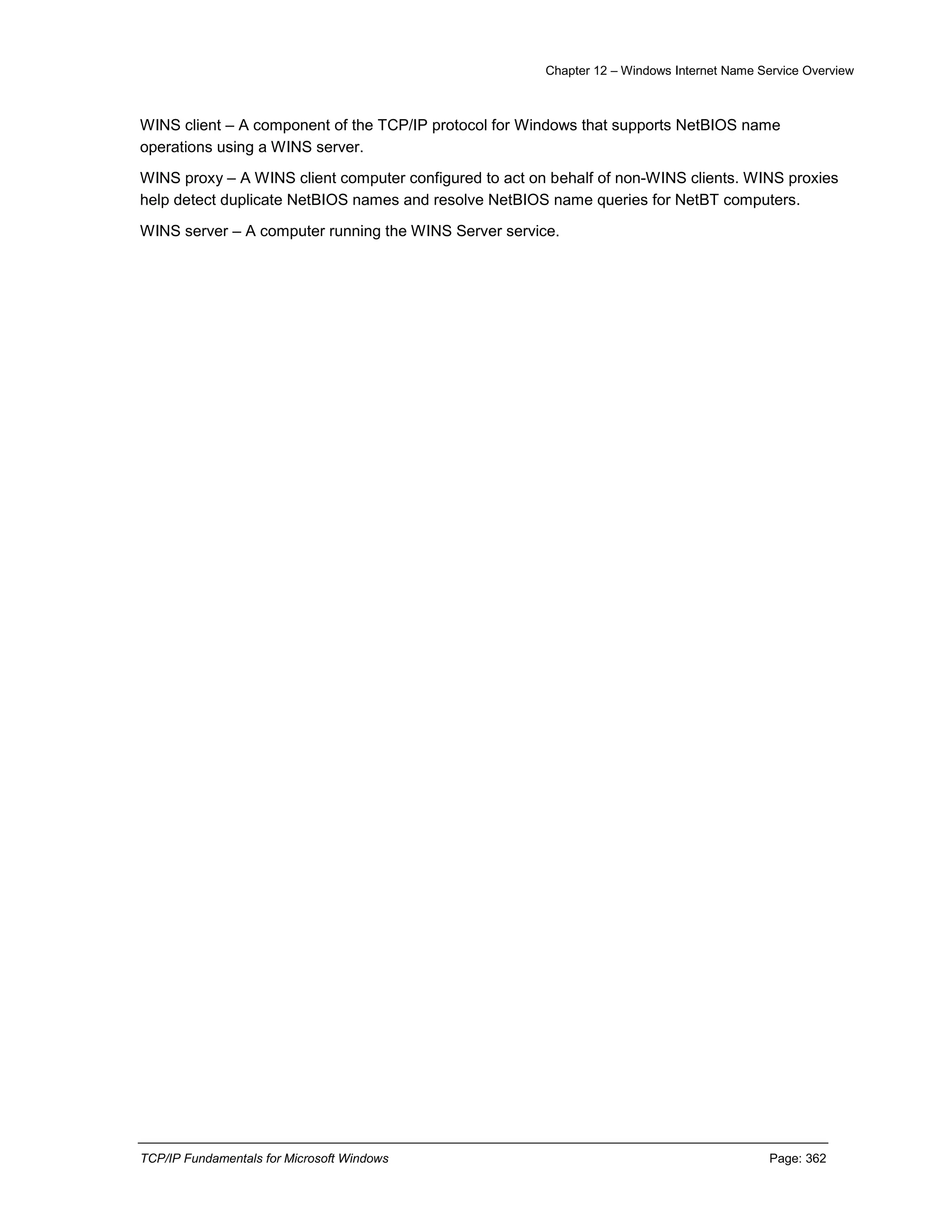 Chapter 12 – Windows Internet Name Service Overview
TCP/IP Fundamentals for Microsoft Windows Page: 362
WINS client – A component of the TCP/IP protocol for Windows that supports NetBIOS name
operations using a WINS server.
WINS proxy – A WINS client computer configured to act on behalf of non-WINS clients. WINS proxies
help detect duplicate NetBIOS names and resolve NetBIOS name queries for NetBT computers.
WINS server – A computer running the WINS Server service.
 
