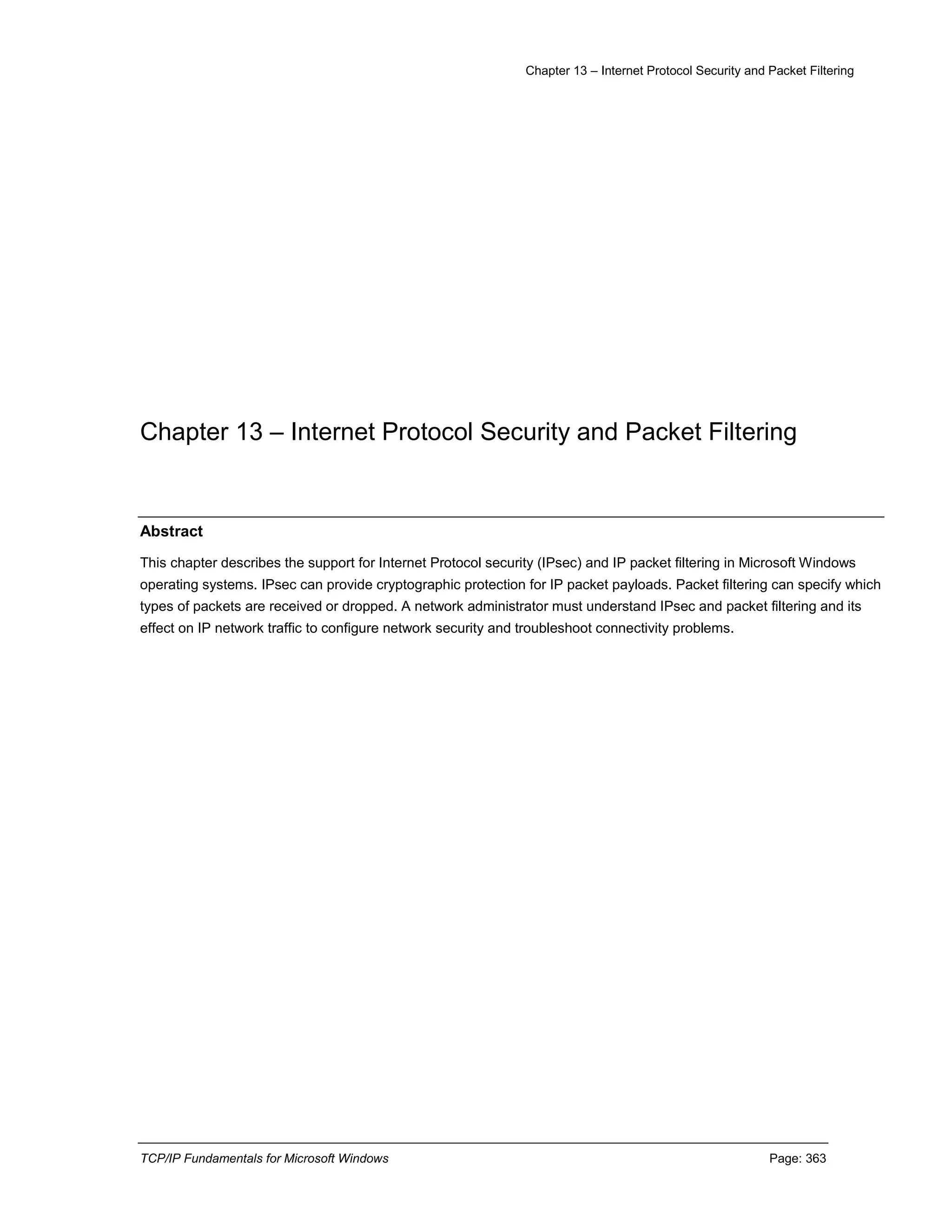 Chapter 13 – Internet Protocol Security and Packet Filtering
TCP/IP Fundamentals for Microsoft Windows Page: 363
Chapter 13 – Internet Protocol Security and Packet Filtering
Abstract
This chapter describes the support for Internet Protocol security (IPsec) and IP packet filtering in Microsoft Windows
operating systems. IPsec can provide cryptographic protection for IP packet payloads. Packet filtering can specify which
types of packets are received or dropped. A network administrator must understand IPsec and packet filtering and its
effect on IP network traffic to configure network security and troubleshoot connectivity problems.
 