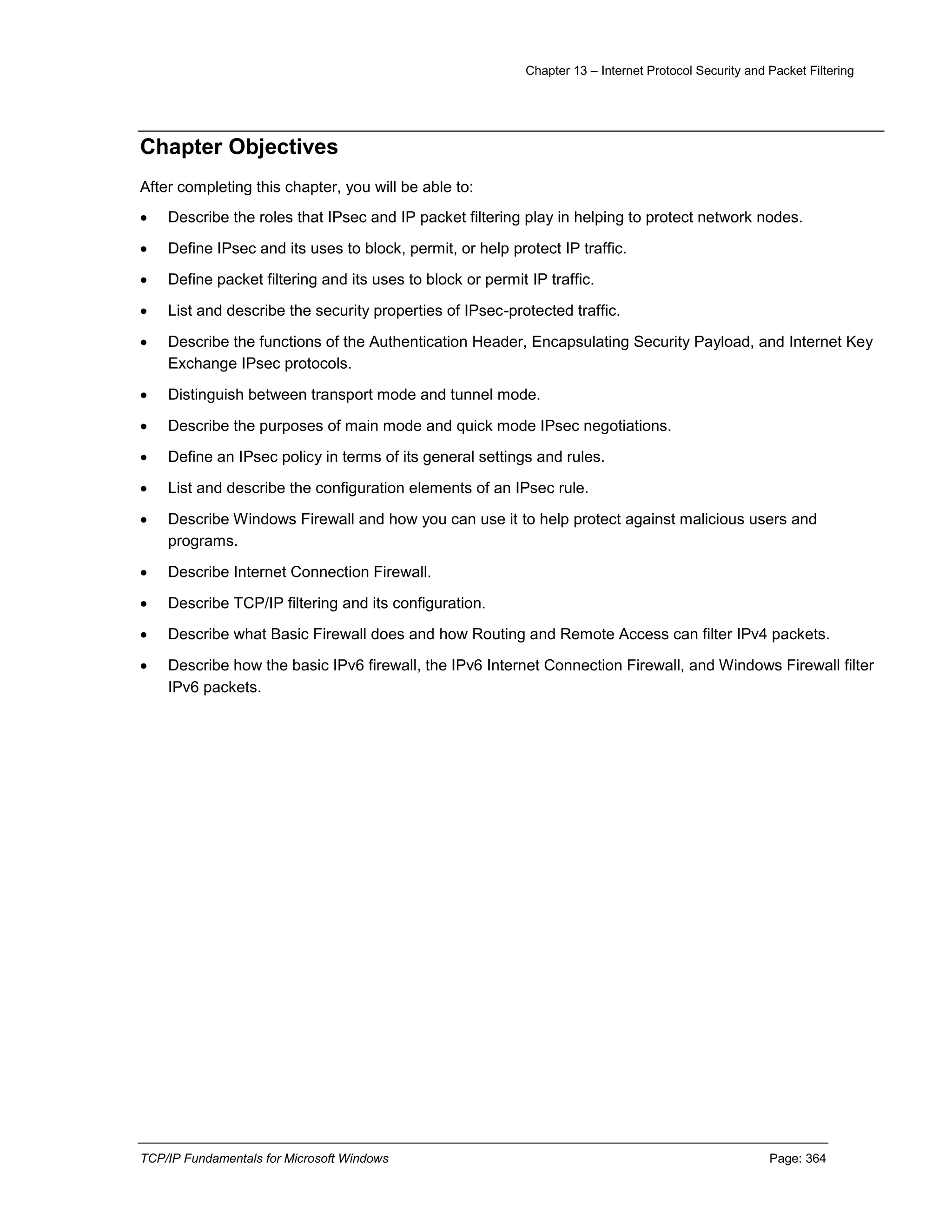 Chapter 13 – Internet Protocol Security and Packet Filtering
TCP/IP Fundamentals for Microsoft Windows Page: 364
Chapter Objectives
After completing this chapter, you will be able to:
 Describe the roles that IPsec and IP packet filtering play in helping to protect network nodes.
 Define IPsec and its uses to block, permit, or help protect IP traffic.
 Define packet filtering and its uses to block or permit IP traffic.
 List and describe the security properties of IPsec-protected traffic.
 Describe the functions of the Authentication Header, Encapsulating Security Payload, and Internet Key
Exchange IPsec protocols.
 Distinguish between transport mode and tunnel mode.
 Describe the purposes of main mode and quick mode IPsec negotiations.
 Define an IPsec policy in terms of its general settings and rules.
 List and describe the configuration elements of an IPsec rule.
 Describe Windows Firewall and how you can use it to help protect against malicious users and
programs.
 Describe Internet Connection Firewall.
 Describe TCP/IP filtering and its configuration.
 Describe what Basic Firewall does and how Routing and Remote Access can filter IPv4 packets.
 Describe how the basic IPv6 firewall, the IPv6 Internet Connection Firewall, and Windows Firewall filter
IPv6 packets.
 