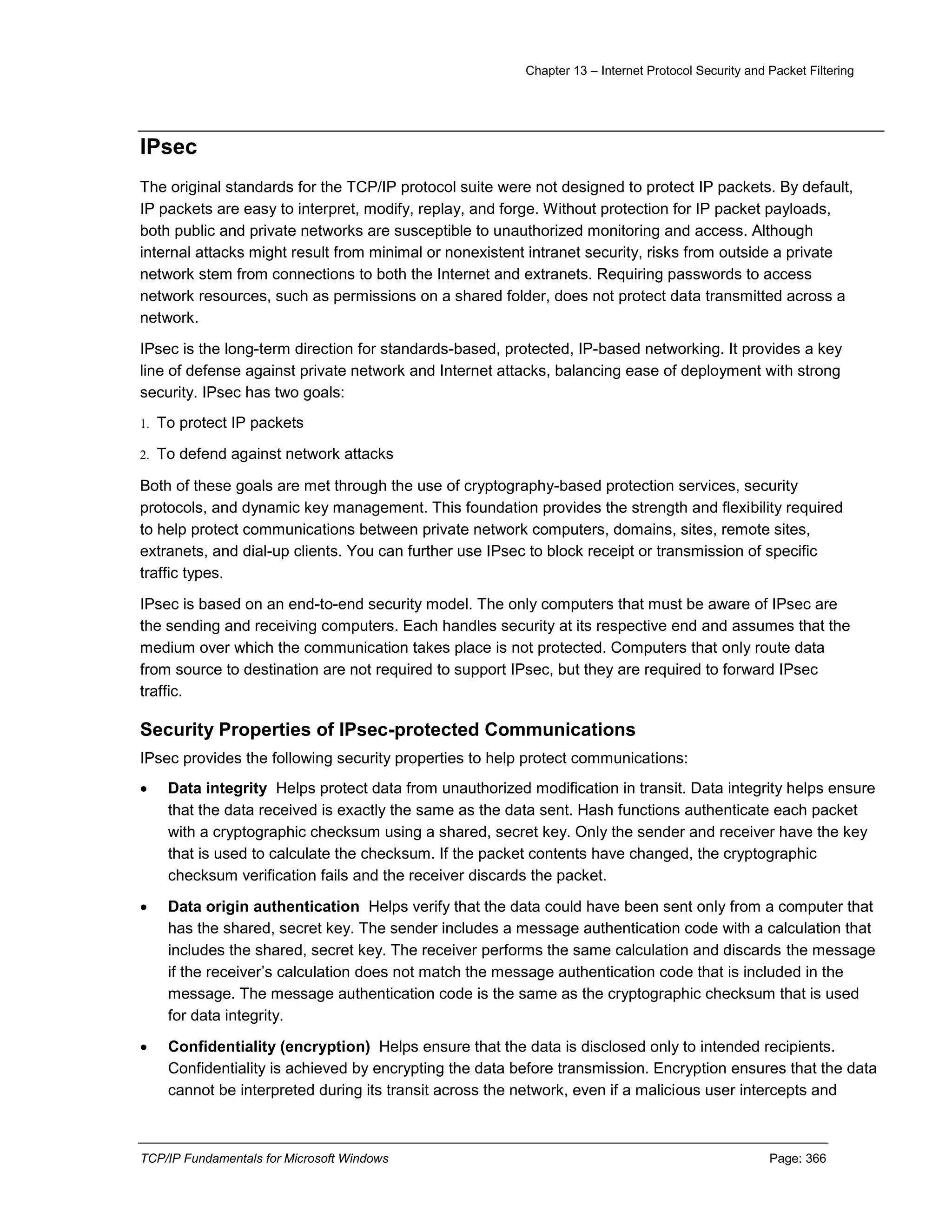 Chapter 13 – Internet Protocol Security and Packet Filtering
TCP/IP Fundamentals for Microsoft Windows Page: 366
IPsec
The original standards for the TCP/IP protocol suite were not designed to protect IP packets. By default,
IP packets are easy to interpret, modify, replay, and forge. Without protection for IP packet payloads,
both public and private networks are susceptible to unauthorized monitoring and access. Although
internal attacks might result from minimal or nonexistent intranet security, risks from outside a private
network stem from connections to both the Internet and extranets. Requiring passwords to access
network resources, such as permissions on a shared folder, does not protect data transmitted across a
network.
IPsec is the long-term direction for standards-based, protected, IP-based networking. It provides a key
line of defense against private network and Internet attacks, balancing ease of deployment with strong
security. IPsec has two goals:
1. To protect IP packets
2. To defend against network attacks
Both of these goals are met through the use of cryptography-based protection services, security
protocols, and dynamic key management. This foundation provides the strength and flexibility required
to help protect communications between private network computers, domains, sites, remote sites,
extranets, and dial-up clients. You can further use IPsec to block receipt or transmission of specific
traffic types.
IPsec is based on an end-to-end security model. The only computers that must be aware of IPsec are
the sending and receiving computers. Each handles security at its respective end and assumes that the
medium over which the communication takes place is not protected. Computers that only route data
from source to destination are not required to support IPsec, but they are required to forward IPsec
traffic.
Security Properties of IPsec-protected Communications
IPsec provides the following security properties to help protect communications:
 Data integrity Helps protect data from unauthorized modification in transit. Data integrity helps ensure
that the data received is exactly the same as the data sent. Hash functions authenticate each packet
with a cryptographic checksum using a shared, secret key. Only the sender and receiver have the key
that is used to calculate the checksum. If the packet contents have changed, the cryptographic
checksum verification fails and the receiver discards the packet.
 Data origin authentication Helps verify that the data could have been sent only from a computer that
has the shared, secret key. The sender includes a message authentication code with a calculation that
includes the shared, secret key. The receiver performs the same calculation and discards the message
if the receiver’s calculation does not match the message authentication code that is included in the
message. The message authentication code is the same as the cryptographic checksum that is used
for data integrity.
 Confidentiality (encryption) Helps ensure that the data is disclosed only to intended recipients.
Confidentiality is achieved by encrypting the data before transmission. Encryption ensures that the data
cannot be interpreted during its transit across the network, even if a malicious user intercepts and
 