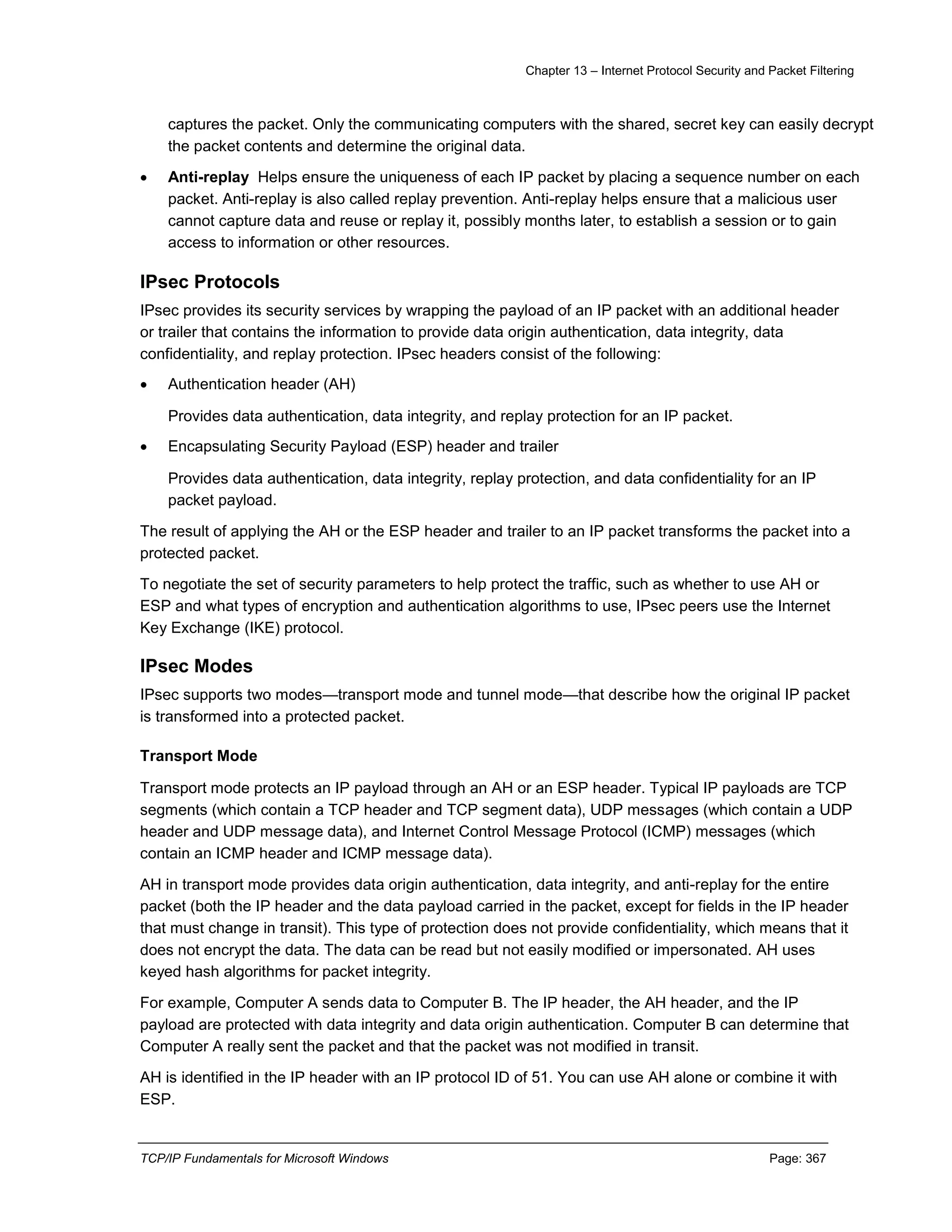 Chapter 13 – Internet Protocol Security and Packet Filtering
TCP/IP Fundamentals for Microsoft Windows Page: 367
captures the packet. Only the communicating computers with the shared, secret key can easily decrypt
the packet contents and determine the original data.
 Anti-replay Helps ensure the uniqueness of each IP packet by placing a sequence number on each
packet. Anti-replay is also called replay prevention. Anti-replay helps ensure that a malicious user
cannot capture data and reuse or replay it, possibly months later, to establish a session or to gain
access to information or other resources.
IPsec Protocols
IPsec provides its security services by wrapping the payload of an IP packet with an additional header
or trailer that contains the information to provide data origin authentication, data integrity, data
confidentiality, and replay protection. IPsec headers consist of the following:
 Authentication header (AH)
Provides data authentication, data integrity, and replay protection for an IP packet.
 Encapsulating Security Payload (ESP) header and trailer
Provides data authentication, data integrity, replay protection, and data confidentiality for an IP
packet payload.
The result of applying the AH or the ESP header and trailer to an IP packet transforms the packet into a
protected packet.
To negotiate the set of security parameters to help protect the traffic, such as whether to use AH or
ESP and what types of encryption and authentication algorithms to use, IPsec peers use the Internet
Key Exchange (IKE) protocol.
IPsec Modes
IPsec supports two modes—transport mode and tunnel mode—that describe how the original IP packet
is transformed into a protected packet.
Transport Mode
Transport mode protects an IP payload through an AH or an ESP header. Typical IP payloads are TCP
segments (which contain a TCP header and TCP segment data), UDP messages (which contain a UDP
header and UDP message data), and Internet Control Message Protocol (ICMP) messages (which
contain an ICMP header and ICMP message data).
AH in transport mode provides data origin authentication, data integrity, and anti-replay for the entire
packet (both the IP header and the data payload carried in the packet, except for fields in the IP header
that must change in transit). This type of protection does not provide confidentiality, which means that it
does not encrypt the data. The data can be read but not easily modified or impersonated. AH uses
keyed hash algorithms for packet integrity.
For example, Computer A sends data to Computer B. The IP header, the AH header, and the IP
payload are protected with data integrity and data origin authentication. Computer B can determine that
Computer A really sent the packet and that the packet was not modified in transit.
AH is identified in the IP header with an IP protocol ID of 51. You can use AH alone or combine it with
ESP.
 