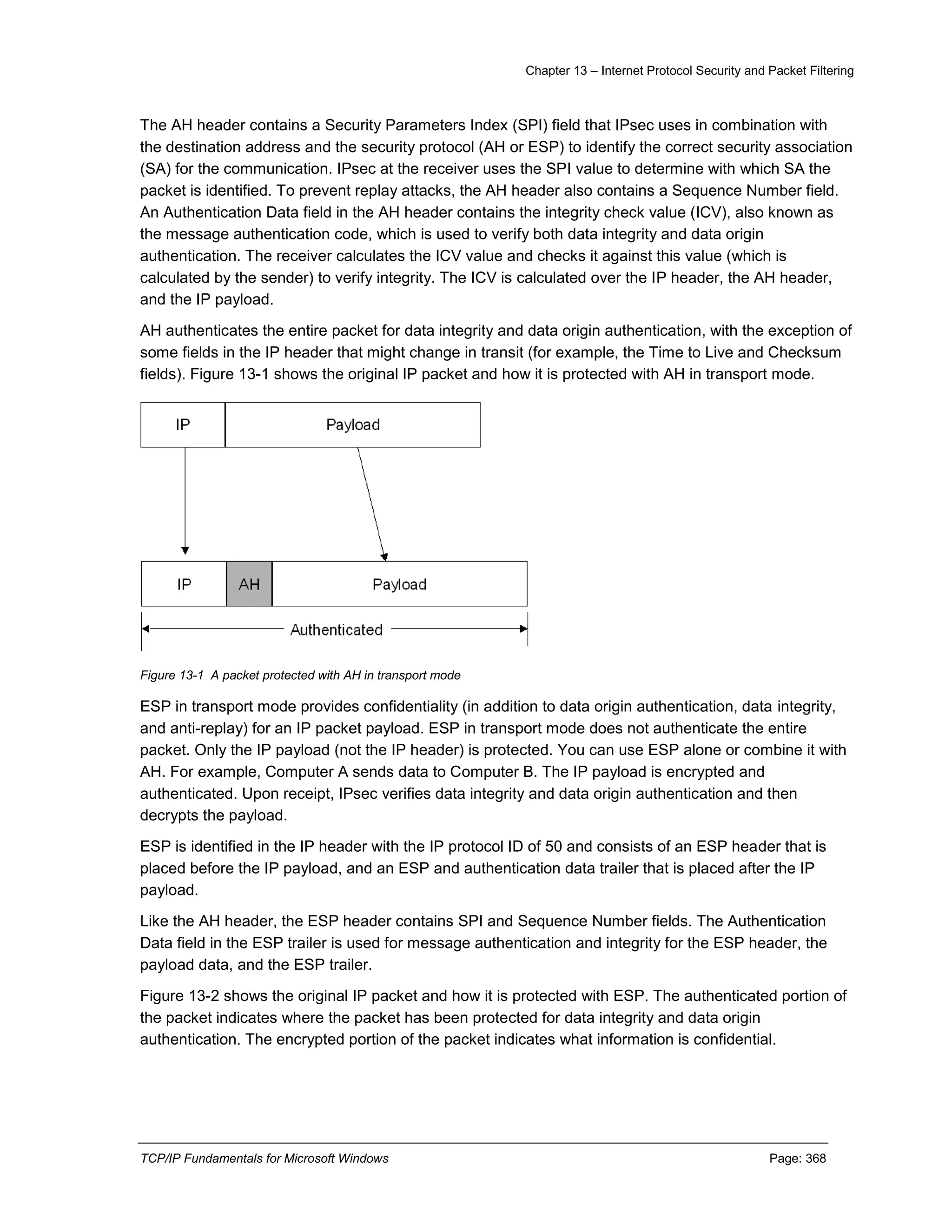 Chapter 13 – Internet Protocol Security and Packet Filtering
TCP/IP Fundamentals for Microsoft Windows Page: 368
The AH header contains a Security Parameters Index (SPI) field that IPsec uses in combination with
the destination address and the security protocol (AH or ESP) to identify the correct security association
(SA) for the communication. IPsec at the receiver uses the SPI value to determine with which SA the
packet is identified. To prevent replay attacks, the AH header also contains a Sequence Number field.
An Authentication Data field in the AH header contains the integrity check value (ICV), also known as
the message authentication code, which is used to verify both data integrity and data origin
authentication. The receiver calculates the ICV value and checks it against this value (which is
calculated by the sender) to verify integrity. The ICV is calculated over the IP header, the AH header,
and the IP payload.
AH authenticates the entire packet for data integrity and data origin authentication, with the exception of
some fields in the IP header that might change in transit (for example, the Time to Live and Checksum
fields). Figure 13-1 shows the original IP packet and how it is protected with AH in transport mode.
Figure 13-1 A packet protected with AH in transport mode
ESP in transport mode provides confidentiality (in addition to data origin authentication, data integrity,
and anti-replay) for an IP packet payload. ESP in transport mode does not authenticate the entire
packet. Only the IP payload (not the IP header) is protected. You can use ESP alone or combine it with
AH. For example, Computer A sends data to Computer B. The IP payload is encrypted and
authenticated. Upon receipt, IPsec verifies data integrity and data origin authentication and then
decrypts the payload.
ESP is identified in the IP header with the IP protocol ID of 50 and consists of an ESP header that is
placed before the IP payload, and an ESP and authentication data trailer that is placed after the IP
payload.
Like the AH header, the ESP header contains SPI and Sequence Number fields. The Authentication
Data field in the ESP trailer is used for message authentication and integrity for the ESP header, the
payload data, and the ESP trailer.
Figure 13-2 shows the original IP packet and how it is protected with ESP. The authenticated portion of
the packet indicates where the packet has been protected for data integrity and data origin
authentication. The encrypted portion of the packet indicates what information is confidential.
 