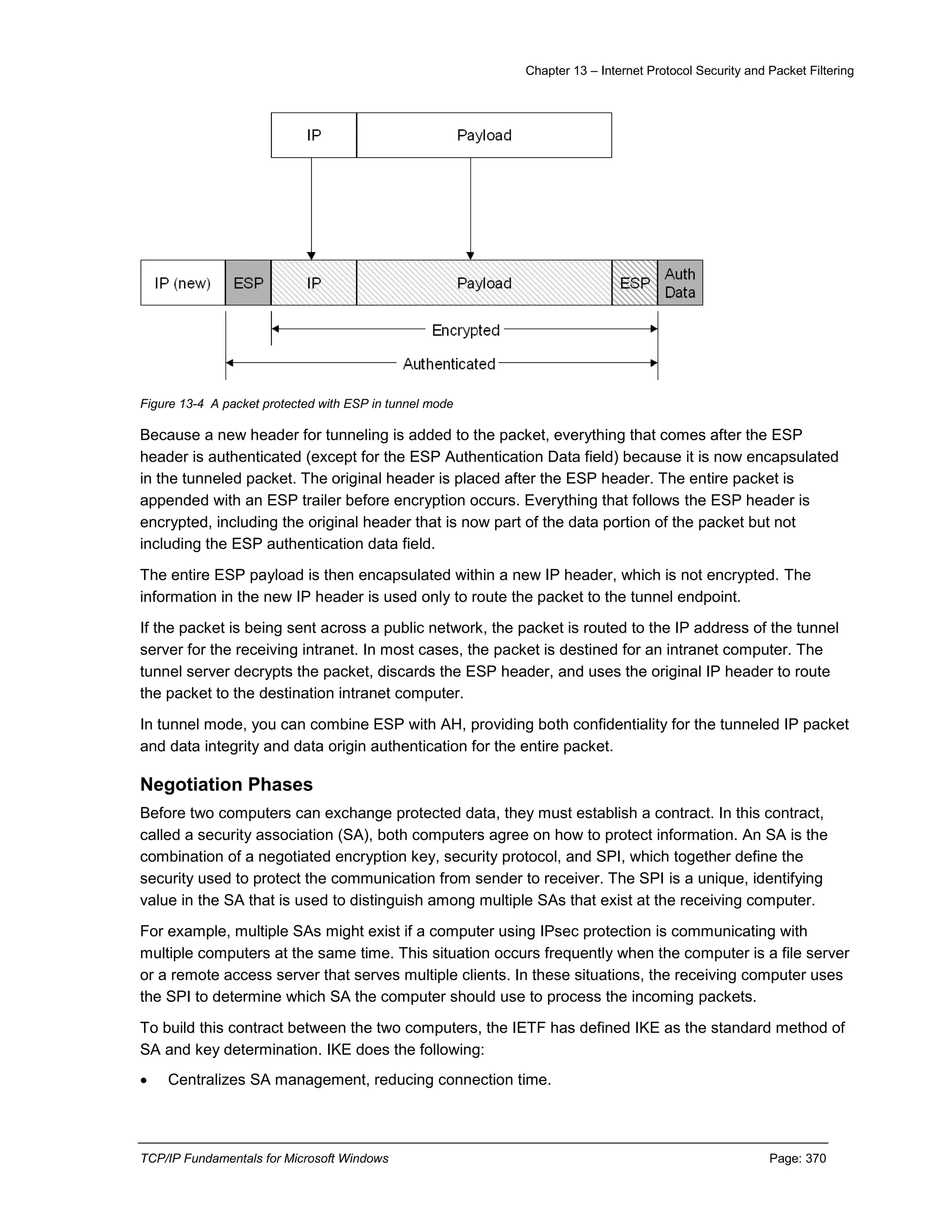 Chapter 13 – Internet Protocol Security and Packet Filtering
TCP/IP Fundamentals for Microsoft Windows Page: 370
Figure 13-4 A packet protected with ESP in tunnel mode
Because a new header for tunneling is added to the packet, everything that comes after the ESP
header is authenticated (except for the ESP Authentication Data field) because it is now encapsulated
in the tunneled packet. The original header is placed after the ESP header. The entire packet is
appended with an ESP trailer before encryption occurs. Everything that follows the ESP header is
encrypted, including the original header that is now part of the data portion of the packet but not
including the ESP authentication data field.
The entire ESP payload is then encapsulated within a new IP header, which is not encrypted. The
information in the new IP header is used only to route the packet to the tunnel endpoint.
If the packet is being sent across a public network, the packet is routed to the IP address of the tunnel
server for the receiving intranet. In most cases, the packet is destined for an intranet computer. The
tunnel server decrypts the packet, discards the ESP header, and uses the original IP header to route
the packet to the destination intranet computer.
In tunnel mode, you can combine ESP with AH, providing both confidentiality for the tunneled IP packet
and data integrity and data origin authentication for the entire packet.
Negotiation Phases
Before two computers can exchange protected data, they must establish a contract. In this contract,
called a security association (SA), both computers agree on how to protect information. An SA is the
combination of a negotiated encryption key, security protocol, and SPI, which together define the
security used to protect the communication from sender to receiver. The SPI is a unique, identifying
value in the SA that is used to distinguish among multiple SAs that exist at the receiving computer.
For example, multiple SAs might exist if a computer using IPsec protection is communicating with
multiple computers at the same time. This situation occurs frequently when the computer is a file server
or a remote access server that serves multiple clients. In these situations, the receiving computer uses
the SPI to determine which SA the computer should use to process the incoming packets.
To build this contract between the two computers, the IETF has defined IKE as the standard method of
SA and key determination. IKE does the following:
 Centralizes SA management, reducing connection time.
 