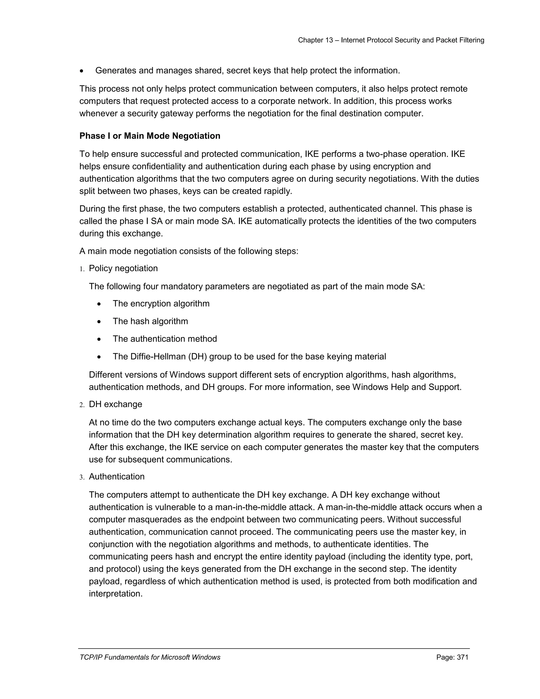 Chapter 13 – Internet Protocol Security and Packet Filtering
TCP/IP Fundamentals for Microsoft Windows Page: 371
 Generates and manages shared, secret keys that help protect the information.
This process not only helps protect communication between computers, it also helps protect remote
computers that request protected access to a corporate network. In addition, this process works
whenever a security gateway performs the negotiation for the final destination computer.
Phase I or Main Mode Negotiation
To help ensure successful and protected communication, IKE performs a two-phase operation. IKE
helps ensure confidentiality and authentication during each phase by using encryption and
authentication algorithms that the two computers agree on during security negotiations. With the duties
split between two phases, keys can be created rapidly.
During the first phase, the two computers establish a protected, authenticated channel. This phase is
called the phase I SA or main mode SA. IKE automatically protects the identities of the two computers
during this exchange.
A main mode negotiation consists of the following steps:
1. Policy negotiation
The following four mandatory parameters are negotiated as part of the main mode SA:
 The encryption algorithm
 The hash algorithm
 The authentication method
 The Diffie-Hellman (DH) group to be used for the base keying material
Different versions of Windows support different sets of encryption algorithms, hash algorithms,
authentication methods, and DH groups. For more information, see Windows Help and Support.
2. DH exchange
At no time do the two computers exchange actual keys. The computers exchange only the base
information that the DH key determination algorithm requires to generate the shared, secret key.
After this exchange, the IKE service on each computer generates the master key that the computers
use for subsequent communications.
3. Authentication
The computers attempt to authenticate the DH key exchange. A DH key exchange without
authentication is vulnerable to a man-in-the-middle attack. A man-in-the-middle attack occurs when a
computer masquerades as the endpoint between two communicating peers. Without successful
authentication, communication cannot proceed. The communicating peers use the master key, in
conjunction with the negotiation algorithms and methods, to authenticate identities. The
communicating peers hash and encrypt the entire identity payload (including the identity type, port,
and protocol) using the keys generated from the DH exchange in the second step. The identity
payload, regardless of which authentication method is used, is protected from both modification and
interpretation.
 