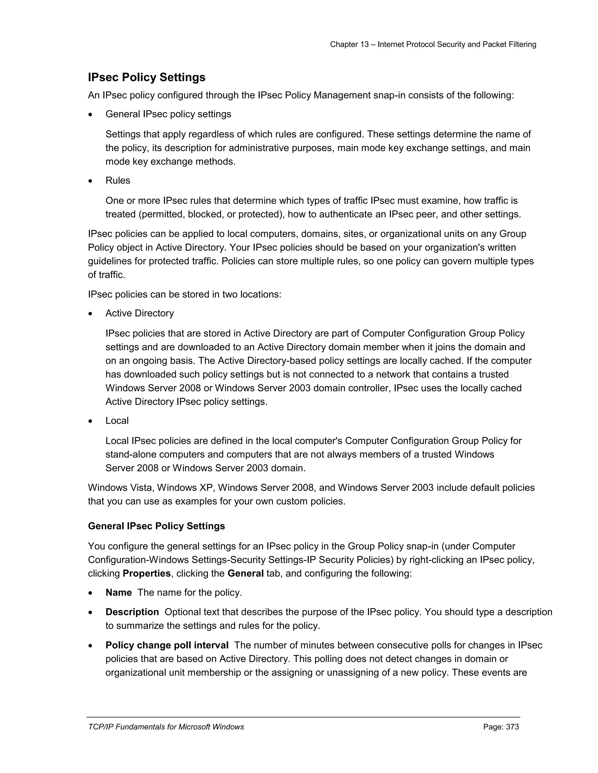 Chapter 13 – Internet Protocol Security and Packet Filtering
TCP/IP Fundamentals for Microsoft Windows Page: 373
IPsec Policy Settings
An IPsec policy configured through the IPsec Policy Management snap-in consists of the following:
 General IPsec policy settings
Settings that apply regardless of which rules are configured. These settings determine the name of
the policy, its description for administrative purposes, main mode key exchange settings, and main
mode key exchange methods.
 Rules
One or more IPsec rules that determine which types of traffic IPsec must examine, how traffic is
treated (permitted, blocked, or protected), how to authenticate an IPsec peer, and other settings.
IPsec policies can be applied to local computers, domains, sites, or organizational units on any Group
Policy object in Active Directory. Your IPsec policies should be based on your organization's written
guidelines for protected traffic. Policies can store multiple rules, so one policy can govern multiple types
of traffic.
IPsec policies can be stored in two locations:
 Active Directory
IPsec policies that are stored in Active Directory are part of Computer Configuration Group Policy
settings and are downloaded to an Active Directory domain member when it joins the domain and
on an ongoing basis. The Active Directory-based policy settings are locally cached. If the computer
has downloaded such policy settings but is not connected to a network that contains a trusted
Windows Server 2008 or Windows Server 2003 domain controller, IPsec uses the locally cached
Active Directory IPsec policy settings.
 Local
Local IPsec policies are defined in the local computer's Computer Configuration Group Policy for
stand-alone computers and computers that are not always members of a trusted Windows
Server 2008 or Windows Server 2003 domain.
Windows Vista, Windows XP, Windows Server 2008, and Windows Server 2003 include default policies
that you can use as examples for your own custom policies.
General IPsec Policy Settings
You configure the general settings for an IPsec policy in the Group Policy snap-in (under Computer
Configuration-Windows Settings-Security Settings-IP Security Policies) by right-clicking an IPsec policy,
clicking Properties, clicking the General tab, and configuring the following:
 Name The name for the policy.
 Description Optional text that describes the purpose of the IPsec policy. You should type a description
to summarize the settings and rules for the policy.
 Policy change poll interval The number of minutes between consecutive polls for changes in IPsec
policies that are based on Active Directory. This polling does not detect changes in domain or
organizational unit membership or the assigning or unassigning of a new policy. These events are
 