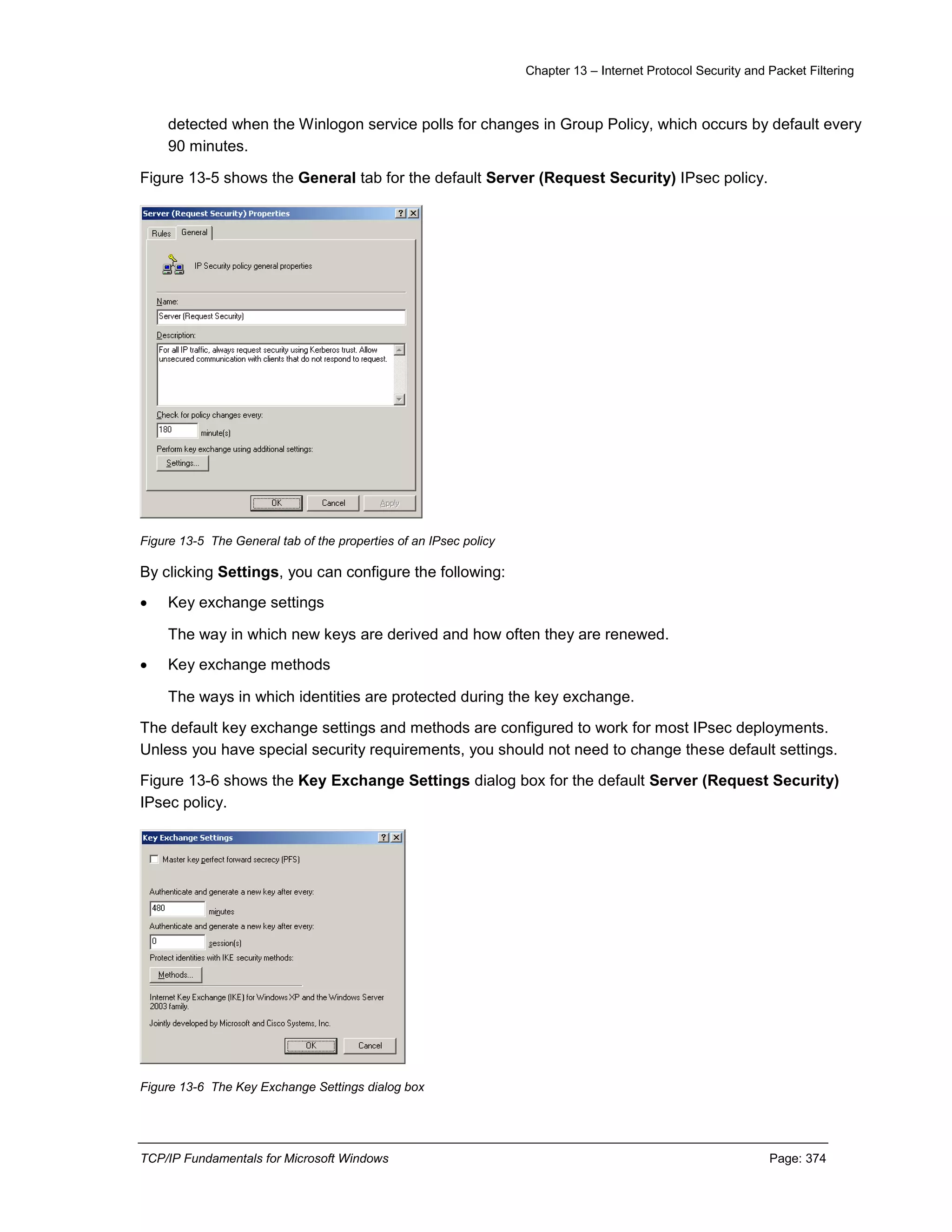 Chapter 13 – Internet Protocol Security and Packet Filtering
TCP/IP Fundamentals for Microsoft Windows Page: 374
detected when the Winlogon service polls for changes in Group Policy, which occurs by default every
90 minutes.
Figure 13-5 shows the General tab for the default Server (Request Security) IPsec policy.
Figure 13-5 The General tab of the properties of an IPsec policy
By clicking Settings, you can configure the following:
 Key exchange settings
The way in which new keys are derived and how often they are renewed.
 Key exchange methods
The ways in which identities are protected during the key exchange.
The default key exchange settings and methods are configured to work for most IPsec deployments.
Unless you have special security requirements, you should not need to change these default settings.
Figure 13-6 shows the Key Exchange Settings dialog box for the default Server (Request Security)
IPsec policy.
Figure 13-6 The Key Exchange Settings dialog box
 