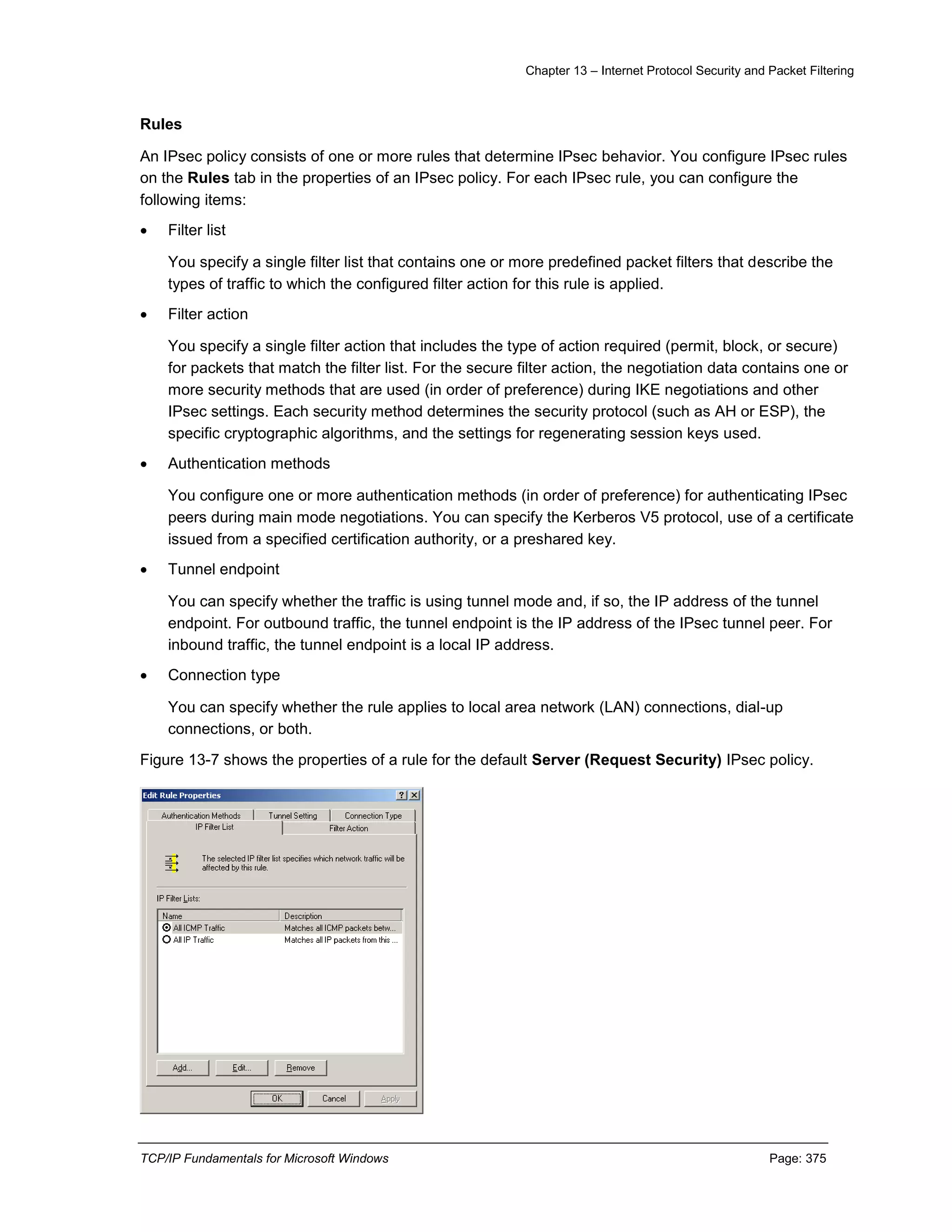Chapter 13 – Internet Protocol Security and Packet Filtering
TCP/IP Fundamentals for Microsoft Windows Page: 375
Rules
An IPsec policy consists of one or more rules that determine IPsec behavior. You configure IPsec rules
on the Rules tab in the properties of an IPsec policy. For each IPsec rule, you can configure the
following items:
 Filter list
You specify a single filter list that contains one or more predefined packet filters that describe the
types of traffic to which the configured filter action for this rule is applied.
 Filter action
You specify a single filter action that includes the type of action required (permit, block, or secure)
for packets that match the filter list. For the secure filter action, the negotiation data contains one or
more security methods that are used (in order of preference) during IKE negotiations and other
IPsec settings. Each security method determines the security protocol (such as AH or ESP), the
specific cryptographic algorithms, and the settings for regenerating session keys used.
 Authentication methods
You configure one or more authentication methods (in order of preference) for authenticating IPsec
peers during main mode negotiations. You can specify the Kerberos V5 protocol, use of a certificate
issued from a specified certification authority, or a preshared key.
 Tunnel endpoint
You can specify whether the traffic is using tunnel mode and, if so, the IP address of the tunnel
endpoint. For outbound traffic, the tunnel endpoint is the IP address of the IPsec tunnel peer. For
inbound traffic, the tunnel endpoint is a local IP address.
 Connection type
You can specify whether the rule applies to local area network (LAN) connections, dial-up
connections, or both.
Figure 13-7 shows the properties of a rule for the default Server (Request Security) IPsec policy.
 