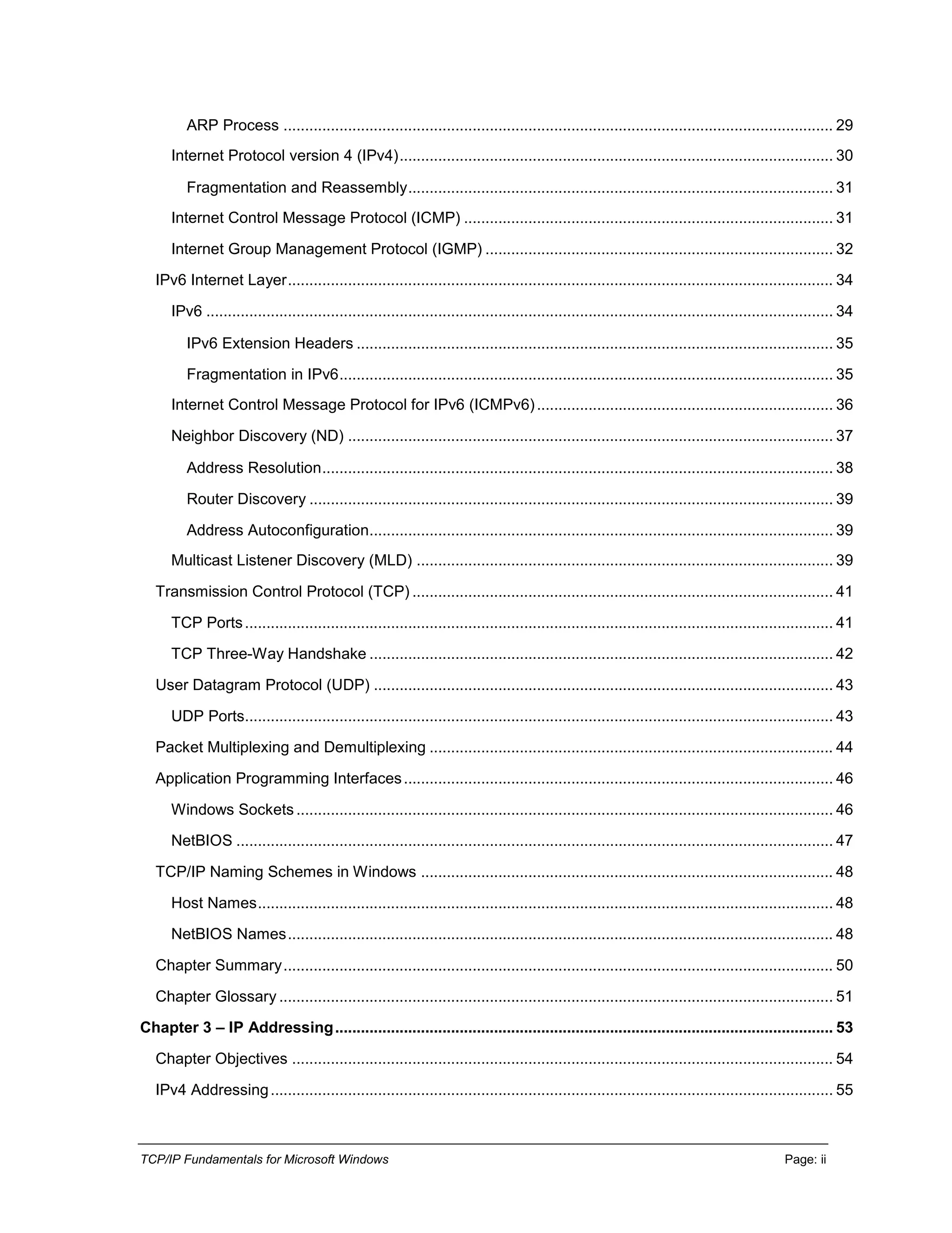 TCP/IP Fundamentals for Microsoft Windows Page: ii
ARP Process ................................................................................................................................ 29
Internet Protocol version 4 (IPv4)..................................................................................................... 30
Fragmentation and Reassembly................................................................................................... 31
Internet Control Message Protocol (ICMP) ...................................................................................... 31
Internet Group Management Protocol (IGMP) ................................................................................. 32
IPv6 Internet Layer............................................................................................................................... 34
IPv6 .................................................................................................................................................. 34
IPv6 Extension Headers ............................................................................................................... 35
Fragmentation in IPv6................................................................................................................... 35
Internet Control Message Protocol for IPv6 (ICMPv6)..................................................................... 36
Neighbor Discovery (ND) ................................................................................................................. 37
Address Resolution....................................................................................................................... 38
Router Discovery .......................................................................................................................... 39
Address Autoconfiguration............................................................................................................ 39
Multicast Listener Discovery (MLD) ................................................................................................. 39
Transmission Control Protocol (TCP) .................................................................................................. 41
TCP Ports......................................................................................................................................... 41
TCP Three-Way Handshake ............................................................................................................ 42
User Datagram Protocol (UDP) ........................................................................................................... 43
UDP Ports......................................................................................................................................... 43
Packet Multiplexing and Demultiplexing .............................................................................................. 44
Application Programming Interfaces.................................................................................................... 46
Windows Sockets ............................................................................................................................. 46
NetBIOS ........................................................................................................................................... 47
TCP/IP Naming Schemes in Windows ................................................................................................ 48
Host Names...................................................................................................................................... 48
NetBIOS Names............................................................................................................................... 48
Chapter Summary................................................................................................................................ 50
Chapter Glossary ................................................................................................................................. 51
Chapter 3 – IP Addressing.................................................................................................................... 53
Chapter Objectives .............................................................................................................................. 54
IPv4 Addressing................................................................................................................................... 55
 