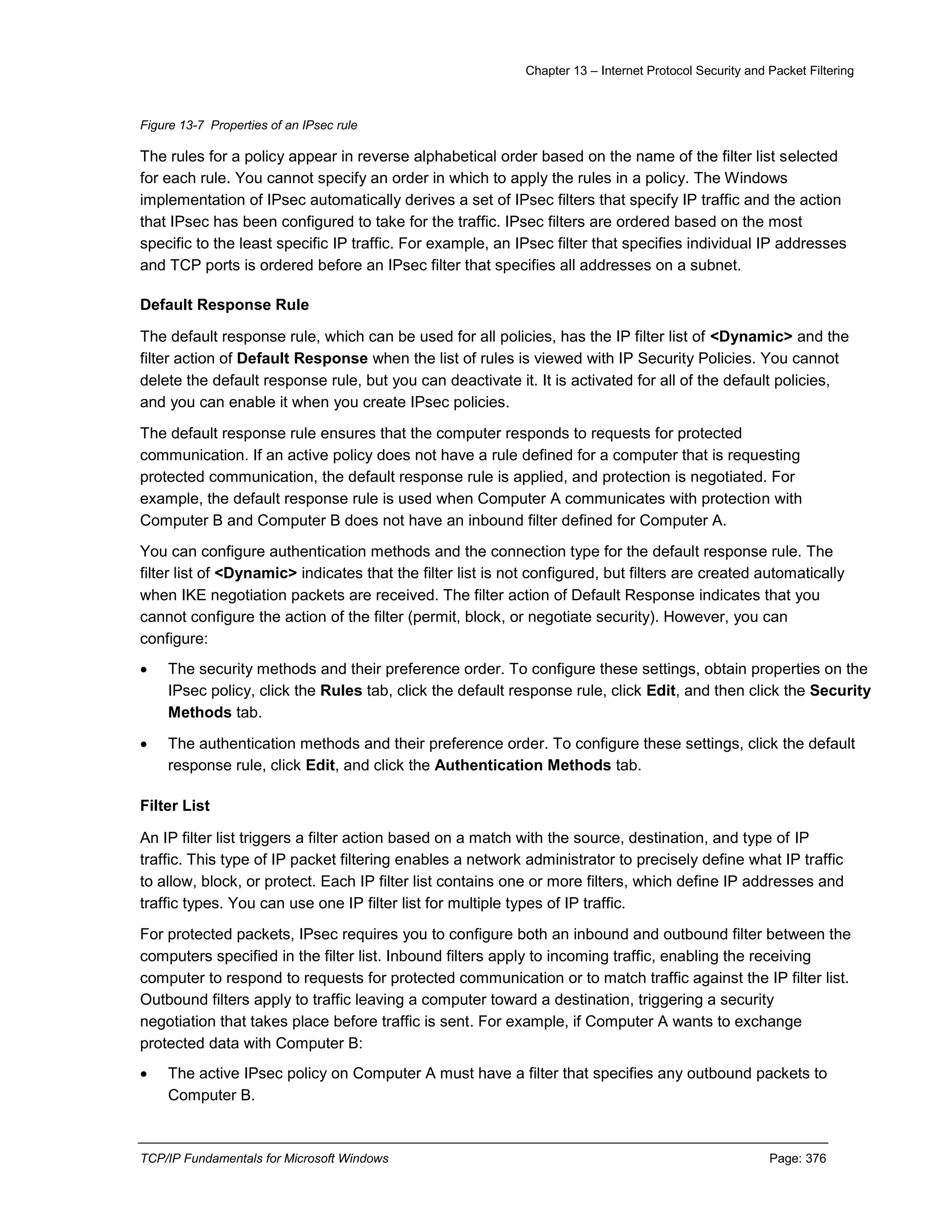 Chapter 13 – Internet Protocol Security and Packet Filtering
TCP/IP Fundamentals for Microsoft Windows Page: 376
Figure 13-7 Properties of an IPsec rule
The rules for a policy appear in reverse alphabetical order based on the name of the filter list selected
for each rule. You cannot specify an order in which to apply the rules in a policy. The Windows
implementation of IPsec automatically derives a set of IPsec filters that specify IP traffic and the action
that IPsec has been configured to take for the traffic. IPsec filters are ordered based on the most
specific to the least specific IP traffic. For example, an IPsec filter that specifies individual IP addresses
and TCP ports is ordered before an IPsec filter that specifies all addresses on a subnet.
Default Response Rule
The default response rule, which can be used for all policies, has the IP filter list of <Dynamic> and the
filter action of Default Response when the list of rules is viewed with IP Security Policies. You cannot
delete the default response rule, but you can deactivate it. It is activated for all of the default policies,
and you can enable it when you create IPsec policies.
The default response rule ensures that the computer responds to requests for protected
communication. If an active policy does not have a rule defined for a computer that is requesting
protected communication, the default response rule is applied, and protection is negotiated. For
example, the default response rule is used when Computer A communicates with protection with
Computer B and Computer B does not have an inbound filter defined for Computer A.
You can configure authentication methods and the connection type for the default response rule. The
filter list of <Dynamic> indicates that the filter list is not configured, but filters are created automatically
when IKE negotiation packets are received. The filter action of Default Response indicates that you
cannot configure the action of the filter (permit, block, or negotiate security). However, you can
configure:
 The security methods and their preference order. To configure these settings, obtain properties on the
IPsec policy, click the Rules tab, click the default response rule, click Edit, and then click the Security
Methods tab.
 The authentication methods and their preference order. To configure these settings, click the default
response rule, click Edit, and click the Authentication Methods tab.
Filter List
An IP filter list triggers a filter action based on a match with the source, destination, and type of IP
traffic. This type of IP packet filtering enables a network administrator to precisely define what IP traffic
to allow, block, or protect. Each IP filter list contains one or more filters, which define IP addresses and
traffic types. You can use one IP filter list for multiple types of IP traffic.
For protected packets, IPsec requires you to configure both an inbound and outbound filter between the
computers specified in the filter list. Inbound filters apply to incoming traffic, enabling the receiving
computer to respond to requests for protected communication or to match traffic against the IP filter list.
Outbound filters apply to traffic leaving a computer toward a destination, triggering a security
negotiation that takes place before traffic is sent. For example, if Computer A wants to exchange
protected data with Computer B:
 The active IPsec policy on Computer A must have a filter that specifies any outbound packets to
Computer B.
 