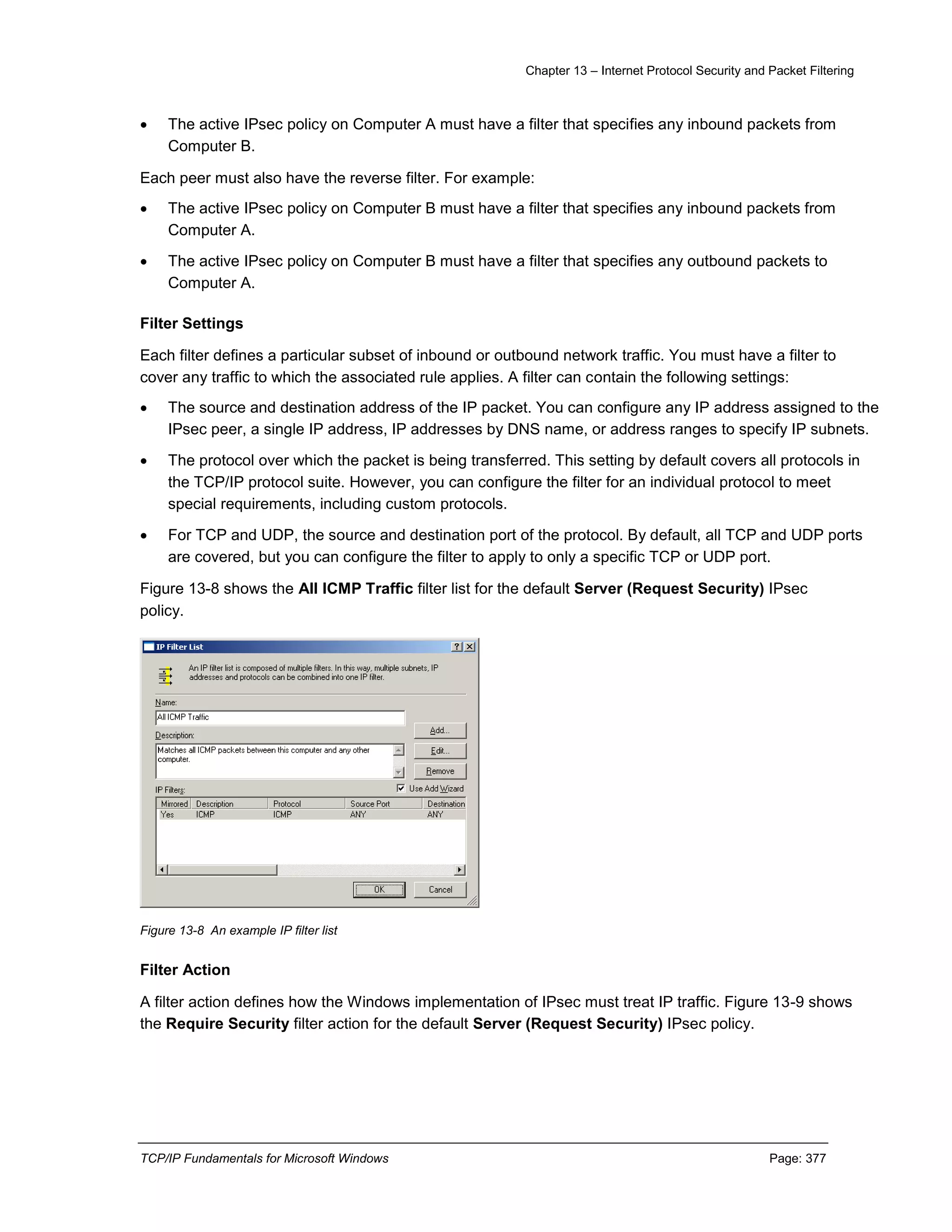 Chapter 13 – Internet Protocol Security and Packet Filtering
TCP/IP Fundamentals for Microsoft Windows Page: 377
 The active IPsec policy on Computer A must have a filter that specifies any inbound packets from
Computer B.
Each peer must also have the reverse filter. For example:
 The active IPsec policy on Computer B must have a filter that specifies any inbound packets from
Computer A.
 The active IPsec policy on Computer B must have a filter that specifies any outbound packets to
Computer A.
Filter Settings
Each filter defines a particular subset of inbound or outbound network traffic. You must have a filter to
cover any traffic to which the associated rule applies. A filter can contain the following settings:
 The source and destination address of the IP packet. You can configure any IP address assigned to the
IPsec peer, a single IP address, IP addresses by DNS name, or address ranges to specify IP subnets.
 The protocol over which the packet is being transferred. This setting by default covers all protocols in
the TCP/IP protocol suite. However, you can configure the filter for an individual protocol to meet
special requirements, including custom protocols.
 For TCP and UDP, the source and destination port of the protocol. By default, all TCP and UDP ports
are covered, but you can configure the filter to apply to only a specific TCP or UDP port.
Figure 13-8 shows the All ICMP Traffic filter list for the default Server (Request Security) IPsec
policy.
Figure 13-8 An example IP filter list
Filter Action
A filter action defines how the Windows implementation of IPsec must treat IP traffic. Figure 13-9 shows
the Require Security filter action for the default Server (Request Security) IPsec policy.
 