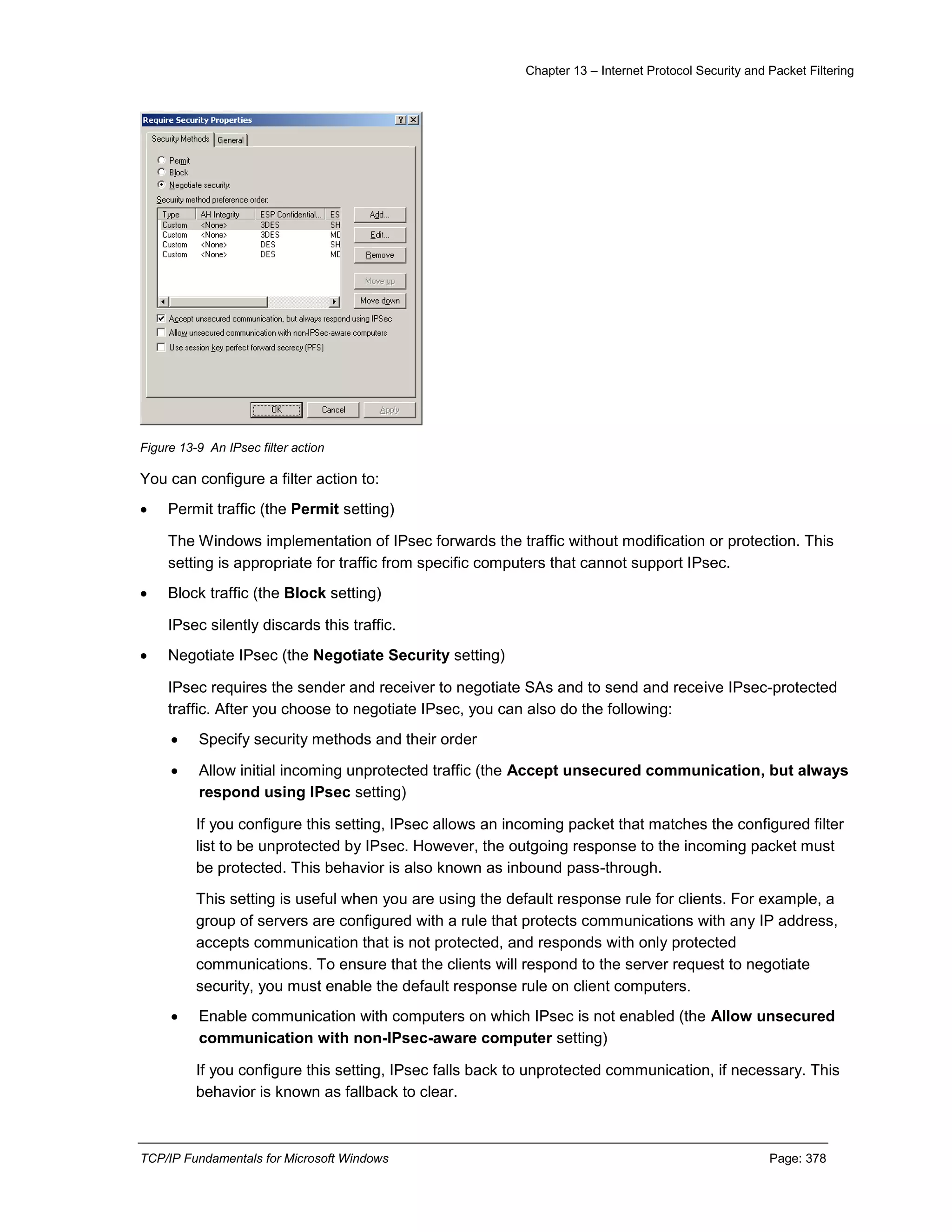 Chapter 13 – Internet Protocol Security and Packet Filtering
TCP/IP Fundamentals for Microsoft Windows Page: 378
Figure 13-9 An IPsec filter action
You can configure a filter action to:
 Permit traffic (the Permit setting)
The Windows implementation of IPsec forwards the traffic without modification or protection. This
setting is appropriate for traffic from specific computers that cannot support IPsec.
 Block traffic (the Block setting)
IPsec silently discards this traffic.
 Negotiate IPsec (the Negotiate Security setting)
IPsec requires the sender and receiver to negotiate SAs and to send and receive IPsec-protected
traffic. After you choose to negotiate IPsec, you can also do the following:
 Specify security methods and their order
 Allow initial incoming unprotected traffic (the Accept unsecured communication, but always
respond using IPsec setting)
If you configure this setting, IPsec allows an incoming packet that matches the configured filter
list to be unprotected by IPsec. However, the outgoing response to the incoming packet must
be protected. This behavior is also known as inbound pass-through.
This setting is useful when you are using the default response rule for clients. For example, a
group of servers are configured with a rule that protects communications with any IP address,
accepts communication that is not protected, and responds with only protected
communications. To ensure that the clients will respond to the server request to negotiate
security, you must enable the default response rule on client computers.
 Enable communication with computers on which IPsec is not enabled (the Allow unsecured
communication with non-IPsec-aware computer setting)
If you configure this setting, IPsec falls back to unprotected communication, if necessary. This
behavior is known as fallback to clear.
 