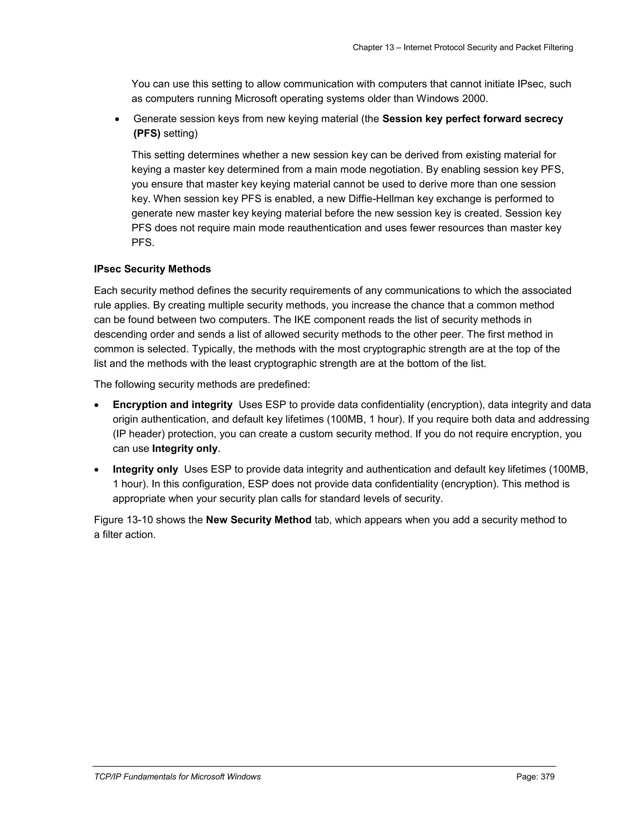 Chapter 13 – Internet Protocol Security and Packet Filtering
TCP/IP Fundamentals for Microsoft Windows Page: 379
You can use this setting to allow communication with computers that cannot initiate IPsec, such
as computers running Microsoft operating systems older than Windows 2000.
 Generate session keys from new keying material (the Session key perfect forward secrecy
(PFS) setting)
This setting determines whether a new session key can be derived from existing material for
keying a master key determined from a main mode negotiation. By enabling session key PFS,
you ensure that master key keying material cannot be used to derive more than one session
key. When session key PFS is enabled, a new Diffie-Hellman key exchange is performed to
generate new master key keying material before the new session key is created. Session key
PFS does not require main mode reauthentication and uses fewer resources than master key
PFS.
IPsec Security Methods
Each security method defines the security requirements of any communications to which the associated
rule applies. By creating multiple security methods, you increase the chance that a common method
can be found between two computers. The IKE component reads the list of security methods in
descending order and sends a list of allowed security methods to the other peer. The first method in
common is selected. Typically, the methods with the most cryptographic strength are at the top of the
list and the methods with the least cryptographic strength are at the bottom of the list.
The following security methods are predefined:
 Encryption and integrity Uses ESP to provide data confidentiality (encryption), data integrity and data
origin authentication, and default key lifetimes (100MB, 1 hour). If you require both data and addressing
(IP header) protection, you can create a custom security method. If you do not require encryption, you
can use Integrity only.
 Integrity only Uses ESP to provide data integrity and authentication and default key lifetimes (100MB,
1 hour). In this configuration, ESP does not provide data confidentiality (encryption). This method is
appropriate when your security plan calls for standard levels of security.
Figure 13-10 shows the New Security Method tab, which appears when you add a security method to
a filter action.
 