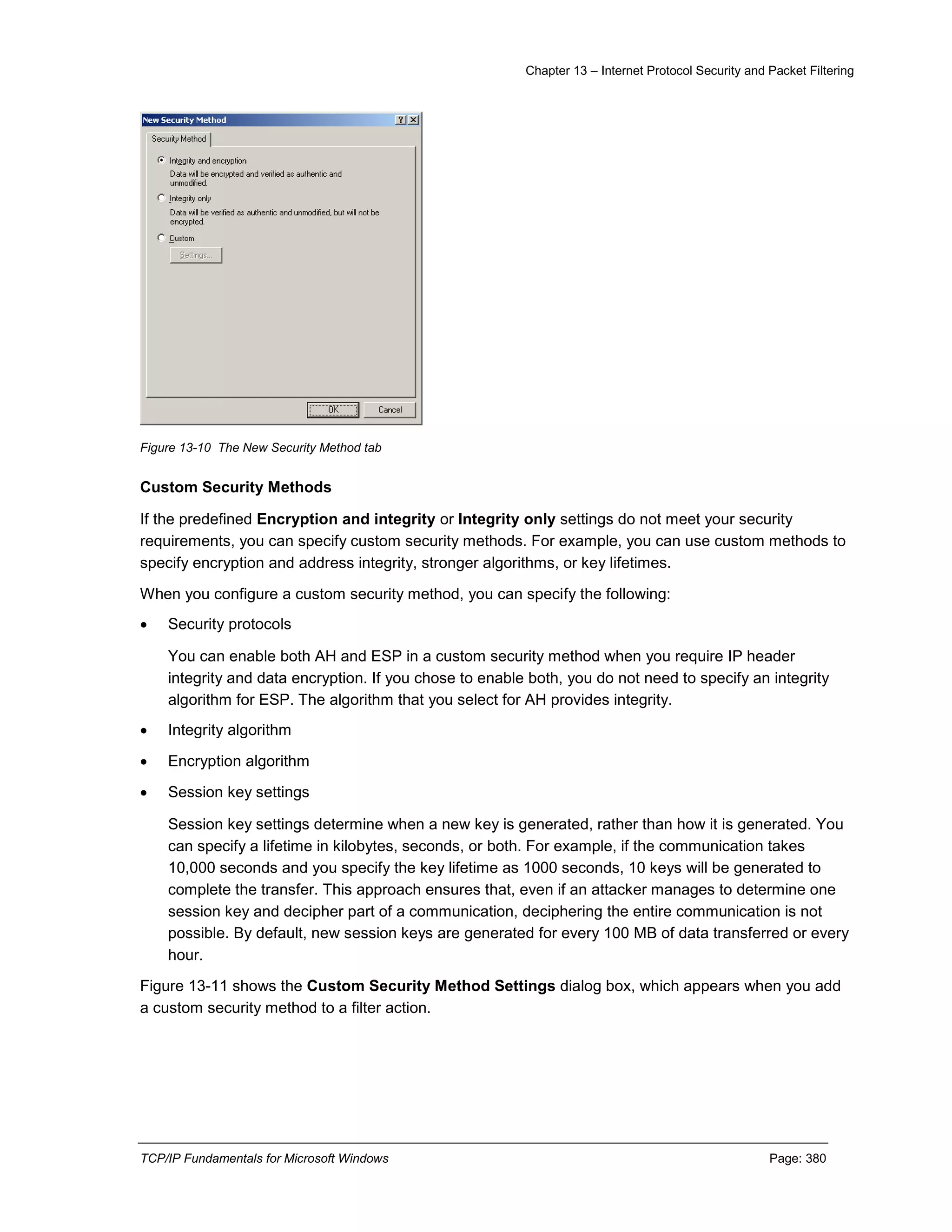 Chapter 13 – Internet Protocol Security and Packet Filtering
TCP/IP Fundamentals for Microsoft Windows Page: 380
Figure 13-10 The New Security Method tab
Custom Security Methods
If the predefined Encryption and integrity or Integrity only settings do not meet your security
requirements, you can specify custom security methods. For example, you can use custom methods to
specify encryption and address integrity, stronger algorithms, or key lifetimes.
When you configure a custom security method, you can specify the following:
 Security protocols
You can enable both AH and ESP in a custom security method when you require IP header
integrity and data encryption. If you chose to enable both, you do not need to specify an integrity
algorithm for ESP. The algorithm that you select for AH provides integrity.
 Integrity algorithm
 Encryption algorithm
 Session key settings
Session key settings determine when a new key is generated, rather than how it is generated. You
can specify a lifetime in kilobytes, seconds, or both. For example, if the communication takes
10,000 seconds and you specify the key lifetime as 1000 seconds, 10 keys will be generated to
complete the transfer. This approach ensures that, even if an attacker manages to determine one
session key and decipher part of a communication, deciphering the entire communication is not
possible. By default, new session keys are generated for every 100 MB of data transferred or every
hour.
Figure 13-11 shows the Custom Security Method Settings dialog box, which appears when you add
a custom security method to a filter action.
 