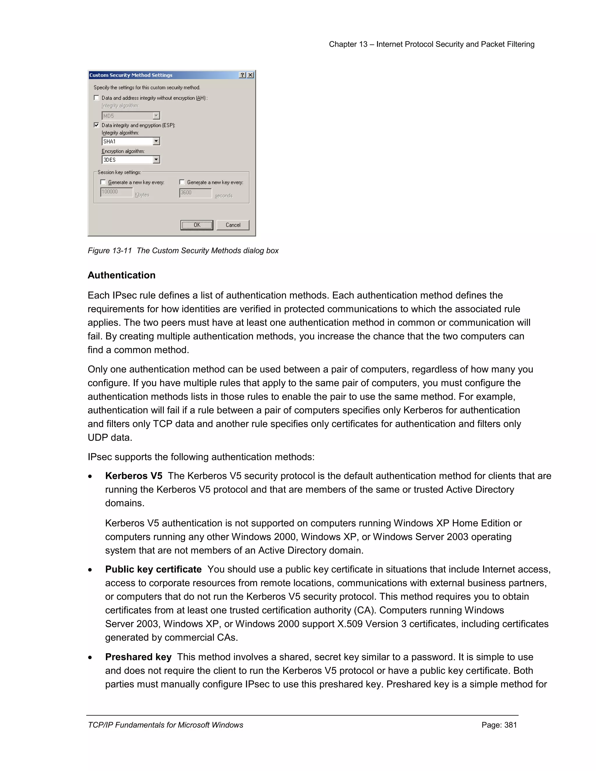 Chapter 13 – Internet Protocol Security and Packet Filtering
TCP/IP Fundamentals for Microsoft Windows Page: 381
Figure 13-11 The Custom Security Methods dialog box
Authentication
Each IPsec rule defines a list of authentication methods. Each authentication method defines the
requirements for how identities are verified in protected communications to which the associated rule
applies. The two peers must have at least one authentication method in common or communication will
fail. By creating multiple authentication methods, you increase the chance that the two computers can
find a common method.
Only one authentication method can be used between a pair of computers, regardless of how many you
configure. If you have multiple rules that apply to the same pair of computers, you must configure the
authentication methods lists in those rules to enable the pair to use the same method. For example,
authentication will fail if a rule between a pair of computers specifies only Kerberos for authentication
and filters only TCP data and another rule specifies only certificates for authentication and filters only
UDP data.
IPsec supports the following authentication methods:
 Kerberos V5 The Kerberos V5 security protocol is the default authentication method for clients that are
running the Kerberos V5 protocol and that are members of the same or trusted Active Directory
domains.
Kerberos V5 authentication is not supported on computers running Windows XP Home Edition or
computers running any other Windows 2000, Windows XP, or Windows Server 2003 operating
system that are not members of an Active Directory domain.
 Public key certificate You should use a public key certificate in situations that include Internet access,
access to corporate resources from remote locations, communications with external business partners,
or computers that do not run the Kerberos V5 security protocol. This method requires you to obtain
certificates from at least one trusted certification authority (CA). Computers running Windows
Server 2003, Windows XP, or Windows 2000 support X.509 Version 3 certificates, including certificates
generated by commercial CAs.
 Preshared key This method involves a shared, secret key similar to a password. It is simple to use
and does not require the client to run the Kerberos V5 protocol or have a public key certificate. Both
parties must manually configure IPsec to use this preshared key. Preshared key is a simple method for
 