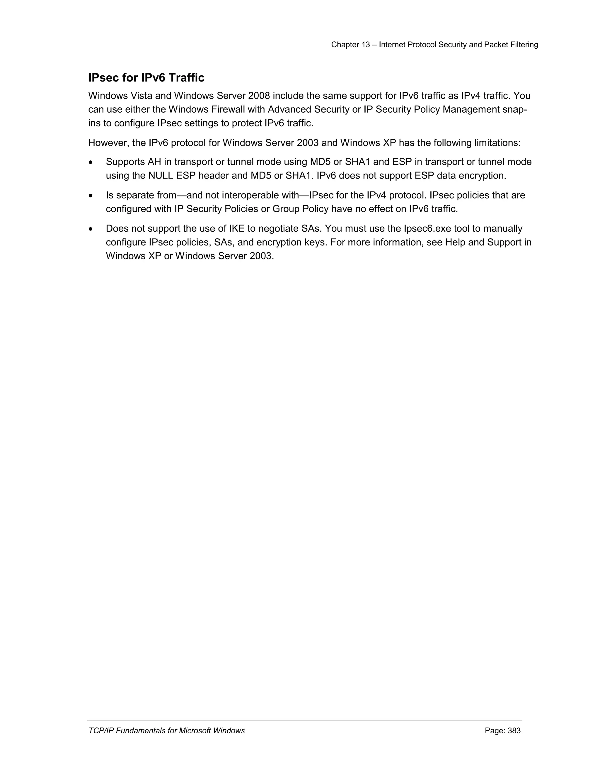 Chapter 13 – Internet Protocol Security and Packet Filtering
TCP/IP Fundamentals for Microsoft Windows Page: 383
IPsec for IPv6 Traffic
Windows Vista and Windows Server 2008 include the same support for IPv6 traffic as IPv4 traffic. You
can use either the Windows Firewall with Advanced Security or IP Security Policy Management snap-
ins to configure IPsec settings to protect IPv6 traffic.
However, the IPv6 protocol for Windows Server 2003 and Windows XP has the following limitations:
 Supports AH in transport or tunnel mode using MD5 or SHA1 and ESP in transport or tunnel mode
using the NULL ESP header and MD5 or SHA1. IPv6 does not support ESP data encryption.
 Is separate from—and not interoperable with—IPsec for the IPv4 protocol. IPsec policies that are
configured with IP Security Policies or Group Policy have no effect on IPv6 traffic.
 Does not support the use of IKE to negotiate SAs. You must use the Ipsec6.exe tool to manually
configure IPsec policies, SAs, and encryption keys. For more information, see Help and Support in
Windows XP or Windows Server 2003.
 